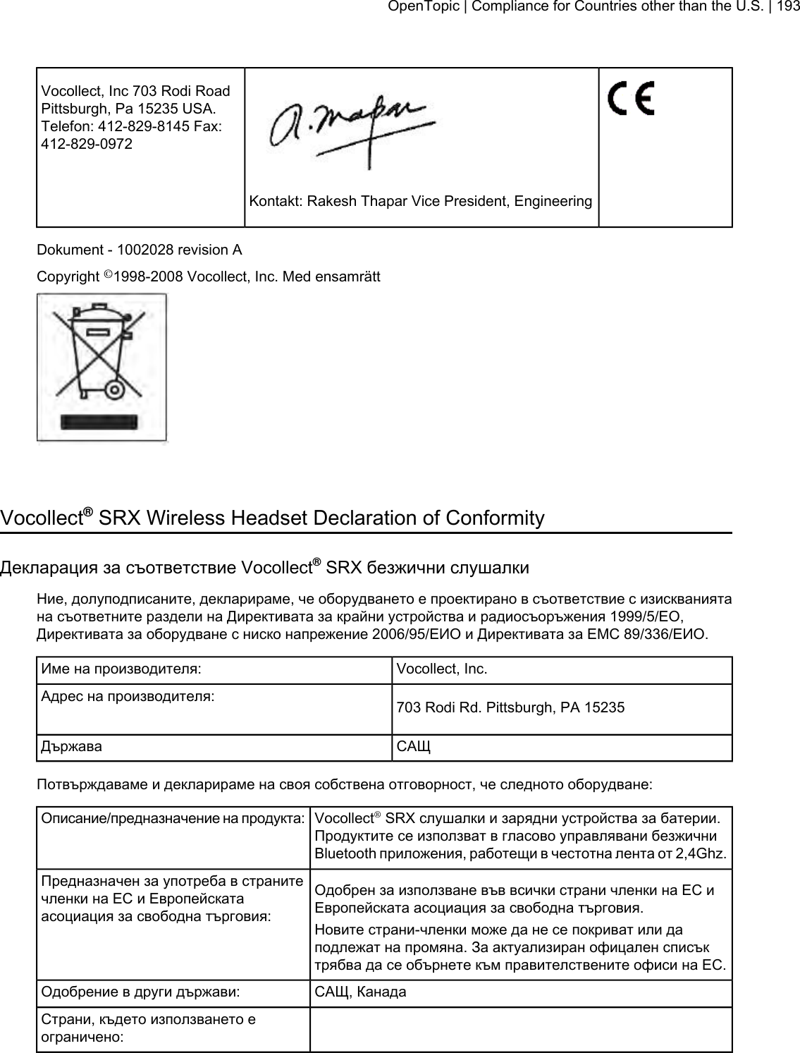 Vocollect, Inc 703 Rodi RoadPittsburgh, Pa 15235 USA.Telefon: 412-829-8145 Fax:412-829-0972Kontakt: Rakesh Thapar Vice President, EngineeringDokument - 1002028 revision ACopyright ©1998-2008 Vocollect, Inc. Med ensamrättVocollect®SRX Wireless Headset Declaration of ConformityДекларация за съответствие Vocollect®SRX безжични слушалкиНие, долуподписаните, декларираме, че оборудването е проектирано в съответствие с изискваниятана съответните раздели на Директивата за крайни устройства и радиосъоръжения 1999/5/EО,Директивата за оборудване с ниско напрежение 2006/95/ЕИО и Директивата за ЕМС 89/336/ЕИО.Vocollect, Inc.Име на производителя:703 Rodi Rd. Pittsburgh, PA 15235Адрес на производителя:САЩДържаваПотвърждаваме и декларираме на своя собствена отговорност, че следното оборудване:Vocollect®SRX слушалки и зарядни устройства за батерии.Продуктите се използват в гласово управлявани безжичниBluetooth приложения, работещи в честотна лента от 2,4Ghz.Описание/предназначение на продукта:Одобрен за използване във всички страни членки на ЕС иЕвропейската асоциация за свободна търговия.Предназначен за употреба в странитечленки на ЕС и Европейскатаасоциация за свободна търговия: Новите страни-членки може да не се покриват или даподлежат на промяна. За актуализиран офицален списъктрябва да се обърнете към правителствените офиси на ЕС.САЩ, КанадаОдобрение в други държави:Страни, където използването еограничено:OpenTopic | Compliance for Countries other than the U.S. | 193