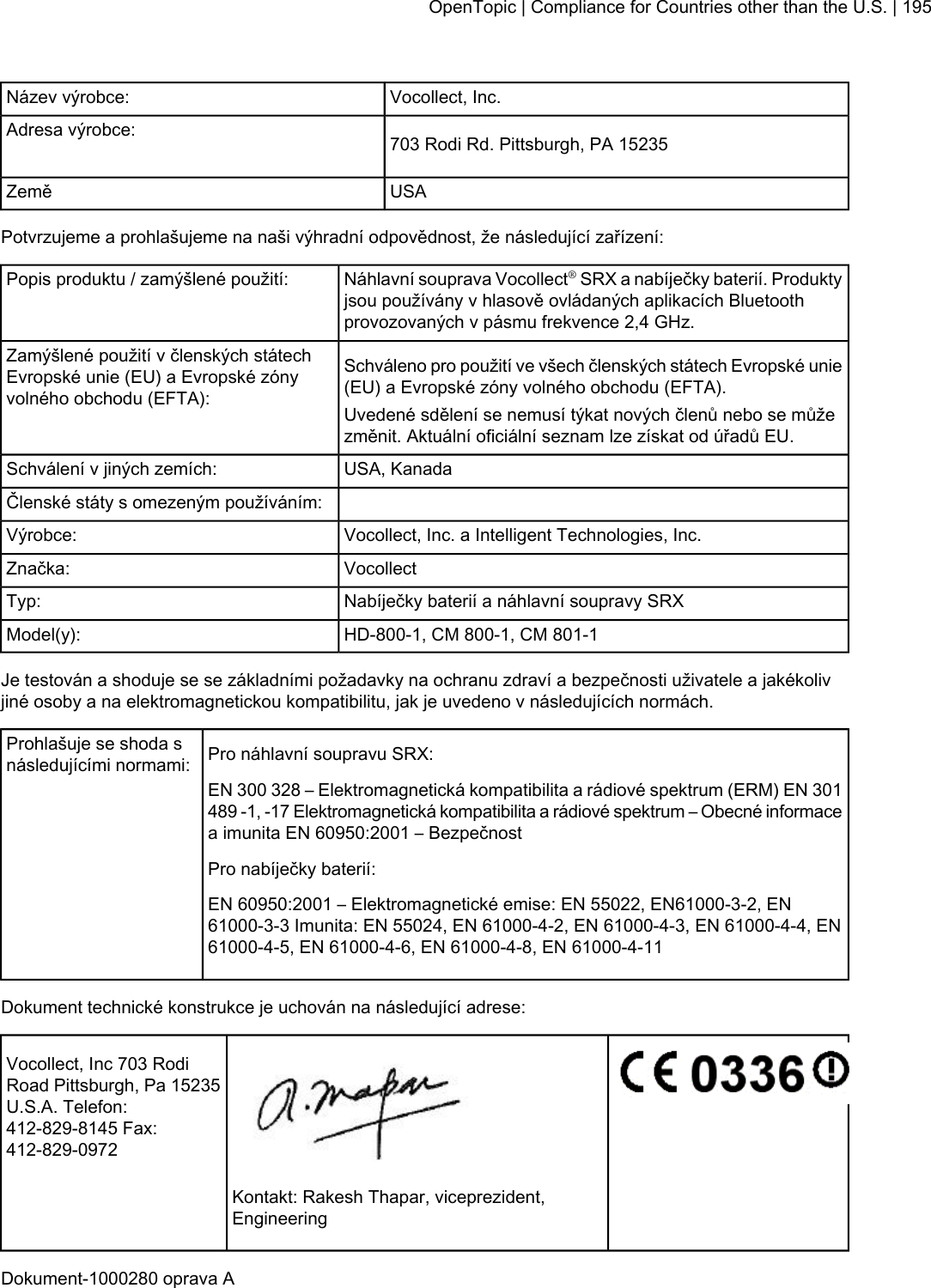 Vocollect, Inc.Název výrobce:703 Rodi Rd. Pittsburgh, PA 15235Adresa výrobce:USAZeměPotvrzujeme a prohlašujeme na naši výhradní odpovědnost, že následující zařízení:Náhlavní souprava Vocollect®SRX a nabíječky baterií. Produktyjsou používány v hlasově ovládaných aplikacích Bluetoothprovozovaných v pásmu frekvence 2,4 GHz.Popis produktu / zamýšlené použití:Schváleno pro použití ve všech členských státech Evropské unie(EU) a Evropské zóny volného obchodu (EFTA).Zamýšlené použití v členských státechEvropské unie (EU) a Evropské zónyvolného obchodu (EFTA): Uvedené sdělení se nemusí týkat nových členů nebo se můžezměnit. Aktuální oficiální seznam lze získat od úřadů EU.USA, KanadaSchválení v jiných zemích:Členské státy s omezeným používáním:Vocollect, Inc. a Intelligent Technologies, Inc.Výrobce:VocollectZnačka:Nabíječky baterií a náhlavní soupravy SRXTyp:HD-800-1, CM 800-1, CM 801-1Model(y):Je testován a shoduje se se základními požadavky na ochranu zdraví a bezpečnosti uživatele a jakékolivjiné osoby a na elektromagnetickou kompatibilitu, jak je uvedeno v následujících normách.Pro náhlavní soupravu SRX:Prohlašuje se shoda snásledujícími normami:EN 300 328 – Elektromagnetická kompatibilita a rádiové spektrum (ERM) EN 301489 -1, -17 Elektromagnetická kompatibilita a rádiové spektrum – Obecné informacea imunita EN 60950:2001 – BezpečnostPro nabíječky baterií:EN 60950:2001 – Elektromagnetické emise: EN 55022, EN61000-3-2, EN61000-3-3 Imunita: EN 55024, EN 61000-4-2, EN 61000-4-3, EN 61000-4-4, EN61000-4-5, EN 61000-4-6, EN 61000-4-8, EN 61000-4-11Dokument technické konstrukce je uchován na následující adrese:Vocollect, Inc 703 RodiRoad Pittsburgh, Pa 15235U.S.A. Telefon:412-829-8145 Fax:412-829-0972Kontakt: Rakesh Thapar, viceprezident,EngineeringDokument-1000280 oprava AOpenTopic | Compliance for Countries other than the U.S. | 195