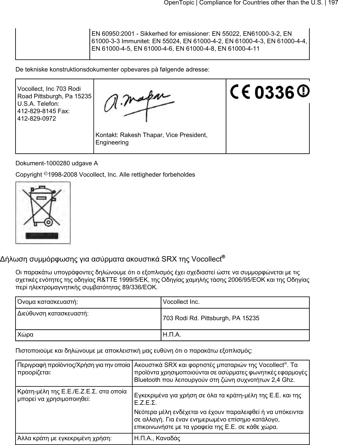 EN 60950:2001 - Sikkerhed for emissioner: EN 55022, EN61000-3-2, EN61000-3-3 Immunitet: EN 55024, EN 61000-4-2, EN 61000-4-3, EN 61000-4-4,EN 61000-4-5, EN 61000-4-6, EN 61000-4-8, EN 61000-4-11De tekniske konstruktionsdokumenter opbevares på følgende adresse:Vocollect, Inc 703 RodiRoad Pittsburgh, Pa 15235U.S.A. Telefon:412-829-8145 Fax:412-829-0972Kontakt: Rakesh Thapar, Vice President,EngineeringDokument-1000280 udgave ACopyright ©1998-2008 Vocollect, Inc. Alle rettigheder forbeholdesΔήλωση συμμόρφωσης για ασύρματα ακουστικά SRX της Vocollect®Οι παρακάτω υπογράφοντες δηλώνουμε ότι ο εξοπλισμός έχει σχεδιαστεί ώστε να συμμορφώνεται με τιςσχετικές ενότητες της οδηγίας R&amp;TTE 1999/5/ΕΚ, της Οδηγίας χαμηλής τάσης 2006/95/ΕΟΚ και της Οδηγίαςπερί ηλεκτρομαγνητικής συμβατότητας 89/336/ΕΟΚ.Vocollect Inc.Όνομα κατασκευαστή:703 Rodi Rd. Pittsburgh, PA 15235Διεύθυνση κατασκευαστή:Η.Π.Α.ΧώραΠιστοποιούμε και δηλώνουμε με αποκλειστική μας ευθύνη ότι ο παρακάτω εξοπλισμός:Ακουστικά SRX και φορτιστές μπαταριών της Vocollect®. Ταπροϊόντα χρησιμοποιούνται σε ασύρματες φωνητικές εφαρμογέςBluetooth που λειτουργούν στη ζώνη συχνοτήτων 2,4 Ghz.Περιγραφή προϊόντος/Χρήση για την οποίαπροορίζεται:Εγκεκριμένα για χρήση σε όλα τα κράτη-μέλη της Ε.Ε. και τηςΕ.Ζ.Ε.Σ.Κράτη-μέλη της Ε.Ε./Ε.Ζ.Ε.Σ. στα οποίαμπορεί να χρησιμοποιηθεί:Νεότερα μέλη ενδέχεται να έχουν παραλειφθεί ή να υπόκεινταισε αλλαγή. Για έναν ενημερωμένο επίσημο κατάλογο,επικοινωνήστε με τα γραφεία της Ε.Ε. σε κάθε χώρα.Η.Π.Α., ΚαναδάςΆλλα κράτη με εγκεκριμένη χρήση:OpenTopic | Compliance for Countries other than the U.S. | 197