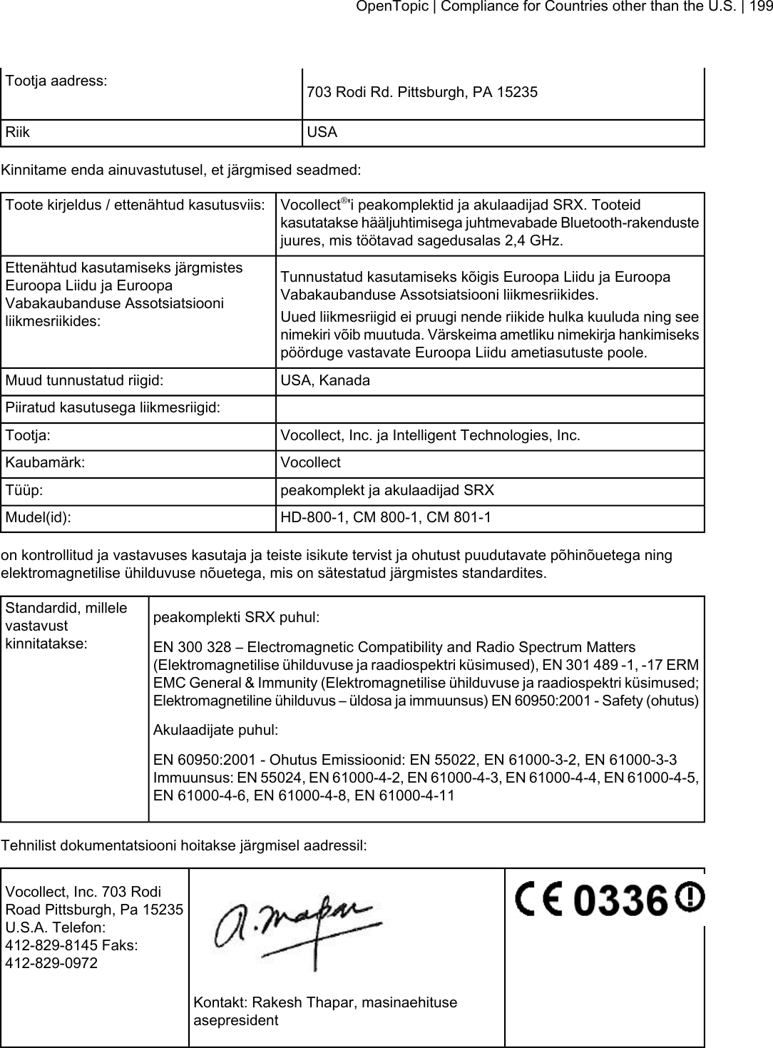703 Rodi Rd. Pittsburgh, PA 15235Tootja aadress:USARiikKinnitame enda ainuvastutusel, et järgmised seadmed:Vocollect®&apos;i peakomplektid ja akulaadijad SRX. Tooteidkasutatakse hääljuhtimisega juhtmevabade Bluetooth-rakendustejuures, mis töötavad sagedusalas 2,4 GHz.Toote kirjeldus / ettenähtud kasutusviis:Tunnustatud kasutamiseks kõigis Euroopa Liidu ja EuroopaVabakaubanduse Assotsiatsiooni liikmesriikides.Ettenähtud kasutamiseks järgmistesEuroopa Liidu ja EuroopaVabakaubanduse Assotsiatsiooniliikmesriikides: Uued liikmesriigid ei pruugi nende riikide hulka kuuluda ning seenimekiri võib muutuda. Värskeima ametliku nimekirja hankimisekspöörduge vastavate Euroopa Liidu ametiasutuste poole.USA, KanadaMuud tunnustatud riigid:Piiratud kasutusega liikmesriigid:Vocollect, Inc. ja Intelligent Technologies, Inc.Tootja:VocollectKaubamärk:peakomplekt ja akulaadijad SRXTüüp:HD-800-1, CM 800-1, CM 801-1Mudel(id):on kontrollitud ja vastavuses kasutaja ja teiste isikute tervist ja ohutust puudutavate põhinõuetega ningelektromagnetilise ühilduvuse nõuetega, mis on sätestatud järgmistes standardites.peakomplekti SRX puhul:Standardid, millelevastavustkinnitatakse: EN 300 328 – Electromagnetic Compatibility and Radio Spectrum Matters(Elektromagnetilise ühilduvuse ja raadiospektri küsimused), EN 301 489 -1, -17 ERMEMC General &amp; Immunity (Elektromagnetilise ühilduvuse ja raadiospektri küsimused;Elektromagnetiline ühilduvus – üldosa ja immuunsus) EN 60950:2001 - Safety (ohutus)Akulaadijate puhul:EN 60950:2001 - Ohutus Emissioonid: EN 55022, EN 61000-3-2, EN 61000-3-3Immuunsus: EN 55024, EN 61000-4-2, EN 61000-4-3, EN 61000-4-4, EN 61000-4-5,EN 61000-4-6, EN 61000-4-8, EN 61000-4-11Tehnilist dokumentatsiooni hoitakse järgmisel aadressil:Vocollect, Inc. 703 RodiRoad Pittsburgh, Pa 15235U.S.A. Telefon:412-829-8145 Faks:412-829-0972Kontakt: Rakesh Thapar, masinaehituseasepresidentOpenTopic | Compliance for Countries other than the U.S. | 199