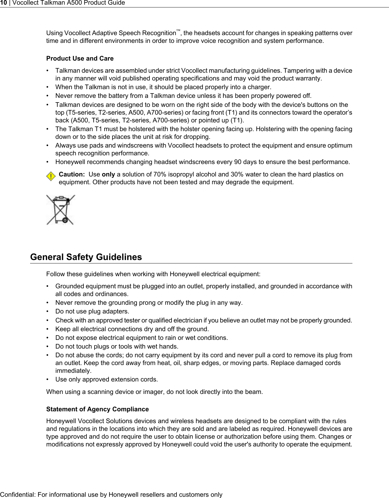 Using Vocollect Adaptive Speech Recognition™, the headsets account for changes in speaking patterns overtime and in different environments in order to improve voice recognition and system performance.Product Use and Care• Talkman devices are assembled under strict Vocollect manufacturing guidelines. Tampering with a devicein any manner will void published operating specifications and may void the product warranty.• When the Talkman is not in use, it should be placed properly into a charger.• Never remove the battery from a Talkman device unless it has been properly powered off.• Talkman devices are designed to be worn on the right side of the body with the device&apos;s buttons on thetop (T5-series, T2-series, A500, A700-series) or facing front (T1) and its connectors toward the operator’sback (A500, T5-series, T2-series, A700-series) or pointed up (T1).• The Talkman T1 must be holstered with the holster opening facing up. Holstering with the opening facingdown or to the side places the unit at risk for dropping.• Always use pads and windscreens with Vocollect headsets to protect the equipment and ensure optimumspeech recognition performance.• Honeywell recommends changing headset windscreens every 90 days to ensure the best performance.Caution: Use only a solution of 70% isopropyl alcohol and 30% water to clean the hard plastics onequipment. Other products have not been tested and may degrade the equipment.General Safety GuidelinesFollow these guidelines when working with Honeywell electrical equipment:• Grounded equipment must be plugged into an outlet, properly installed, and grounded in accordance withall codes and ordinances.• Never remove the grounding prong or modify the plug in any way.• Do not use plug adapters.•Check with an approved tester or qualified electrician if you believe an outlet may not be properly grounded.• Keep all electrical connections dry and off the ground.• Do not expose electrical equipment to rain or wet conditions.• Do not touch plugs or tools with wet hands.• Do not abuse the cords; do not carry equipment by its cord and never pull a cord to remove its plug froman outlet. Keep the cord away from heat, oil, sharp edges, or moving parts. Replace damaged cordsimmediately.• Use only approved extension cords.When using a scanning device or imager, do not look directly into the beam.Statement of Agency ComplianceHoneywell Vocollect Solutions devices and wireless headsets are designed to be compliant with the rulesand regulations in the locations into which they are sold and are labeled as required. Honeywell devices aretype approved and do not require the user to obtain license or authorization before using them. Changes ormodifications not expressly approved by Honeywell could void the user&apos;s authority to operate the equipment.Confidential: For informational use by Honeywell resellers and customers only10 | Vocollect Talkman A500 Product Guide