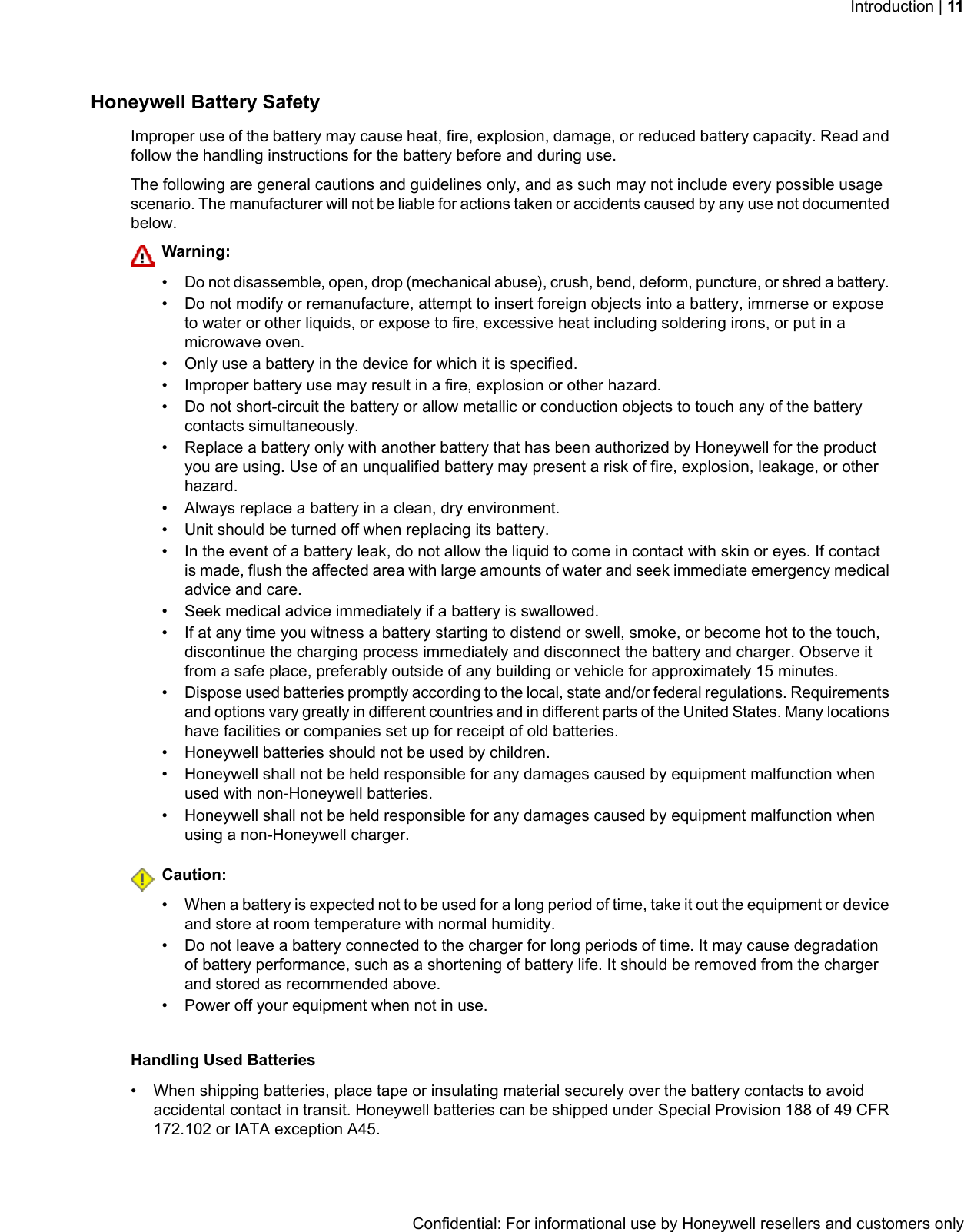 Honeywell Battery SafetyImproper use of the battery may cause heat, fire, explosion, damage, or reduced battery capacity. Read andfollow the handling instructions for the battery before and during use.The following are general cautions and guidelines only, and as such may not include every possible usagescenario. The manufacturer will not be liable for actions taken or accidents caused by any use not documentedbelow.Warning:•Do not disassemble, open, drop (mechanical abuse), crush, bend, deform, puncture, or shred a battery.• Do not modify or remanufacture, attempt to insert foreign objects into a battery, immerse or exposeto water or other liquids, or expose to fire, excessive heat including soldering irons, or put in amicrowave oven.• Only use a battery in the device for which it is specified.• Improper battery use may result in a fire, explosion or other hazard.• Do not short-circuit the battery or allow metallic or conduction objects to touch any of the batterycontacts simultaneously.• Replace a battery only with another battery that has been authorized by Honeywell for the productyou are using. Use of an unqualified battery may present a risk of fire, explosion, leakage, or otherhazard.• Always replace a battery in a clean, dry environment.• Unit should be turned off when replacing its battery.• In the event of a battery leak, do not allow the liquid to come in contact with skin or eyes. If contactis made, flush the affected area with large amounts of water and seek immediate emergency medicaladvice and care.• Seek medical advice immediately if a battery is swallowed.• If at any time you witness a battery starting to distend or swell, smoke, or become hot to the touch,discontinue the charging process immediately and disconnect the battery and charger. Observe itfrom a safe place, preferably outside of any building or vehicle for approximately 15 minutes.•Dispose used batteries promptly according to the local, state and/or federal regulations. Requirementsand options vary greatly in different countries and in different parts of the United States. Many locationshave facilities or companies set up for receipt of old batteries.• Honeywell batteries should not be used by children.• Honeywell shall not be held responsible for any damages caused by equipment malfunction whenused with non-Honeywell batteries.• Honeywell shall not be held responsible for any damages caused by equipment malfunction whenusing a non-Honeywell charger.Caution:• When a battery is expected not to be used for a long period of time, take it out the equipment or deviceand store at room temperature with normal humidity.• Do not leave a battery connected to the charger for long periods of time. It may cause degradationof battery performance, such as a shortening of battery life. It should be removed from the chargerand stored as recommended above.• Power off your equipment when not in use.Handling Used Batteries• When shipping batteries, place tape or insulating material securely over the battery contacts to avoidaccidental contact in transit. Honeywell batteries can be shipped under Special Provision 188 of 49 CFR172.102 or IATA exception A45.Confidential: For informational use by Honeywell resellers and customers onlyIntroduction | 11