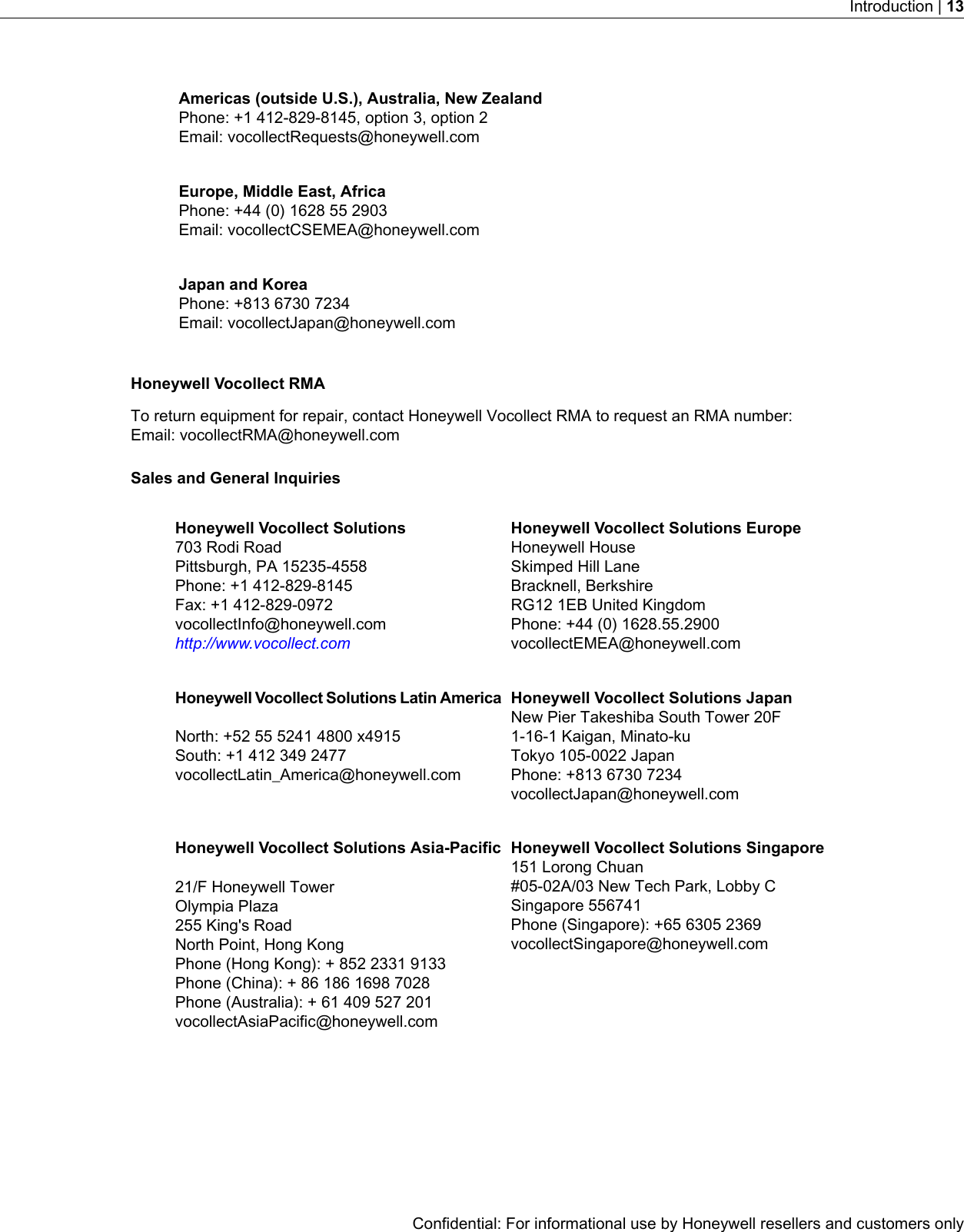 Americas (outside U.S.), Australia, New ZealandPhone: +1 412-829-8145, option 3, option 2Email: vocollectRequests@honeywell.comEurope, Middle East, AfricaPhone: +44 (0) 1628 55 2903Email: vocollectCSEMEA@honeywell.comJapan and KoreaPhone: +813 6730 7234Email: vocollectJapan@honeywell.comHoneywell Vocollect RMATo return equipment for repair, contact Honeywell Vocollect RMA to request an RMA number:Email: vocollectRMA@honeywell.comSales and General InquiriesHoneywell Vocollect Solutions EuropeHoneywell HouseHoneywell Vocollect Solutions703 Rodi RoadSkimped Hill LanePittsburgh, PA 15235-4558Bracknell, BerkshirePhone: +1 412-829-8145RG12 1EB United KingdomFax: +1 412-829-0972Phone: +44 (0) 1628.55.2900vocollectEMEA@honeywell.comvocollectInfo@honeywell.comhttp://www.vocollect.comHoneywell Vocollect Solutions JapanNew Pier Takeshiba South Tower 20FHoneywell Vocollect Solutions Latin America1-16-1 Kaigan, Minato-kuNorth: +52 55 5241 4800 x4915Tokyo 105-0022 JapanSouth: +1 412 349 2477vocollectLatin_America@honeywell.com Phone: +813 6730 7234vocollectJapan@honeywell.comHoneywell Vocollect Solutions Singapore151 Lorong ChuanHoneywell Vocollect Solutions Asia-Pacific#05-02A/03 New Tech Park, Lobby C21/F Honeywell TowerSingapore 556741Olympia PlazaPhone (Singapore): +65 6305 2369vocollectSingapore@honeywell.com255 King&apos;s RoadNorth Point, Hong KongPhone (Hong Kong): + 852 2331 9133Phone (China): + 86 186 1698 7028Phone (Australia): + 61 409 527 201vocollectAsiaPacific@honeywell.comConfidential: For informational use by Honeywell resellers and customers onlyIntroduction | 13