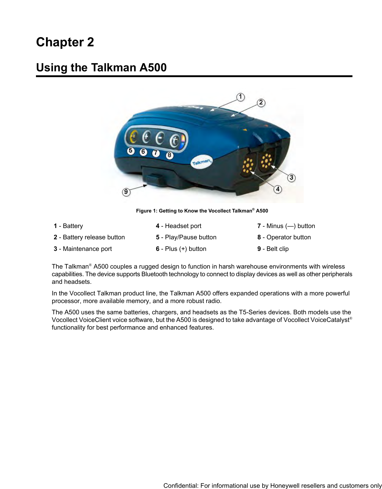 Chapter 2Using the Talkman A500Figure 1: Getting to Know the Vocollect Talkman®A5007- Minus (—) button8- Operator button4- Headset port5- Play/Pause button1- Battery2- Battery release button9- Belt clip6- Plus (+) button3- Maintenance portThe Talkman®A500 couples a rugged design to function in harsh warehouse environments with wirelesscapabilities. The device supports Bluetooth technology to connect to display devices as well as other peripheralsand headsets.In the Vocollect Talkman product line, the Talkman A500 offers expanded operations with a more powerfulprocessor, more available memory, and a more robust radio.The A500 uses the same batteries, chargers, and headsets as the T5-Series devices. Both models use theVocollect VoiceClient voice software, but the A500 is designed to take advantage of Vocollect VoiceCatalyst®functionality for best performance and enhanced features.Confidential: For informational use by Honeywell resellers and customers only