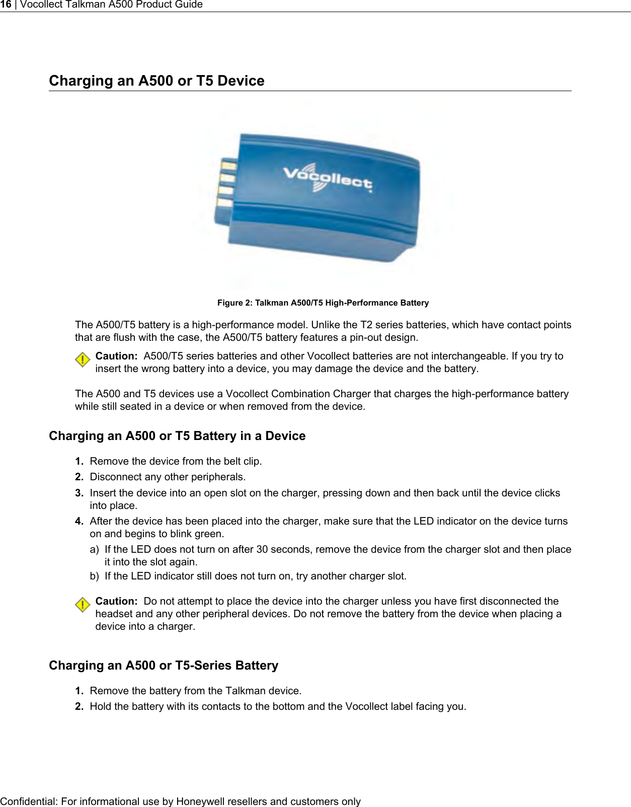 Charging an A500 or T5 DeviceFigure 2: Talkman A500/T5 High-Performance BatteryThe A500/T5 battery is a high-performance model. Unlike the T2 series batteries, which have contact pointsthat are flush with the case, the A500/T5 battery features a pin-out design.Caution: A500/T5 series batteries and other Vocollect batteries are not interchangeable. If you try toinsert the wrong battery into a device, you may damage the device and the battery.The A500 and T5 devices use a Vocollect Combination Charger that charges the high-performance batterywhile still seated in a device or when removed from the device.Charging an A500 or T5 Battery in a Device1. Remove the device from the belt clip.2. Disconnect any other peripherals.3. Insert the device into an open slot on the charger, pressing down and then back until the device clicksinto place.4. After the device has been placed into the charger, make sure that the LED indicator on the device turnson and begins to blink green.a) If the LED does not turn on after 30 seconds, remove the device from the charger slot and then placeit into the slot again.b) If the LED indicator still does not turn on, try another charger slot.Caution: Do not attempt to place the device into the charger unless you have first disconnected theheadset and any other peripheral devices. Do not remove the battery from the device when placing adevice into a charger.Charging an A500 or T5-Series Battery1. Remove the battery from the Talkman device.2. Hold the battery with its contacts to the bottom and the Vocollect label facing you.Confidential: For informational use by Honeywell resellers and customers only16 | Vocollect Talkman A500 Product Guide