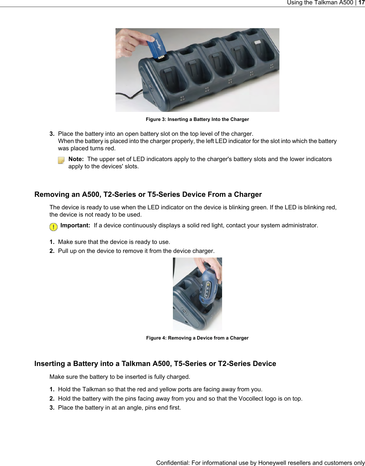 Figure 3: Inserting a Battery Into the Charger3. Place the battery into an open battery slot on the top level of the charger.When the battery is placed into the charger properly, the left LED indicator for the slot into which the batterywas placed turns red.Note: The upper set of LED indicators apply to the charger&apos;s battery slots and the lower indicatorsapply to the devices&apos; slots.Removing an A500, T2-Series or T5-Series Device From a ChargerThe device is ready to use when the LED indicator on the device is blinking green. If the LED is blinking red,the device is not ready to be used.Important: If a device continuously displays a solid red light, contact your system administrator.1. Make sure that the device is ready to use.2. Pull up on the device to remove it from the device charger.Figure 4: Removing a Device from a ChargerInserting a Battery into a Talkman A500, T5-Series or T2-Series DeviceMake sure the battery to be inserted is fully charged.1. Hold the Talkman so that the red and yellow ports are facing away from you.2. Hold the battery with the pins facing away from you and so that the Vocollect logo is on top.3. Place the battery in at an angle, pins end first.Confidential: For informational use by Honeywell resellers and customers onlyUsing the Talkman A500 | 17