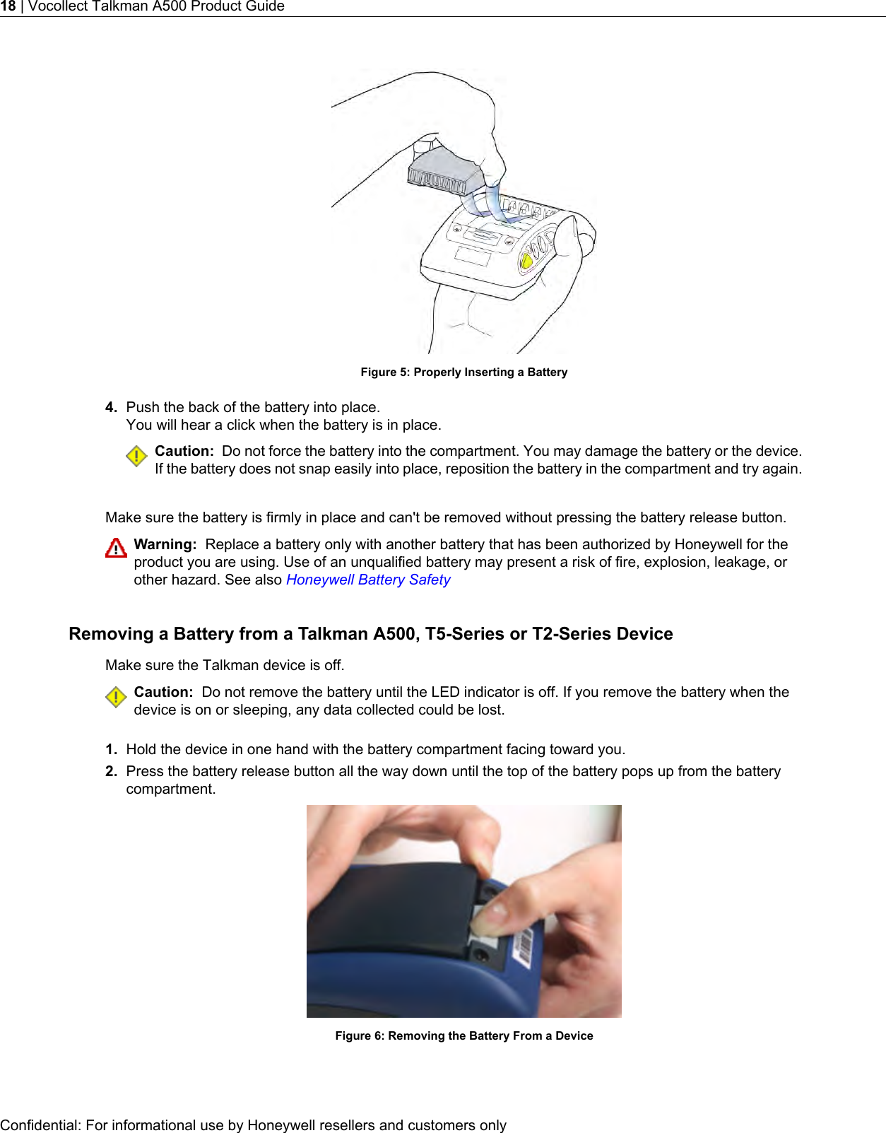 Figure 5: Properly Inserting a Battery4. Push the back of the battery into place.You will hear a click when the battery is in place.Caution: Do not force the battery into the compartment. You may damage the battery or the device.If the battery does not snap easily into place, reposition the battery in the compartment and try again.Make sure the battery is firmly in place and can&apos;t be removed without pressing the battery release button.Warning: Replace a battery only with another battery that has been authorized by Honeywell for theproduct you are using. Use of an unqualified battery may present a risk of fire, explosion, leakage, orother hazard. See also Honeywell Battery SafetyRemoving a Battery from a Talkman A500, T5-Series or T2-Series DeviceMake sure the Talkman device is off.Caution: Do not remove the battery until the LED indicator is off. If you remove the battery when thedevice is on or sleeping, any data collected could be lost.1. Hold the device in one hand with the battery compartment facing toward you.2. Press the battery release button all the way down until the top of the battery pops up from the batterycompartment.Figure 6: Removing the Battery From a DeviceConfidential: For informational use by Honeywell resellers and customers only18 | Vocollect Talkman A500 Product Guide