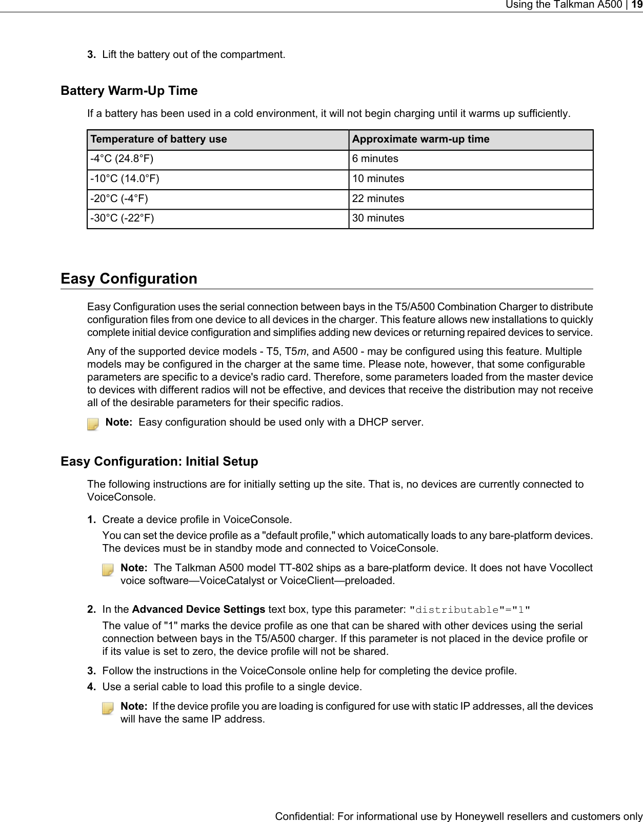 3. Lift the battery out of the compartment.Battery Warm-Up TimeIf a battery has been used in a cold environment, it will not begin charging until it warms up sufficiently.Approximate warm-up timeTemperature of battery use6 minutes-4°C (24.8°F)10 minutes-10°C (14.0°F)22 minutes-20°C (-4°F)30 minutes-30°C (-22°F)Easy ConfigurationEasy Configuration uses the serial connection between bays in the T5/A500 Combination Charger to distributeconfiguration files from one device to all devices in the charger. This feature allows new installations to quicklycomplete initial device configuration and simplifies adding new devices or returning repaired devices to service.Any of the supported device models - T5, T5m, and A500 - may be configured using this feature. Multiplemodels may be configured in the charger at the same time. Please note, however, that some configurableparameters are specific to a device&apos;s radio card. Therefore, some parameters loaded from the master deviceto devices with different radios will not be effective, and devices that receive the distribution may not receiveall of the desirable parameters for their specific radios.Note: Easy configuration should be used only with a DHCP server.Easy Configuration: Initial SetupThe following instructions are for initially setting up the site. That is, no devices are currently connected toVoiceConsole.1. Create a device profile in VoiceConsole.You can set the device profile as a &quot;default profile,&quot; which automatically loads to any bare-platform devices.The devices must be in standby mode and connected to VoiceConsole.Note: The Talkman A500 model TT-802 ships as a bare-platform device. It does not have Vocollectvoice software—VoiceCatalyst or VoiceClient—preloaded.2. In the Advanced Device Settings text box, type this parameter: &quot;distributable&quot;=&quot;1&quot;The value of &quot;1&quot; marks the device profile as one that can be shared with other devices using the serialconnection between bays in the T5/A500 charger. If this parameter is not placed in the device profile orif its value is set to zero, the device profile will not be shared.3. Follow the instructions in the VoiceConsole online help for completing the device profile.4. Use a serial cable to load this profile to a single device.Note: If the device profile you are loading is configured for use with static IP addresses, all the deviceswill have the same IP address.Confidential: For informational use by Honeywell resellers and customers onlyUsing the Talkman A500 | 19