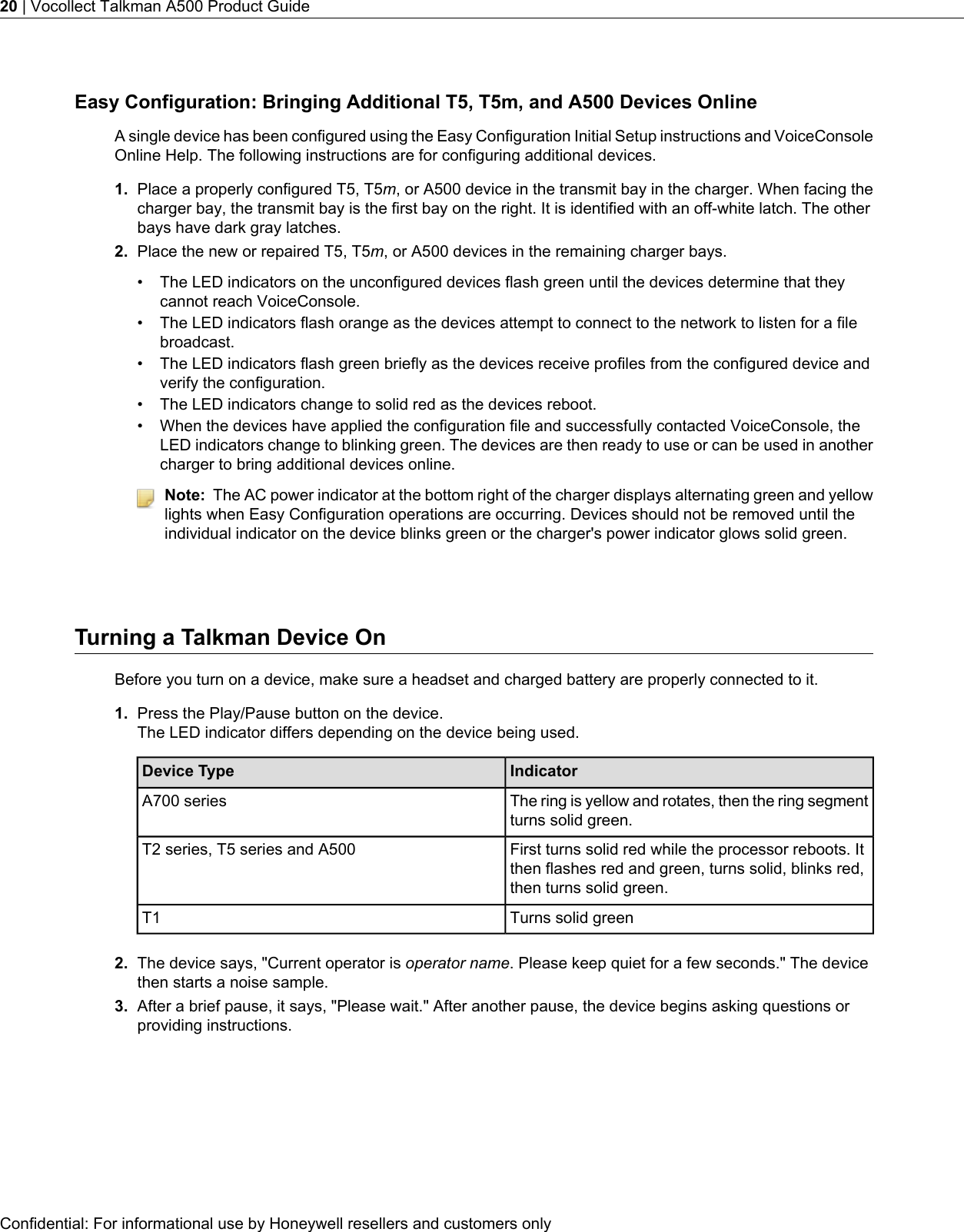 Easy Configuration: Bringing Additional T5, T5m, and A500 Devices OnlineA single device has been configured using the Easy Configuration Initial Setup instructions and VoiceConsoleOnline Help. The following instructions are for configuring additional devices.1. Place a properly configured T5, T5m, or A500 device in the transmit bay in the charger. When facing thecharger bay, the transmit bay is the first bay on the right. It is identified with an off-white latch. The otherbays have dark gray latches.2. Place the new or repaired T5, T5m, or A500 devices in the remaining charger bays.• The LED indicators on the unconfigured devices flash green until the devices determine that theycannot reach VoiceConsole.• The LED indicators flash orange as the devices attempt to connect to the network to listen for a filebroadcast.• The LED indicators flash green briefly as the devices receive profiles from the configured device andverify the configuration.• The LED indicators change to solid red as the devices reboot.• When the devices have applied the configuration file and successfully contacted VoiceConsole, theLED indicators change to blinking green. The devices are then ready to use or can be used in anothercharger to bring additional devices online.Note: The AC power indicator at the bottom right of the charger displays alternating green and yellowlights when Easy Configuration operations are occurring. Devices should not be removed until theindividual indicator on the device blinks green or the charger&apos;s power indicator glows solid green.Turning a Talkman Device OnBefore you turn on a device, make sure a headset and charged battery are properly connected to it.1. Press the Play/Pause button on the device.The LED indicator differs depending on the device being used.IndicatorDevice TypeThe ring is yellow and rotates, then the ring segmentturns solid green.A700 seriesFirst turns solid red while the processor reboots. Itthen flashes red and green, turns solid, blinks red,then turns solid green.T2 series, T5 series and A500Turns solid greenT12. The device says, &quot;Current operator is operator name. Please keep quiet for a few seconds.&quot; The devicethen starts a noise sample.3. After a brief pause, it says, &quot;Please wait.&quot; After another pause, the device begins asking questions orproviding instructions.Confidential: For informational use by Honeywell resellers and customers only20 | Vocollect Talkman A500 Product Guide