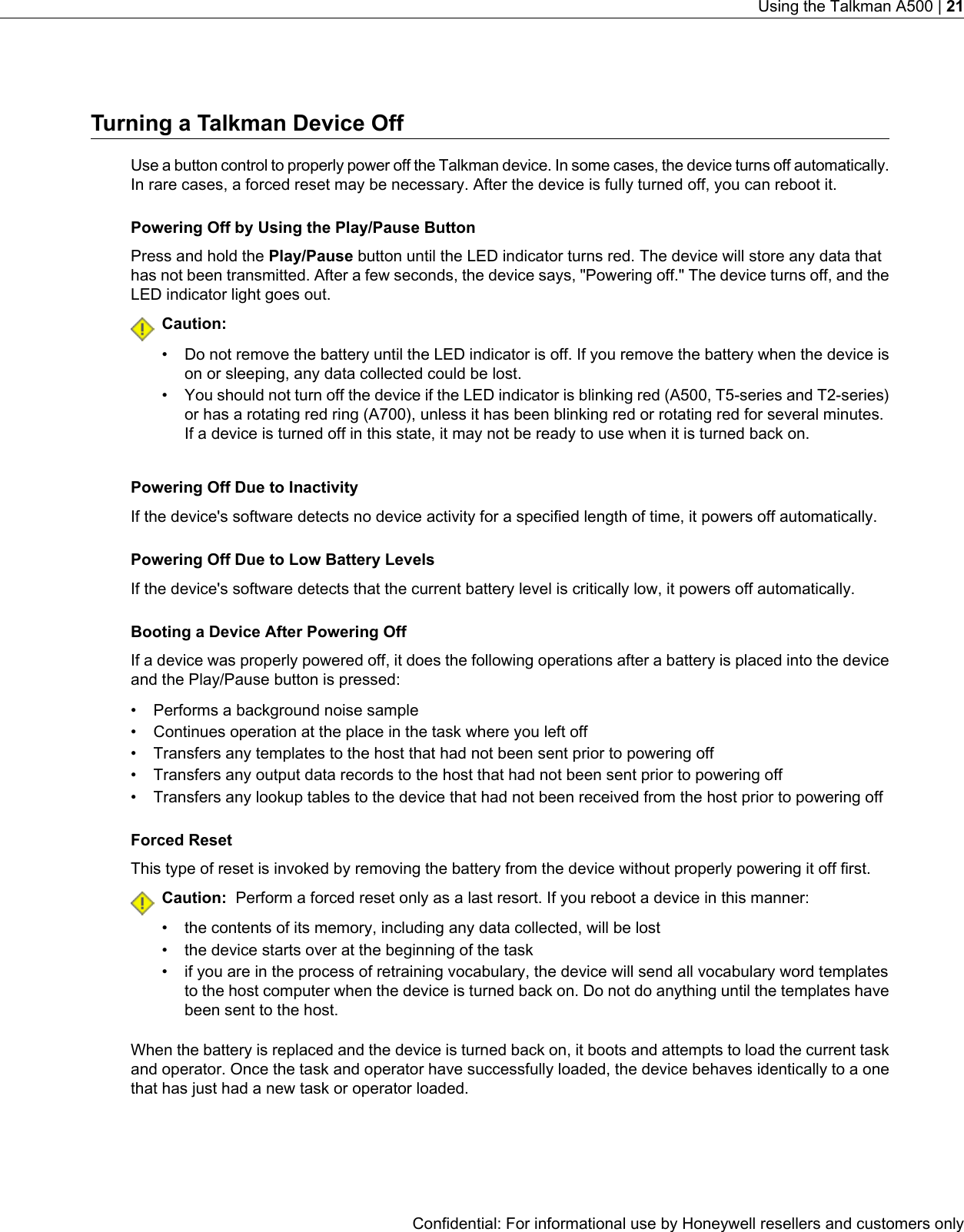 Turning a Talkman Device OffUse a button control to properly power off the Talkman device. In some cases, the device turns off automatically.In rare cases, a forced reset may be necessary. After the device is fully turned off, you can reboot it.Powering Off by Using the Play/Pause ButtonPress and hold the Play/Pause button until the LED indicator turns red. The device will store any data thathas not been transmitted. After a few seconds, the device says, &quot;Powering off.&quot; The device turns off, and theLED indicator light goes out.Caution:• Do not remove the battery until the LED indicator is off. If you remove the battery when the device ison or sleeping, any data collected could be lost.• You should not turn off the device if the LED indicator is blinking red (A500, T5-series and T2-series)or has a rotating red ring (A700), unless it has been blinking red or rotating red for several minutes.If a device is turned off in this state, it may not be ready to use when it is turned back on.Powering Off Due to InactivityIf the device&apos;s software detects no device activity for a specified length of time, it powers off automatically.Powering Off Due to Low Battery LevelsIf the device&apos;s software detects that the current battery level is critically low, it powers off automatically.Booting a Device After Powering OffIf a device was properly powered off, it does the following operations after a battery is placed into the deviceand the Play/Pause button is pressed:• Performs a background noise sample• Continues operation at the place in the task where you left off• Transfers any templates to the host that had not been sent prior to powering off• Transfers any output data records to the host that had not been sent prior to powering off• Transfers any lookup tables to the device that had not been received from the host prior to powering offForced ResetThis type of reset is invoked by removing the battery from the device without properly powering it off first.Caution: Perform a forced reset only as a last resort. If you reboot a device in this manner:• the contents of its memory, including any data collected, will be lost• the device starts over at the beginning of the task• if you are in the process of retraining vocabulary, the device will send all vocabulary word templatesto the host computer when the device is turned back on. Do not do anything until the templates havebeen sent to the host.When the battery is replaced and the device is turned back on, it boots and attempts to load the current taskand operator. Once the task and operator have successfully loaded, the device behaves identically to a onethat has just had a new task or operator loaded.Confidential: For informational use by Honeywell resellers and customers onlyUsing the Talkman A500 | 21
