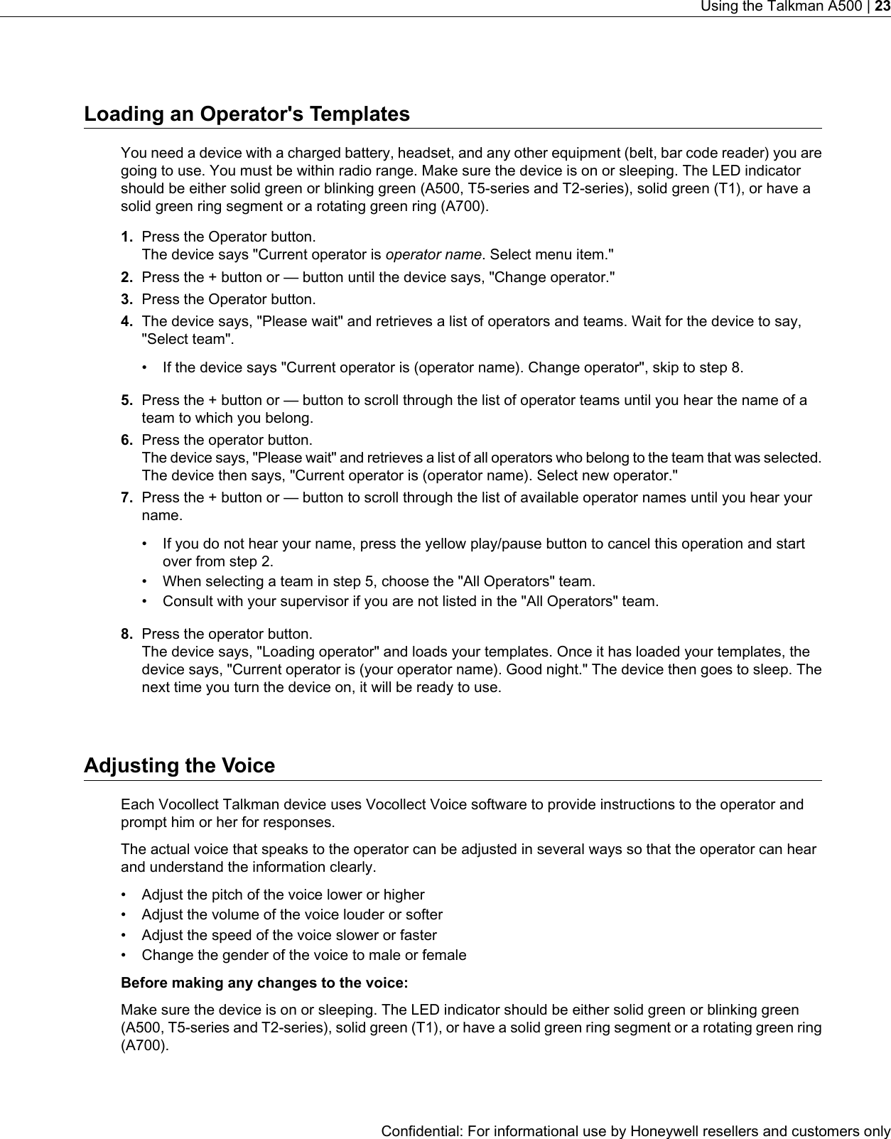 Loading an Operator&apos;s TemplatesYou need a device with a charged battery, headset, and any other equipment (belt, bar code reader) you aregoing to use. You must be within radio range. Make sure the device is on or sleeping. The LED indicatorshould be either solid green or blinking green (A500, T5-series and T2-series), solid green (T1), or have asolid green ring segment or a rotating green ring (A700).1. Press the Operator button.The device says &quot;Current operator is operator name. Select menu item.&quot;2. Press the + button or — button until the device says, &quot;Change operator.&quot;3. Press the Operator button.4. The device says, &quot;Please wait&quot; and retrieves a list of operators and teams. Wait for the device to say,&quot;Select team&quot;.• If the device says &quot;Current operator is (operator name). Change operator&quot;, skip to step 8.5. Press the + button or — button to scroll through the list of operator teams until you hear the name of ateam to which you belong.6. Press the operator button.The device says, &quot;Please wait&quot; and retrieves a list of all operators who belong to the team that was selected.The device then says, &quot;Current operator is (operator name). Select new operator.&quot;7. Press the + button or — button to scroll through the list of available operator names until you hear yourname.• If you do not hear your name, press the yellow play/pause button to cancel this operation and startover from step 2.• When selecting a team in step 5, choose the &quot;All Operators&quot; team.• Consult with your supervisor if you are not listed in the &quot;All Operators&quot; team.8. Press the operator button.The device says, &quot;Loading operator&quot; and loads your templates. Once it has loaded your templates, thedevice says, &quot;Current operator is (your operator name). Good night.&quot; The device then goes to sleep. Thenext time you turn the device on, it will be ready to use.Adjusting the VoiceEach Vocollect Talkman device uses Vocollect Voice software to provide instructions to the operator andprompt him or her for responses.The actual voice that speaks to the operator can be adjusted in several ways so that the operator can hearand understand the information clearly.• Adjust the pitch of the voice lower or higher• Adjust the volume of the voice louder or softer• Adjust the speed of the voice slower or faster• Change the gender of the voice to male or femaleBefore making any changes to the voice:Make sure the device is on or sleeping. The LED indicator should be either solid green or blinking green(A500, T5-series and T2-series), solid green (T1), or have a solid green ring segment or a rotating green ring(A700).Confidential: For informational use by Honeywell resellers and customers onlyUsing the Talkman A500 | 23