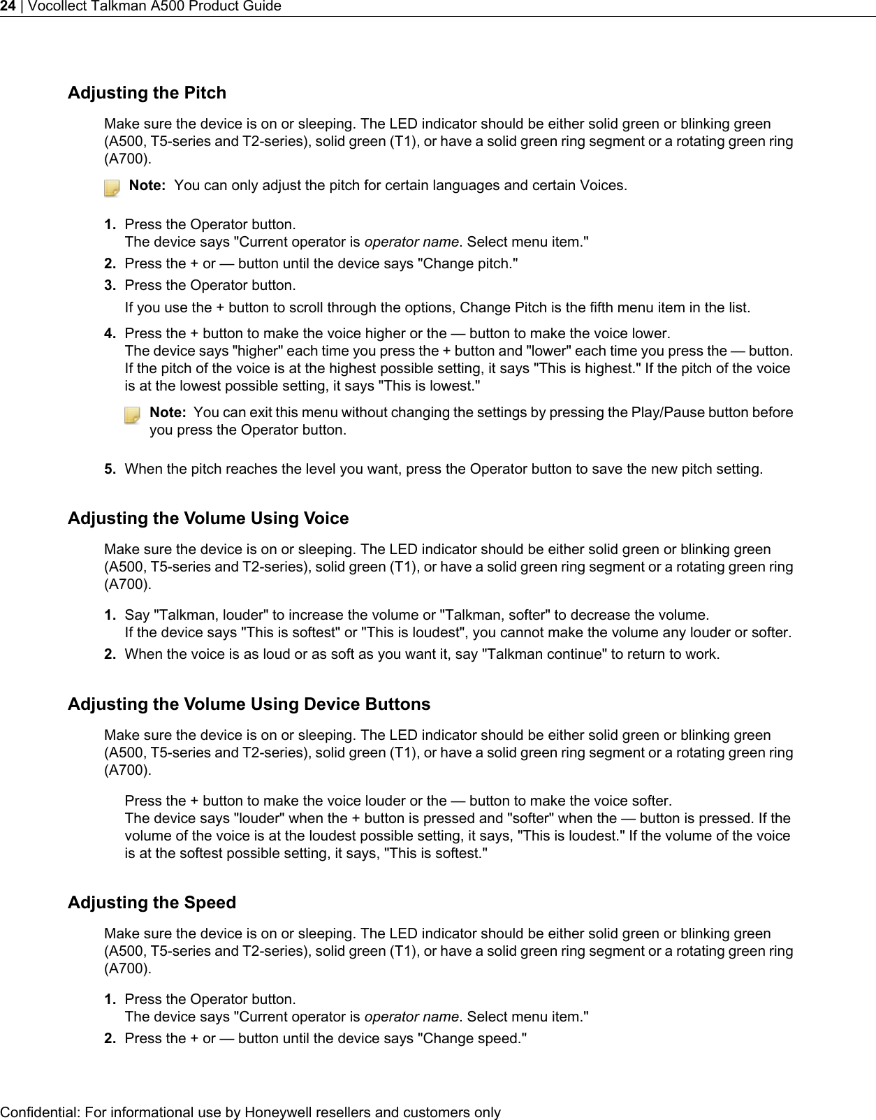 Adjusting the PitchMake sure the device is on or sleeping. The LED indicator should be either solid green or blinking green(A500, T5-series and T2-series), solid green (T1), or have a solid green ring segment or a rotating green ring(A700).Note: You can only adjust the pitch for certain languages and certain Voices.1. Press the Operator button.The device says &quot;Current operator is operator name. Select menu item.&quot;2. Press the + or — button until the device says &quot;Change pitch.&quot;3. Press the Operator button.If you use the + button to scroll through the options, Change Pitch is the fifth menu item in the list.4. Press the + button to make the voice higher or the — button to make the voice lower.The device says &quot;higher&quot; each time you press the + button and &quot;lower&quot; each time you press the — button.If the pitch of the voice is at the highest possible setting, it says &quot;This is highest.&quot; If the pitch of the voiceis at the lowest possible setting, it says &quot;This is lowest.&quot;Note: You can exit this menu without changing the settings by pressing the Play/Pause button beforeyou press the Operator button.5. When the pitch reaches the level you want, press the Operator button to save the new pitch setting.Adjusting the Volume Using VoiceMake sure the device is on or sleeping. The LED indicator should be either solid green or blinking green(A500, T5-series and T2-series), solid green (T1), or have a solid green ring segment or a rotating green ring(A700).1. Say &quot;Talkman, louder&quot; to increase the volume or &quot;Talkman, softer&quot; to decrease the volume.If the device says &quot;This is softest&quot; or &quot;This is loudest&quot;, you cannot make the volume any louder or softer.2. When the voice is as loud or as soft as you want it, say &quot;Talkman continue&quot; to return to work.Adjusting the Volume Using Device ButtonsMake sure the device is on or sleeping. The LED indicator should be either solid green or blinking green(A500, T5-series and T2-series), solid green (T1), or have a solid green ring segment or a rotating green ring(A700).Press the + button to make the voice louder or the — button to make the voice softer.The device says &quot;louder&quot; when the + button is pressed and &quot;softer&quot; when the — button is pressed. If thevolume of the voice is at the loudest possible setting, it says, &quot;This is loudest.&quot; If the volume of the voiceis at the softest possible setting, it says, &quot;This is softest.&quot;Adjusting the SpeedMake sure the device is on or sleeping. The LED indicator should be either solid green or blinking green(A500, T5-series and T2-series), solid green (T1), or have a solid green ring segment or a rotating green ring(A700).1. Press the Operator button.The device says &quot;Current operator is operator name. Select menu item.&quot;2. Press the + or — button until the device says &quot;Change speed.&quot;Confidential: For informational use by Honeywell resellers and customers only24 | Vocollect Talkman A500 Product Guide