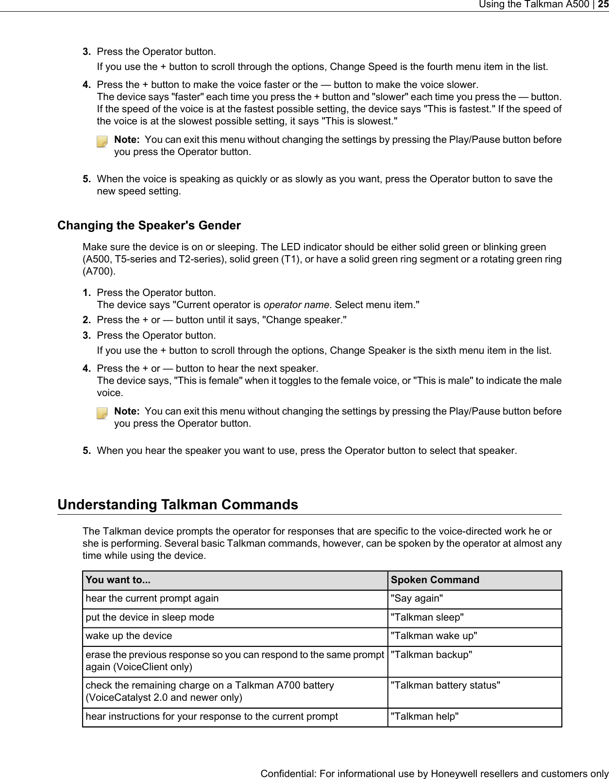 3. Press the Operator button.If you use the + button to scroll through the options, Change Speed is the fourth menu item in the list.4. Press the + button to make the voice faster or the — button to make the voice slower.The device says &quot;faster&quot; each time you press the + button and &quot;slower&quot; each time you press the — button.If the speed of the voice is at the fastest possible setting, the device says &quot;This is fastest.&quot; If the speed ofthe voice is at the slowest possible setting, it says &quot;This is slowest.&quot;Note: You can exit this menu without changing the settings by pressing the Play/Pause button beforeyou press the Operator button.5. When the voice is speaking as quickly or as slowly as you want, press the Operator button to save thenew speed setting.Changing the Speaker&apos;s GenderMake sure the device is on or sleeping. The LED indicator should be either solid green or blinking green(A500, T5-series and T2-series), solid green (T1), or have a solid green ring segment or a rotating green ring(A700).1. Press the Operator button.The device says &quot;Current operator is operator name. Select menu item.&quot;2. Press the + or — button until it says, &quot;Change speaker.&quot;3. Press the Operator button.If you use the + button to scroll through the options, Change Speaker is the sixth menu item in the list.4. Press the + or — button to hear the next speaker.The device says, &quot;This is female&quot; when it toggles to the female voice, or &quot;This is male&quot; to indicate the malevoice.Note: You can exit this menu without changing the settings by pressing the Play/Pause button beforeyou press the Operator button.5. When you hear the speaker you want to use, press the Operator button to select that speaker.Understanding Talkman CommandsThe Talkman device prompts the operator for responses that are specific to the voice-directed work he orshe is performing. Several basic Talkman commands, however, can be spoken by the operator at almost anytime while using the device.Spoken CommandYou want to...&quot;Say again&quot;hear the current prompt again&quot;Talkman sleep&quot;put the device in sleep mode&quot;Talkman wake up&quot;wake up the device&quot;Talkman backup&quot;erase the previous response so you can respond to the same promptagain (VoiceClient only)&quot;Talkman battery status&quot;check the remaining charge on a Talkman A700 battery(VoiceCatalyst 2.0 and newer only)&quot;Talkman help&quot;hear instructions for your response to the current promptConfidential: For informational use by Honeywell resellers and customers onlyUsing the Talkman A500 | 25