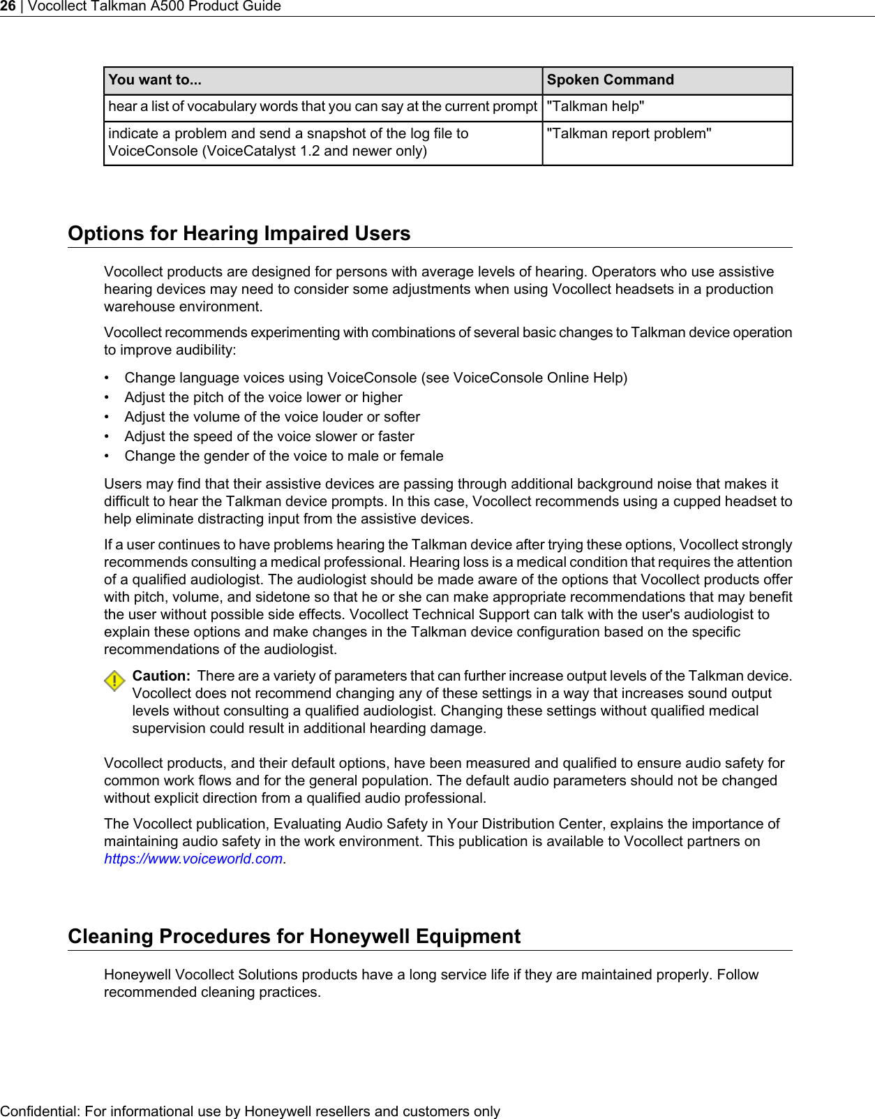 Spoken CommandYou want to...&quot;Talkman help&quot;hear a list of vocabulary words that you can say at the current prompt&quot;Talkman report problem&quot;indicate a problem and send a snapshot of the log file toVoiceConsole (VoiceCatalyst 1.2 and newer only)Options for Hearing Impaired UsersVocollect products are designed for persons with average levels of hearing. Operators who use assistivehearing devices may need to consider some adjustments when using Vocollect headsets in a productionwarehouse environment.Vocollect recommends experimenting with combinations of several basic changes to Talkman device operationto improve audibility:• Change language voices using VoiceConsole (see VoiceConsole Online Help)• Adjust the pitch of the voice lower or higher• Adjust the volume of the voice louder or softer• Adjust the speed of the voice slower or faster• Change the gender of the voice to male or femaleUsers may find that their assistive devices are passing through additional background noise that makes itdifficult to hear the Talkman device prompts. In this case, Vocollect recommends using a cupped headset tohelp eliminate distracting input from the assistive devices.If a user continues to have problems hearing the Talkman device after trying these options, Vocollect stronglyrecommends consulting a medical professional. Hearing loss is a medical condition that requires the attentionof a qualified audiologist. The audiologist should be made aware of the options that Vocollect products offerwith pitch, volume, and sidetone so that he or she can make appropriate recommendations that may benefitthe user without possible side effects. Vocollect Technical Support can talk with the user&apos;s audiologist toexplain these options and make changes in the Talkman device configuration based on the specificrecommendations of the audiologist.Caution: There are a variety of parameters that can further increase output levels of the Talkman device.Vocollect does not recommend changing any of these settings in a way that increases sound outputlevels without consulting a qualified audiologist. Changing these settings without qualified medicalsupervision could result in additional hearding damage.Vocollect products, and their default options, have been measured and qualified to ensure audio safety forcommon work flows and for the general population. The default audio parameters should not be changedwithout explicit direction from a qualified audio professional.The Vocollect publication, Evaluating Audio Safety in Your Distribution Center, explains the importance ofmaintaining audio safety in the work environment. This publication is available to Vocollect partners onhttps://www.voiceworld.com.Cleaning Procedures for Honeywell EquipmentHoneywell Vocollect Solutions products have a long service life if they are maintained properly. Followrecommended cleaning practices.Confidential: For informational use by Honeywell resellers and customers only26 | Vocollect Talkman A500 Product Guide