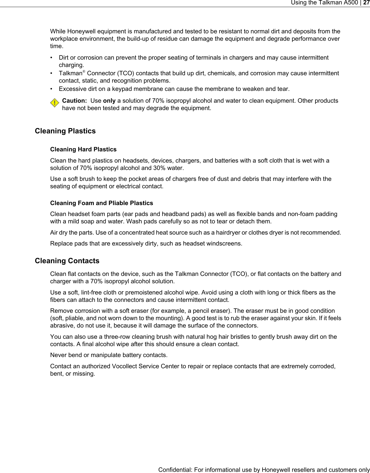 While Honeywell equipment is manufactured and tested to be resistant to normal dirt and deposits from theworkplace environment, the build-up of residue can damage the equipment and degrade performance overtime.• Dirt or corrosion can prevent the proper seating of terminals in chargers and may cause intermittentcharging.• Talkman®Connector (TCO) contacts that build up dirt, chemicals, and corrosion may cause intermittentcontact, static, and recognition problems.• Excessive dirt on a keypad membrane can cause the membrane to weaken and tear.Caution: Use only a solution of 70% isopropyl alcohol and water to clean equipment. Other productshave not been tested and may degrade the equipment.Cleaning PlasticsCleaning Hard PlasticsClean the hard plastics on headsets, devices, chargers, and batteries with a soft cloth that is wet with asolution of 70% isopropyl alcohol and 30% water.Use a soft brush to keep the pocket areas of chargers free of dust and debris that may interfere with theseating of equipment or electrical contact.Cleaning Foam and Pliable PlasticsClean headset foam parts (ear pads and headband pads) as well as flexible bands and non-foam paddingwith a mild soap and water. Wash pads carefully so as not to tear or detach them.Air dry the parts. Use of a concentrated heat source such as a hairdryer or clothes dryer is not recommended.Replace pads that are excessively dirty, such as headset windscreens.Cleaning ContactsClean flat contacts on the device, such as the Talkman Connector (TCO), or flat contacts on the battery andcharger with a 70% isopropyl alcohol solution.Use a soft, lint-free cloth or premoistened alcohol wipe. Avoid using a cloth with long or thick fibers as thefibers can attach to the connectors and cause intermittent contact.Remove corrosion with a soft eraser (for example, a pencil eraser). The eraser must be in good condition(soft, pliable, and not worn down to the mounting). A good test is to rub the eraser against your skin. If it feelsabrasive, do not use it, because it will damage the surface of the connectors.You can also use a three-row cleaning brush with natural hog hair bristles to gently brush away dirt on thecontacts. A final alcohol wipe after this should ensure a clean contact.Never bend or manipulate battery contacts.Contact an authorized Vocollect Service Center to repair or replace contacts that are extremely corroded,bent, or missing.Confidential: For informational use by Honeywell resellers and customers onlyUsing the Talkman A500 | 27