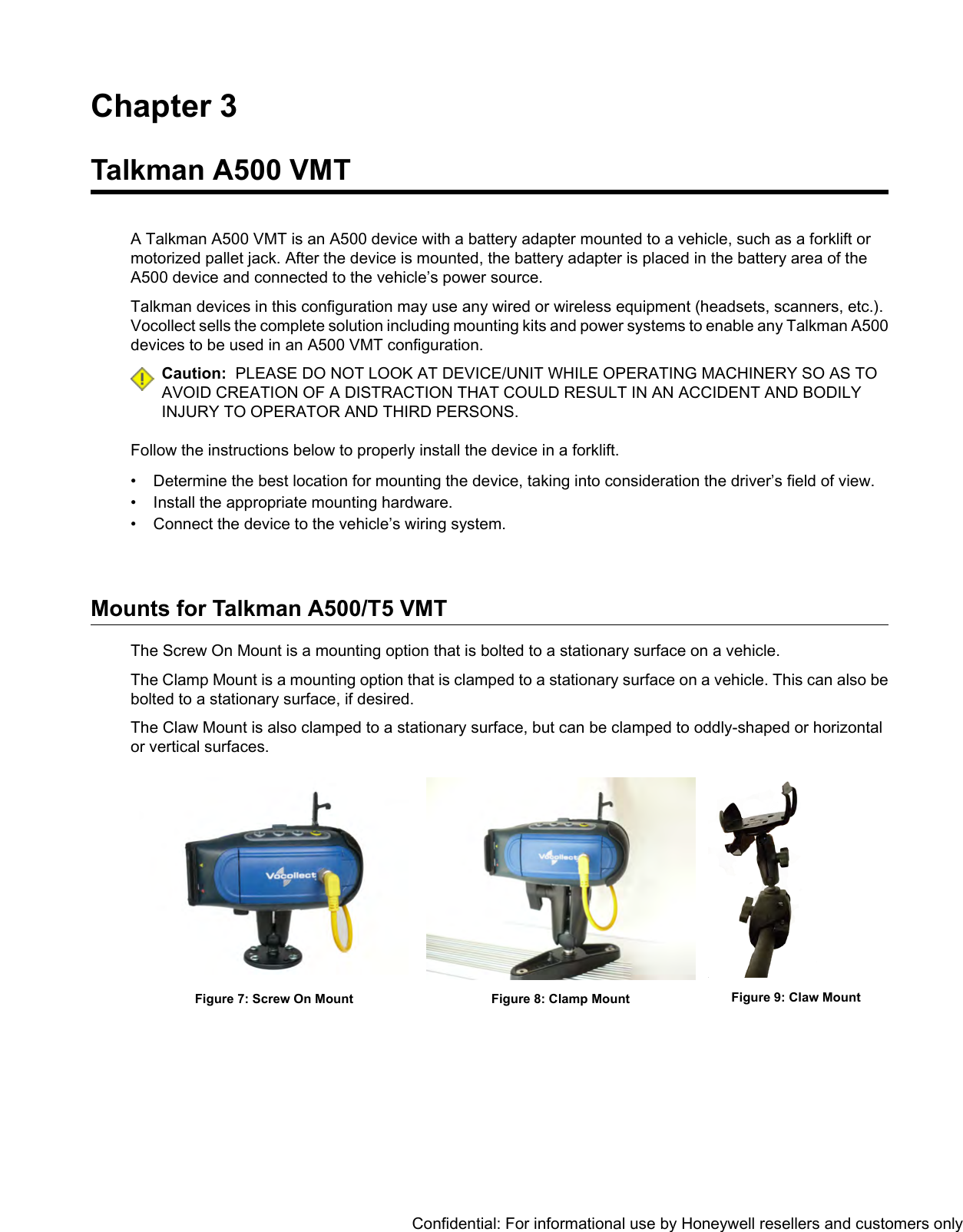 Chapter 3Talkman A500 VMTA Talkman A500 VMT is an A500 device with a battery adapter mounted to a vehicle, such as a forklift ormotorized pallet jack. After the device is mounted, the battery adapter is placed in the battery area of theA500 device and connected to the vehicle’s power source.Talkman devices in this configuration may use any wired or wireless equipment (headsets, scanners, etc.).Vocollect sells the complete solution including mounting kits and power systems to enable any Talkman A500devices to be used in an A500 VMT configuration.Caution: PLEASE DO NOT LOOK AT DEVICE/UNIT WHILE OPERATING MACHINERY SO AS TOAVOID CREATION OF A DISTRACTION THAT COULD RESULT IN AN ACCIDENT AND BODILYINJURY TO OPERATOR AND THIRD PERSONS.Follow the instructions below to properly install the device in a forklift.• Determine the best location for mounting the device, taking into consideration the driver’s field of view.• Install the appropriate mounting hardware.• Connect the device to the vehicle’s wiring system.Mounts for Talkman A500/T5 VMTThe Screw On Mount is a mounting option that is bolted to a stationary surface on a vehicle.The Clamp Mount is a mounting option that is clamped to a stationary surface on a vehicle. This can also bebolted to a stationary surface, if desired.The Claw Mount is also clamped to a stationary surface, but can be clamped to oddly-shaped or horizontalor vertical surfaces.Figure 9: Claw MountFigure 8: Clamp MountFigure 7: Screw On MountConfidential: For informational use by Honeywell resellers and customers only