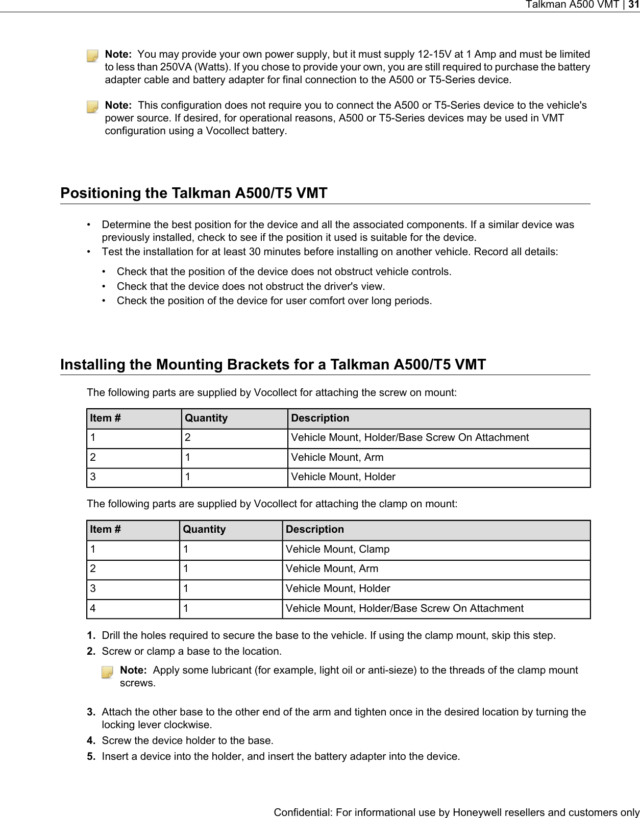 Note: You may provide your own power supply, but it must supply 12-15V at 1 Amp and must be limitedto less than 250VA (Watts). If you chose to provide your own, you are still required to purchase the batteryadapter cable and battery adapter for final connection to the A500 or T5-Series device.Note: This configuration does not require you to connect the A500 or T5-Series device to the vehicle&apos;spower source. If desired, for operational reasons, A500 or T5-Series devices may be used in VMTconfiguration using a Vocollect battery.Positioning the Talkman A500/T5 VMT• Determine the best position for the device and all the associated components. If a similar device waspreviously installed, check to see if the position it used is suitable for the device.• Test the installation for at least 30 minutes before installing on another vehicle. Record all details:• Check that the position of the device does not obstruct vehicle controls.• Check that the device does not obstruct the driver&apos;s view.• Check the position of the device for user comfort over long periods.Installing the Mounting Brackets for a Talkman A500/T5 VMTThe following parts are supplied by Vocollect for attaching the screw on mount:DescriptionQuantityItem #Vehicle Mount, Holder/Base Screw On Attachment21Vehicle Mount, Arm12Vehicle Mount, Holder13The following parts are supplied by Vocollect for attaching the clamp on mount:DescriptionQuantityItem #Vehicle Mount, Clamp11Vehicle Mount, Arm12Vehicle Mount, Holder13Vehicle Mount, Holder/Base Screw On Attachment141. Drill the holes required to secure the base to the vehicle. If using the clamp mount, skip this step.2. Screw or clamp a base to the location.Note: Apply some lubricant (for example, light oil or anti-sieze) to the threads of the clamp mountscrews.3. Attach the other base to the other end of the arm and tighten once in the desired location by turning thelocking lever clockwise.4. Screw the device holder to the base.5. Insert a device into the holder, and insert the battery adapter into the device.Confidential: For informational use by Honeywell resellers and customers onlyTalkman A500 VMT | 31