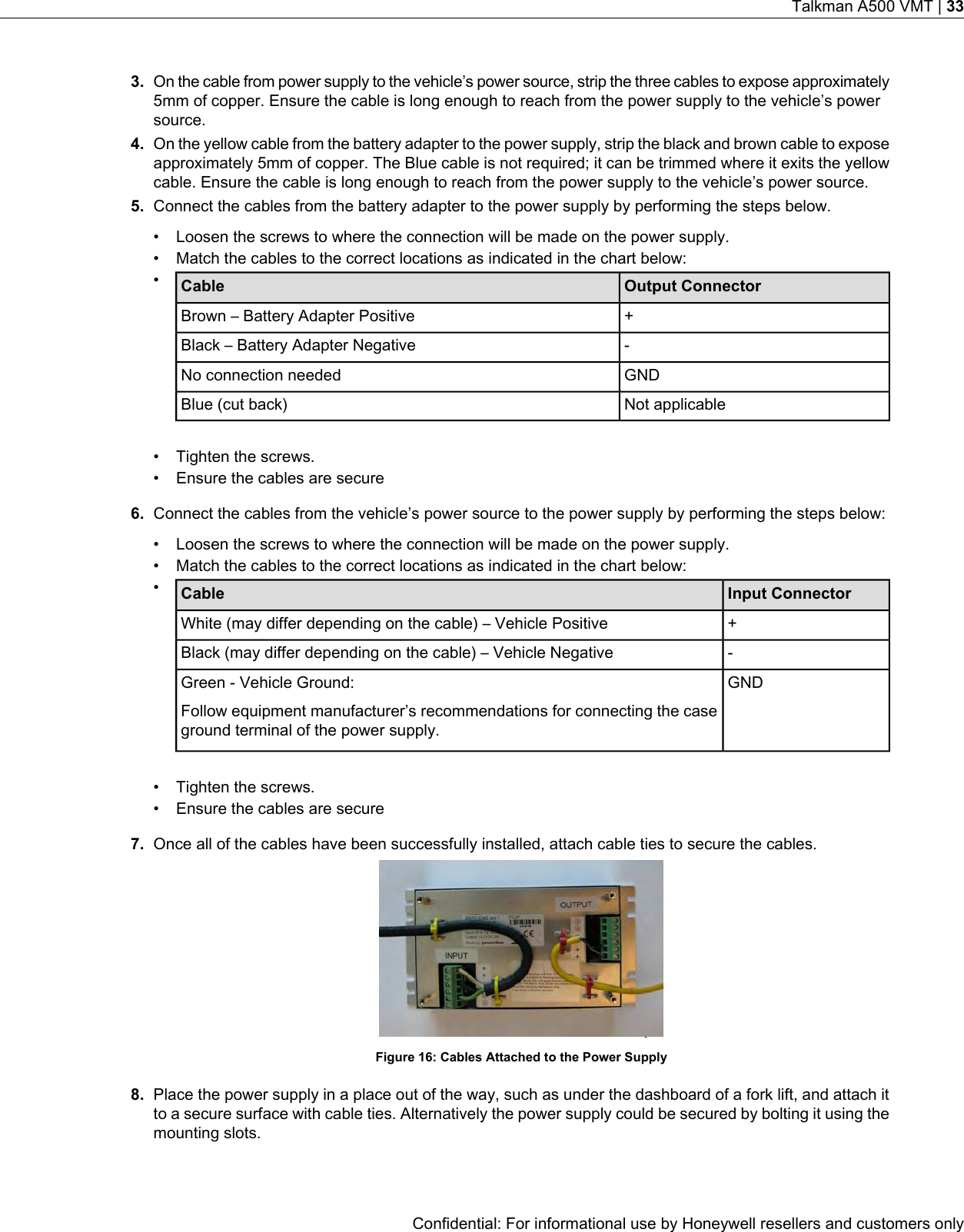 3. On the cable from power supply to the vehicle’s power source, strip the three cables to expose approximately5mm of copper. Ensure the cable is long enough to reach from the power supply to the vehicle’s powersource.4. On the yellow cable from the battery adapter to the power supply, strip the black and brown cable to exposeapproximately 5mm of copper. The Blue cable is not required; it can be trimmed where it exits the yellowcable. Ensure the cable is long enough to reach from the power supply to the vehicle’s power source.5. Connect the cables from the battery adapter to the power supply by performing the steps below.• Loosen the screws to where the connection will be made on the power supply.• Match the cables to the correct locations as indicated in the chart below:•Output ConnectorCable+Brown – Battery Adapter Positive-Black – Battery Adapter NegativeGNDNo connection neededNot applicableBlue (cut back)• Tighten the screws.• Ensure the cables are secure6. Connect the cables from the vehicle’s power source to the power supply by performing the steps below:• Loosen the screws to where the connection will be made on the power supply.• Match the cables to the correct locations as indicated in the chart below:•Input ConnectorCable+White (may differ depending on the cable) – Vehicle Positive-Black (may differ depending on the cable) – Vehicle NegativeGNDGreen - Vehicle Ground:Follow equipment manufacturer’s recommendations for connecting the caseground terminal of the power supply.• Tighten the screws.• Ensure the cables are secure7. Once all of the cables have been successfully installed, attach cable ties to secure the cables.Figure 16: Cables Attached to the Power Supply8. Place the power supply in a place out of the way, such as under the dashboard of a fork lift, and attach itto a secure surface with cable ties. Alternatively the power supply could be secured by bolting it using themounting slots.Confidential: For informational use by Honeywell resellers and customers onlyTalkman A500 VMT | 33