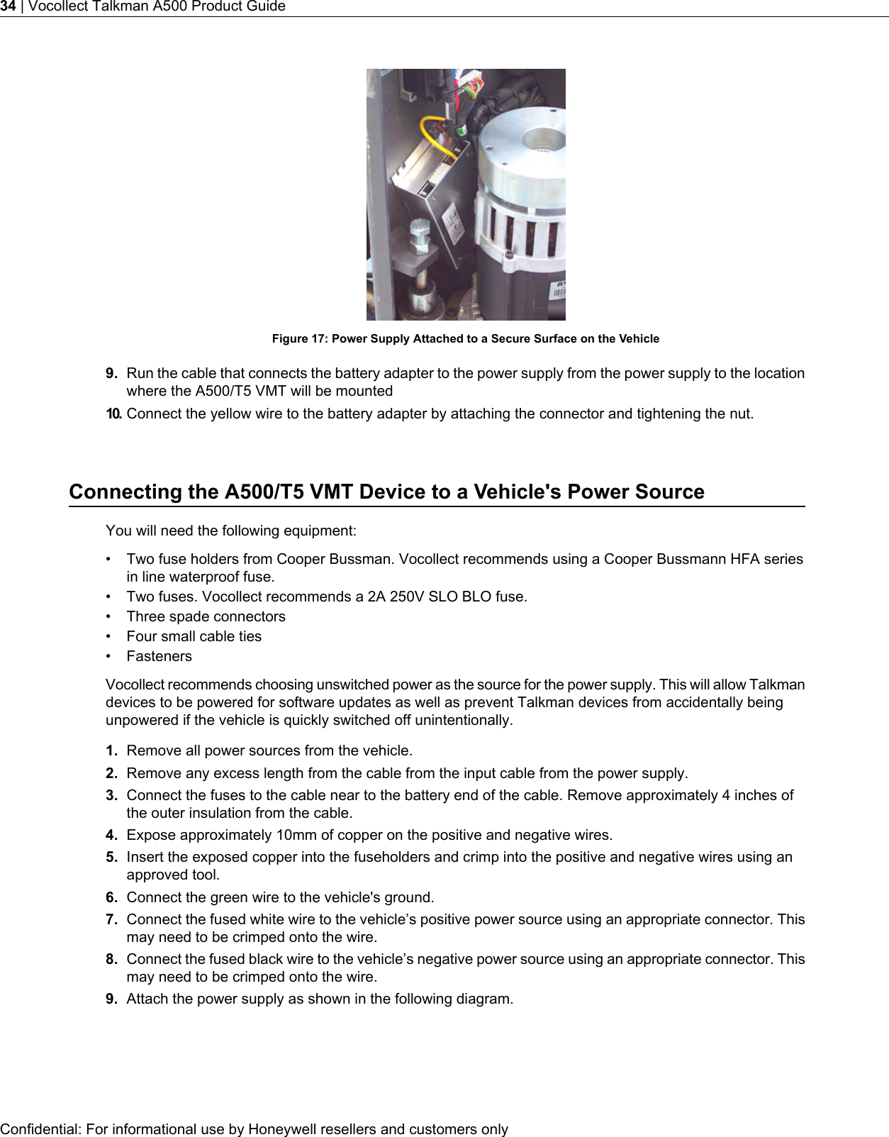 Figure 17: Power Supply Attached to a Secure Surface on the Vehicle9. Run the cable that connects the battery adapter to the power supply from the power supply to the locationwhere the A500/T5 VMT will be mounted10. Connect the yellow wire to the battery adapter by attaching the connector and tightening the nut.Connecting the A500/T5 VMT Device to a Vehicle&apos;s Power SourceYou will need the following equipment:• Two fuse holders from Cooper Bussman. Vocollect recommends using a Cooper Bussmann HFA seriesin line waterproof fuse.• Two fuses. Vocollect recommends a 2A 250V SLO BLO fuse.• Three spade connectors• Four small cable ties• FastenersVocollect recommends choosing unswitched power as the source for the power supply. This will allow Talkmandevices to be powered for software updates as well as prevent Talkman devices from accidentally beingunpowered if the vehicle is quickly switched off unintentionally.1. Remove all power sources from the vehicle.2. Remove any excess length from the cable from the input cable from the power supply.3. Connect the fuses to the cable near to the battery end of the cable. Remove approximately 4 inches ofthe outer insulation from the cable.4. Expose approximately 10mm of copper on the positive and negative wires.5. Insert the exposed copper into the fuseholders and crimp into the positive and negative wires using anapproved tool.6. Connect the green wire to the vehicle&apos;s ground.7. Connect the fused white wire to the vehicle’s positive power source using an appropriate connector. Thismay need to be crimped onto the wire.8. Connect the fused black wire to the vehicle’s negative power source using an appropriate connector. Thismay need to be crimped onto the wire.9. Attach the power supply as shown in the following diagram.Confidential: For informational use by Honeywell resellers and customers only34 | Vocollect Talkman A500 Product Guide