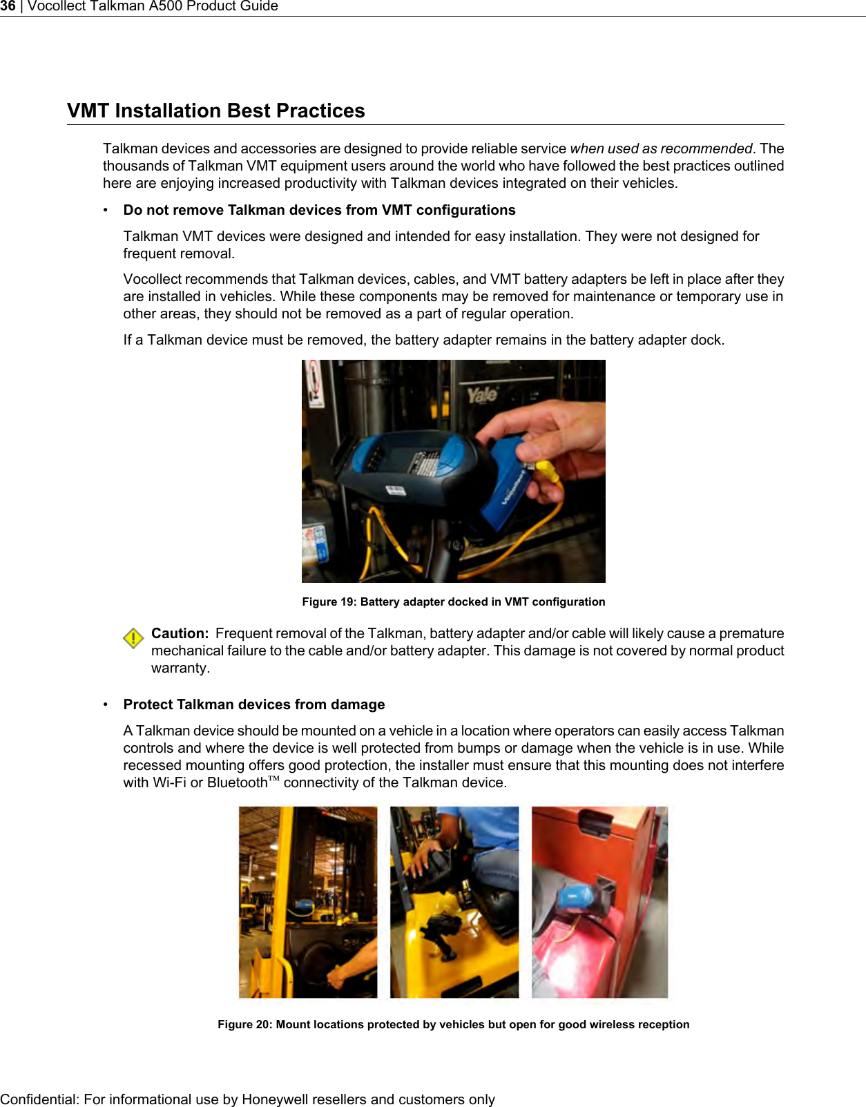 VMT Installation Best PracticesTalkman devices and accessories are designed to provide reliable service when used as recommended. Thethousands of Talkman VMT equipment users around the world who have followed the best practices outlinedhere are enjoying increased productivity with Talkman devices integrated on their vehicles.•Do not remove Talkman devices from VMT configurationsTalkman VMT devices were designed and intended for easy installation. They were not designed forfrequent removal.Vocollect recommends that Talkman devices, cables, and VMT battery adapters be left in place after theyare installed in vehicles. While these components may be removed for maintenance or temporary use inother areas, they should not be removed as a part of regular operation.If a Talkman device must be removed, the battery adapter remains in the battery adapter dock.Figure 19: Battery adapter docked in VMT configurationCaution: Frequent removal of the Talkman, battery adapter and/or cable will likely cause a prematuremechanical failure to the cable and/or battery adapter. This damage is not covered by normal productwarranty.•Protect Talkman devices from damageA Talkman device should be mounted on a vehicle in a location where operators can easily access Talkmancontrols and where the device is well protected from bumps or damage when the vehicle is in use. Whilerecessed mounting offers good protection, the installer must ensure that this mounting does not interferewith Wi-Fi or Bluetooth™connectivity of the Talkman device.Figure 20: Mount locations protected by vehicles but open for good wireless receptionConfidential: For informational use by Honeywell resellers and customers only36 | Vocollect Talkman A500 Product Guide