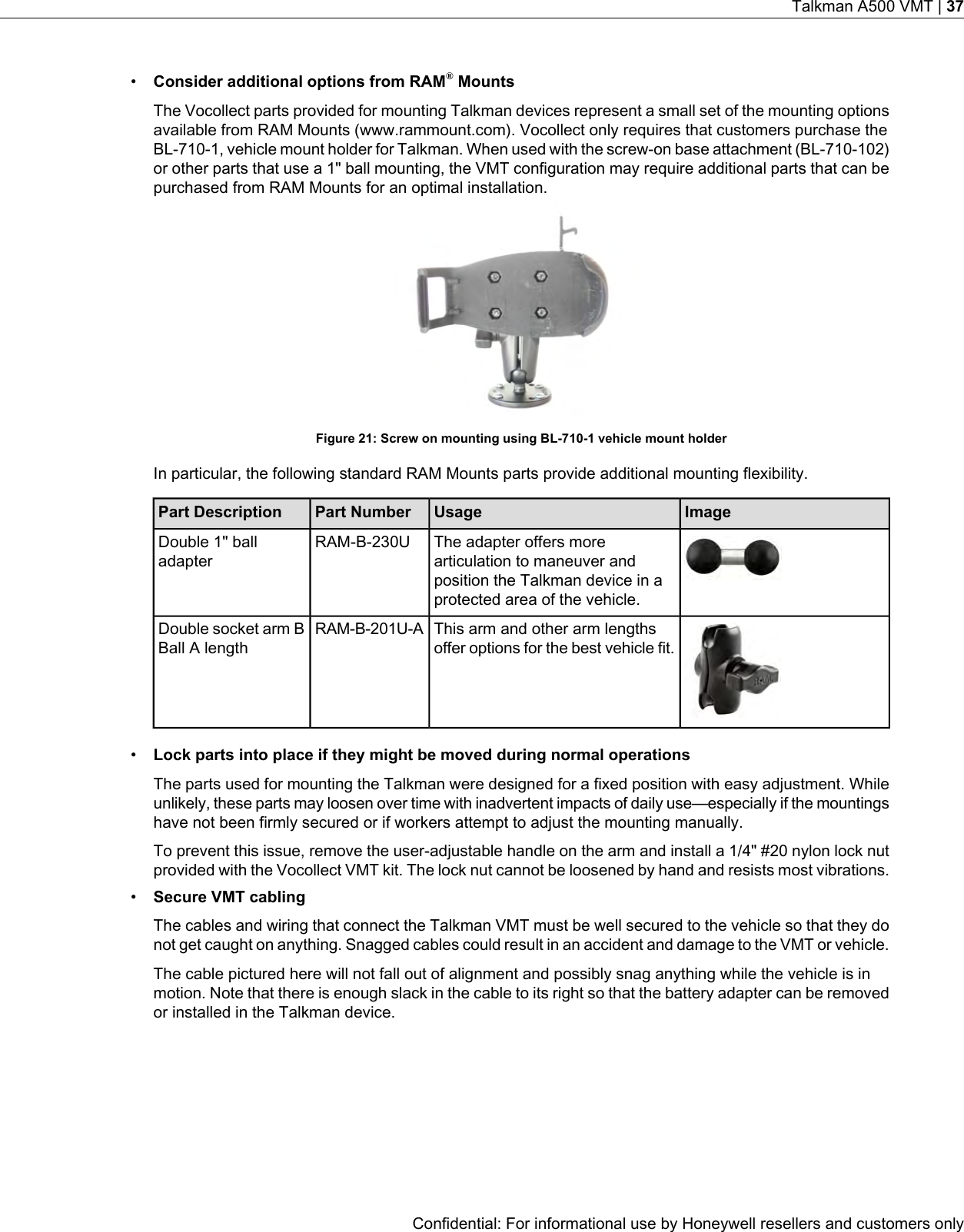 •Consider additional options from RAM®MountsThe Vocollect parts provided for mounting Talkman devices represent a small set of the mounting optionsavailable from RAM Mounts (www.rammount.com). Vocollect only requires that customers purchase theBL-710-1, vehicle mount holder for Talkman. When used with the screw-on base attachment (BL-710-102)or other parts that use a 1&quot; ball mounting, the VMT configuration may require additional parts that can bepurchased from RAM Mounts for an optimal installation.Figure 21: Screw on mounting using BL-710-1 vehicle mount holderIn particular, the following standard RAM Mounts parts provide additional mounting flexibility.ImageUsagePart NumberPart DescriptionThe adapter offers morearticulation to maneuver andposition the Talkman device in aprotected area of the vehicle.RAM-B-230UDouble 1&quot; balladapterThis arm and other arm lengthsoffer options for the best vehicle fit.RAM-B-201U-ADouble socket arm BBall A length•Lock parts into place if they might be moved during normal operationsThe parts used for mounting the Talkman were designed for a fixed position with easy adjustment. Whileunlikely, these parts may loosen over time with inadvertent impacts of daily use—especially if the mountingshave not been firmly secured or if workers attempt to adjust the mounting manually.To prevent this issue, remove the user-adjustable handle on the arm and install a 1/4&quot; #20 nylon lock nutprovided with the Vocollect VMT kit. The lock nut cannot be loosened by hand and resists most vibrations.•Secure VMT cablingThe cables and wiring that connect the Talkman VMT must be well secured to the vehicle so that they donot get caught on anything. Snagged cables could result in an accident and damage to the VMT or vehicle.The cable pictured here will not fall out of alignment and possibly snag anything while the vehicle is inmotion. Note that there is enough slack in the cable to its right so that the battery adapter can be removedor installed in the Talkman device.Confidential: For informational use by Honeywell resellers and customers onlyTalkman A500 VMT | 37