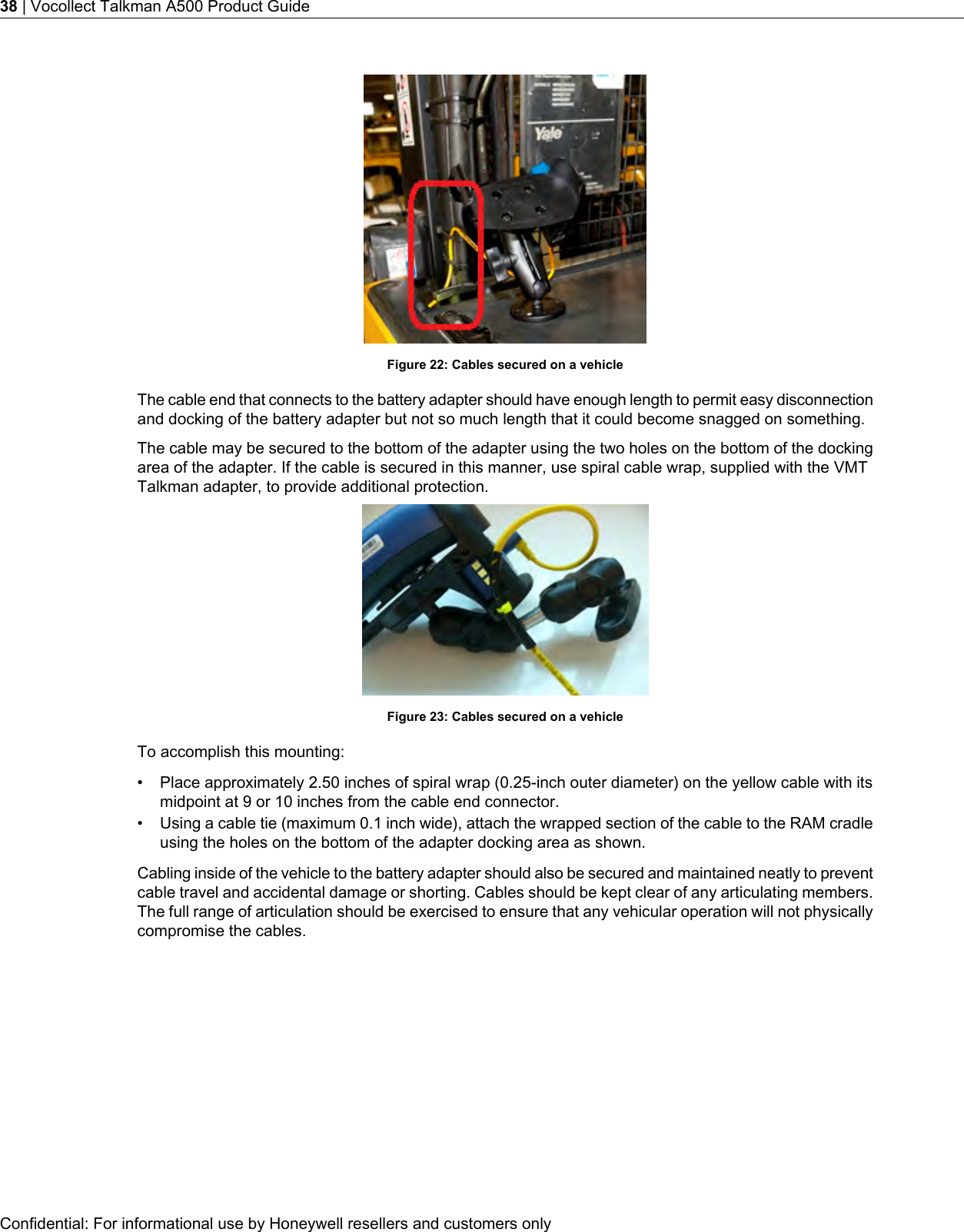 Figure 22: Cables secured on a vehicleThe cable end that connects to the battery adapter should have enough length to permit easy disconnectionand docking of the battery adapter but not so much length that it could become snagged on something.The cable may be secured to the bottom of the adapter using the two holes on the bottom of the dockingarea of the adapter. If the cable is secured in this manner, use spiral cable wrap, supplied with the VMTTalkman adapter, to provide additional protection.Figure 23: Cables secured on a vehicleTo accomplish this mounting:• Place approximately 2.50 inches of spiral wrap (0.25-inch outer diameter) on the yellow cable with itsmidpoint at 9 or 10 inches from the cable end connector.• Using a cable tie (maximum 0.1 inch wide), attach the wrapped section of the cable to the RAM cradleusing the holes on the bottom of the adapter docking area as shown.Cabling inside of the vehicle to the battery adapter should also be secured and maintained neatly to preventcable travel and accidental damage or shorting. Cables should be kept clear of any articulating members.The full range of articulation should be exercised to ensure that any vehicular operation will not physicallycompromise the cables.Confidential: For informational use by Honeywell resellers and customers only38 | Vocollect Talkman A500 Product Guide