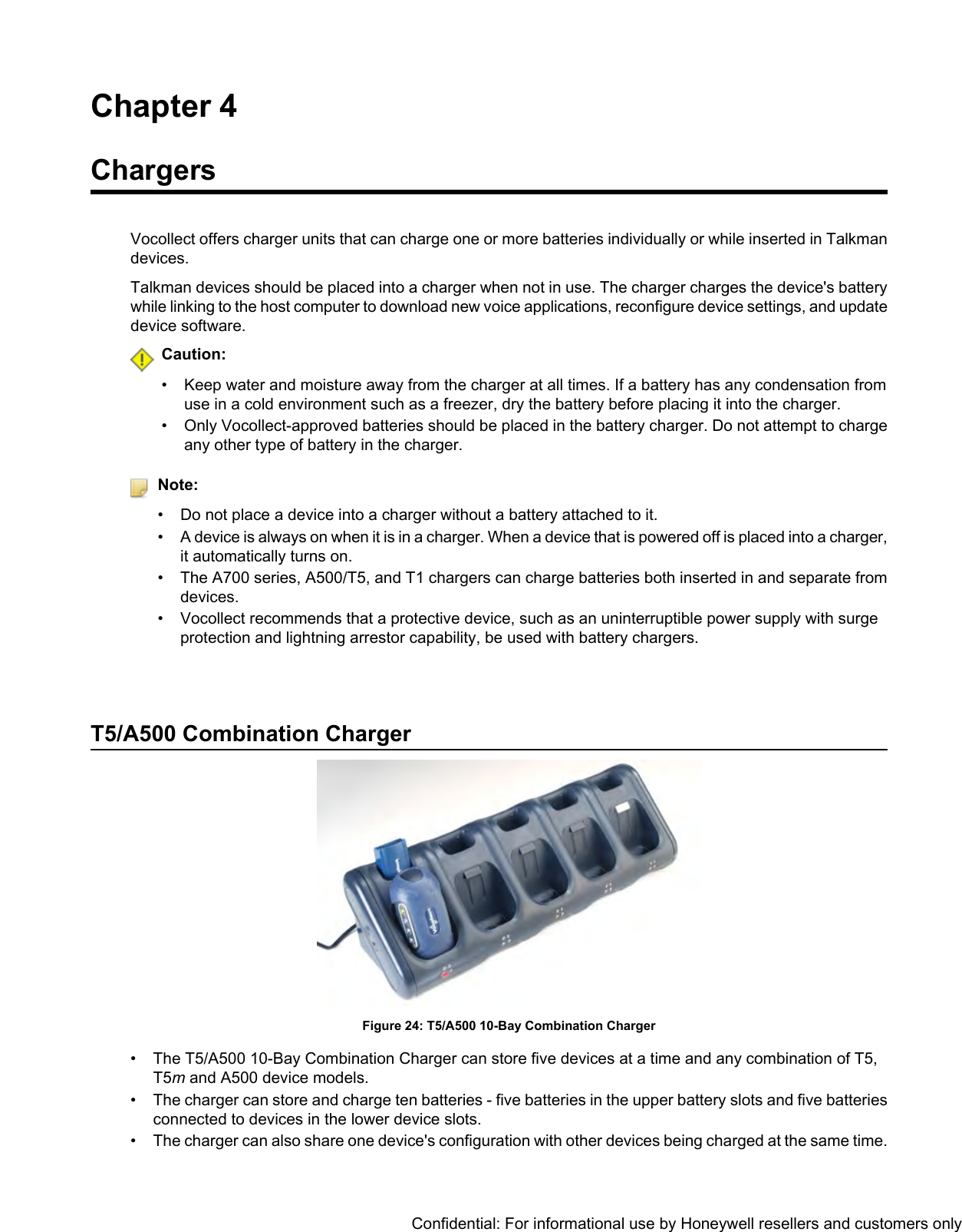 Chapter 4ChargersVocollect offers charger units that can charge one or more batteries individually or while inserted in Talkmandevices.Talkman devices should be placed into a charger when not in use. The charger charges the device&apos;s batterywhile linking to the host computer to download new voice applications, reconfigure device settings, and updatedevice software.Caution:• Keep water and moisture away from the charger at all times. If a battery has any condensation fromuse in a cold environment such as a freezer, dry the battery before placing it into the charger.• Only Vocollect-approved batteries should be placed in the battery charger. Do not attempt to chargeany other type of battery in the charger.Note:• Do not place a device into a charger without a battery attached to it.•A device is always on when it is in a charger. When a device that is powered off is placed into a charger,it automatically turns on.• The A700 series, A500/T5, and T1 chargers can charge batteries both inserted in and separate fromdevices.• Vocollect recommends that a protective device, such as an uninterruptible power supply with surgeprotection and lightning arrestor capability, be used with battery chargers.T5/A500 Combination ChargerFigure 24: T5/A500 10-Bay Combination Charger• The T5/A500 10-Bay Combination Charger can store five devices at a time and any combination of T5,T5mand A500 device models.• The charger can store and charge ten batteries - five batteries in the upper battery slots and five batteriesconnected to devices in the lower device slots.• The charger can also share one device&apos;s configuration with other devices being charged at the same time.Confidential: For informational use by Honeywell resellers and customers only