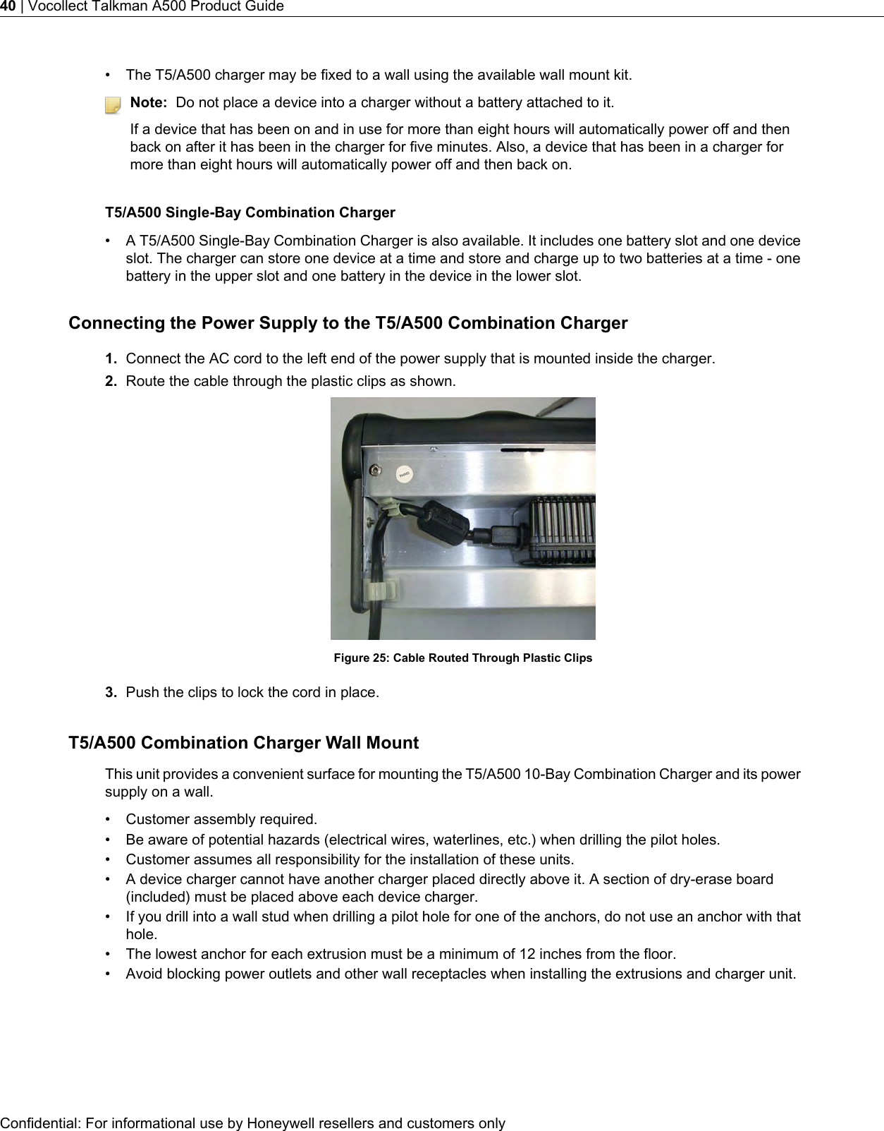 • The T5/A500 charger may be fixed to a wall using the available wall mount kit.Note: Do not place a device into a charger without a battery attached to it.If a device that has been on and in use for more than eight hours will automatically power off and thenback on after it has been in the charger for five minutes. Also, a device that has been in a charger formore than eight hours will automatically power off and then back on.T5/A500 Single-Bay Combination Charger• A T5/A500 Single-Bay Combination Charger is also available. It includes one battery slot and one deviceslot. The charger can store one device at a time and store and charge up to two batteries at a time - onebattery in the upper slot and one battery in the device in the lower slot.Connecting the Power Supply to the T5/A500 Combination Charger1. Connect the AC cord to the left end of the power supply that is mounted inside the charger.2. Route the cable through the plastic clips as shown.Figure 25: Cable Routed Through Plastic Clips3. Push the clips to lock the cord in place.T5/A500 Combination Charger Wall MountThis unit provides a convenient surface for mounting the T5/A500 10-Bay Combination Charger and its powersupply on a wall.• Customer assembly required.• Be aware of potential hazards (electrical wires, waterlines, etc.) when drilling the pilot holes.• Customer assumes all responsibility for the installation of these units.• A device charger cannot have another charger placed directly above it. A section of dry-erase board(included) must be placed above each device charger.• If you drill into a wall stud when drilling a pilot hole for one of the anchors, do not use an anchor with thathole.• The lowest anchor for each extrusion must be a minimum of 12 inches from the floor.• Avoid blocking power outlets and other wall receptacles when installing the extrusions and charger unit.Confidential: For informational use by Honeywell resellers and customers only40 | Vocollect Talkman A500 Product Guide