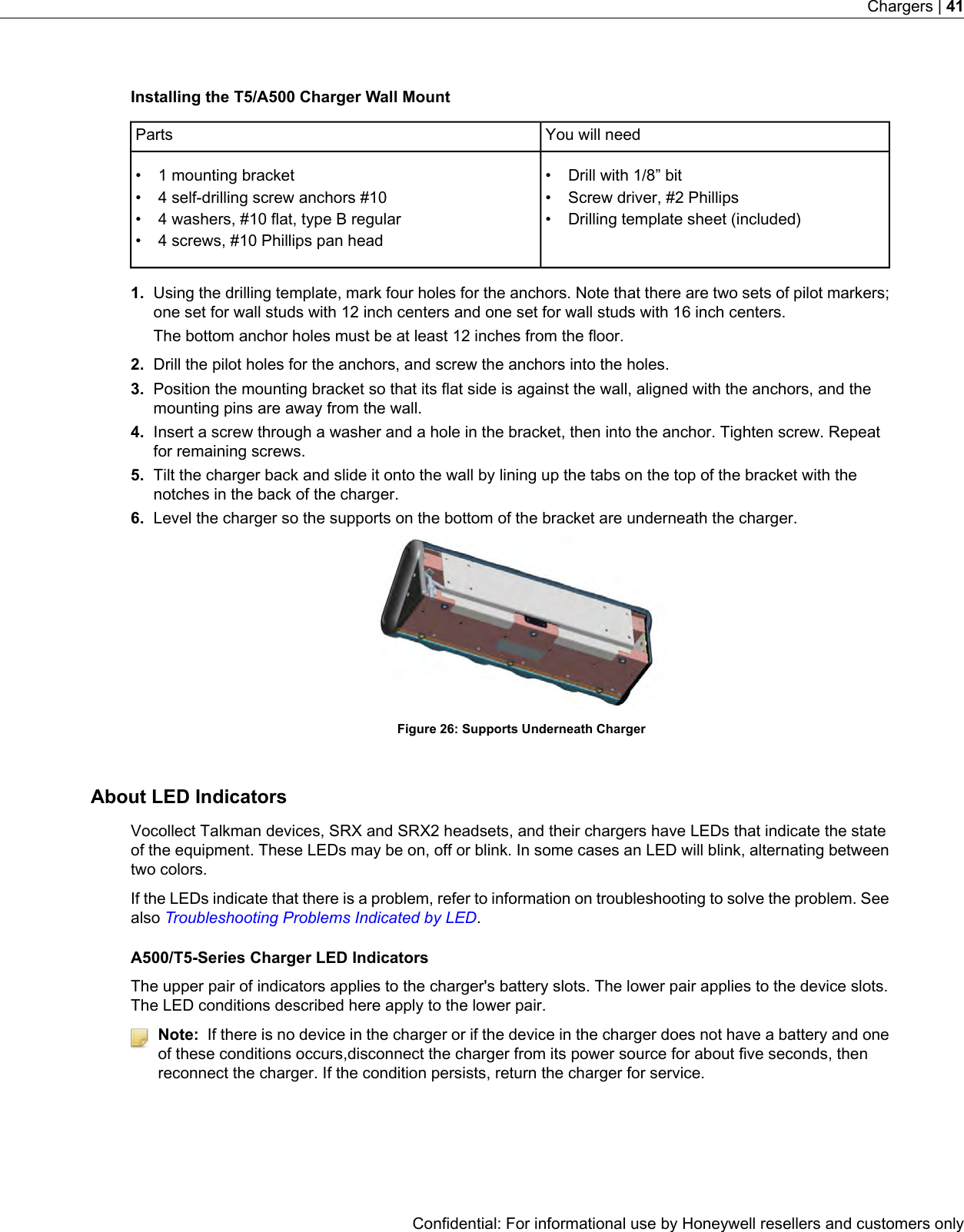 Installing the T5/A500 Charger Wall MountYou will needParts• Drill with 1/8” bit• 1 mounting bracket• •4 self-drilling screw anchors #10 Screw driver, #2 Phillips•• Drilling template sheet (included)4 washers, #10 flat, type B regular• 4 screws, #10 Phillips pan head1. Using the drilling template, mark four holes for the anchors. Note that there are two sets of pilot markers;one set for wall studs with 12 inch centers and one set for wall studs with 16 inch centers.The bottom anchor holes must be at least 12 inches from the floor.2. Drill the pilot holes for the anchors, and screw the anchors into the holes.3. Position the mounting bracket so that its flat side is against the wall, aligned with the anchors, and themounting pins are away from the wall.4. Insert a screw through a washer and a hole in the bracket, then into the anchor. Tighten screw. Repeatfor remaining screws.5. Tilt the charger back and slide it onto the wall by lining up the tabs on the top of the bracket with thenotches in the back of the charger.6. Level the charger so the supports on the bottom of the bracket are underneath the charger.Figure 26: Supports Underneath ChargerAbout LED IndicatorsVocollect Talkman devices, SRX and SRX2 headsets, and their chargers have LEDs that indicate the stateof the equipment. These LEDs may be on, off or blink. In some cases an LED will blink, alternating betweentwo colors.If the LEDs indicate that there is a problem, refer to information on troubleshooting to solve the problem. Seealso Troubleshooting Problems Indicated by LED.A500/T5-Series Charger LED IndicatorsThe upper pair of indicators applies to the charger&apos;s battery slots. The lower pair applies to the device slots.The LED conditions described here apply to the lower pair.Note: If there is no device in the charger or if the device in the charger does not have a battery and oneof these conditions occurs,disconnect the charger from its power source for about five seconds, thenreconnect the charger. If the condition persists, return the charger for service.Confidential: For informational use by Honeywell resellers and customers onlyChargers | 41