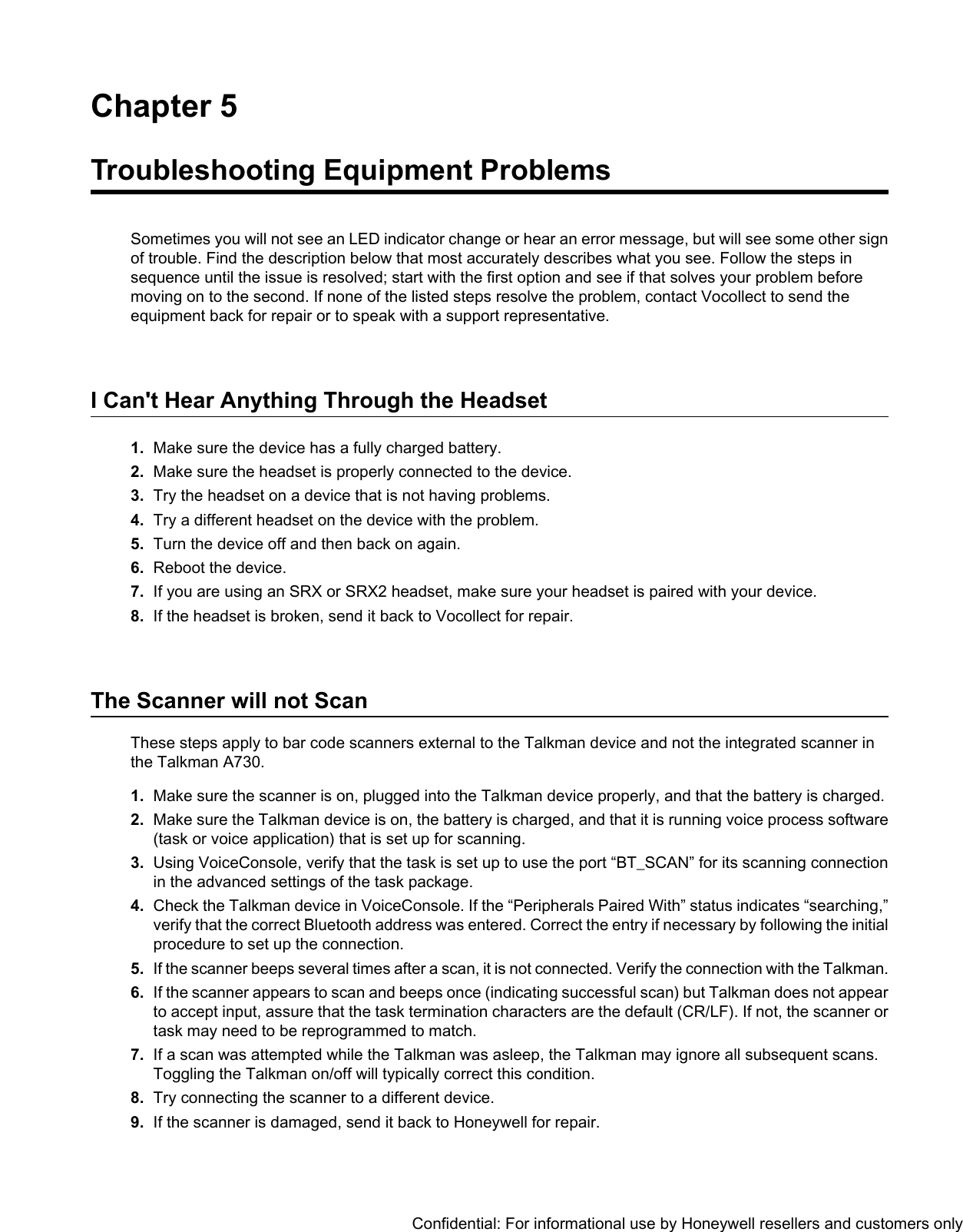 Chapter 5Troubleshooting Equipment ProblemsSometimes you will not see an LED indicator change or hear an error message, but will see some other signof trouble. Find the description below that most accurately describes what you see. Follow the steps insequence until the issue is resolved; start with the first option and see if that solves your problem beforemoving on to the second. If none of the listed steps resolve the problem, contact Vocollect to send theequipment back for repair or to speak with a support representative.I Can&apos;t Hear Anything Through the Headset1. Make sure the device has a fully charged battery.2. Make sure the headset is properly connected to the device.3. Try the headset on a device that is not having problems.4. Try a different headset on the device with the problem.5. Turn the device off and then back on again.6. Reboot the device.7. If you are using an SRX or SRX2 headset, make sure your headset is paired with your device.8. If the headset is broken, send it back to Vocollect for repair.The Scanner will not ScanThese steps apply to bar code scanners external to the Talkman device and not the integrated scanner inthe Talkman A730.1. Make sure the scanner is on, plugged into the Talkman device properly, and that the battery is charged.2. Make sure the Talkman device is on, the battery is charged, and that it is running voice process software(task or voice application) that is set up for scanning.3. Using VoiceConsole, verify that the task is set up to use the port “BT_SCAN” for its scanning connectionin the advanced settings of the task package.4. Check the Talkman device in VoiceConsole. If the “Peripherals Paired With” status indicates “searching,”verify that the correct Bluetooth address was entered. Correct the entry if necessary by following the initialprocedure to set up the connection.5. If the scanner beeps several times after a scan, it is not connected. Verify the connection with the Talkman.6. If the scanner appears to scan and beeps once (indicating successful scan) but Talkman does not appearto accept input, assure that the task termination characters are the default (CR/LF). If not, the scanner ortask may need to be reprogrammed to match.7. If a scan was attempted while the Talkman was asleep, the Talkman may ignore all subsequent scans.Toggling the Talkman on/off will typically correct this condition.8. Try connecting the scanner to a different device.9. If the scanner is damaged, send it back to Honeywell for repair.Confidential: For informational use by Honeywell resellers and customers only