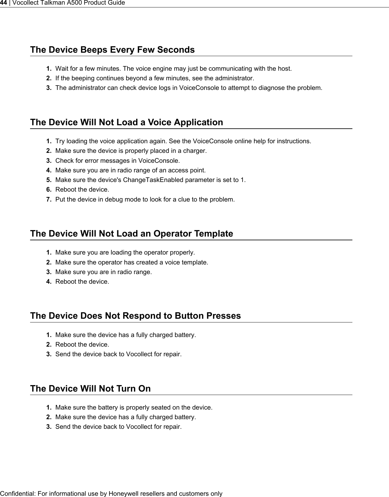 The Device Beeps Every Few Seconds1. Wait for a few minutes. The voice engine may just be communicating with the host.2. If the beeping continues beyond a few minutes, see the administrator.3. The administrator can check device logs in VoiceConsole to attempt to diagnose the problem.The Device Will Not Load a Voice Application1. Try loading the voice application again. See the VoiceConsole online help for instructions.2. Make sure the device is properly placed in a charger.3. Check for error messages in VoiceConsole.4. Make sure you are in radio range of an access point.5. Make sure the device&apos;s ChangeTaskEnabled parameter is set to 1.6. Reboot the device.7. Put the device in debug mode to look for a clue to the problem.The Device Will Not Load an Operator Template1. Make sure you are loading the operator properly.2. Make sure the operator has created a voice template.3. Make sure you are in radio range.4. Reboot the device.The Device Does Not Respond to Button Presses1. Make sure the device has a fully charged battery.2. Reboot the device.3. Send the device back to Vocollect for repair.The Device Will Not Turn On1. Make sure the battery is properly seated on the device.2. Make sure the device has a fully charged battery.3. Send the device back to Vocollect for repair.Confidential: For informational use by Honeywell resellers and customers only44 | Vocollect Talkman A500 Product Guide