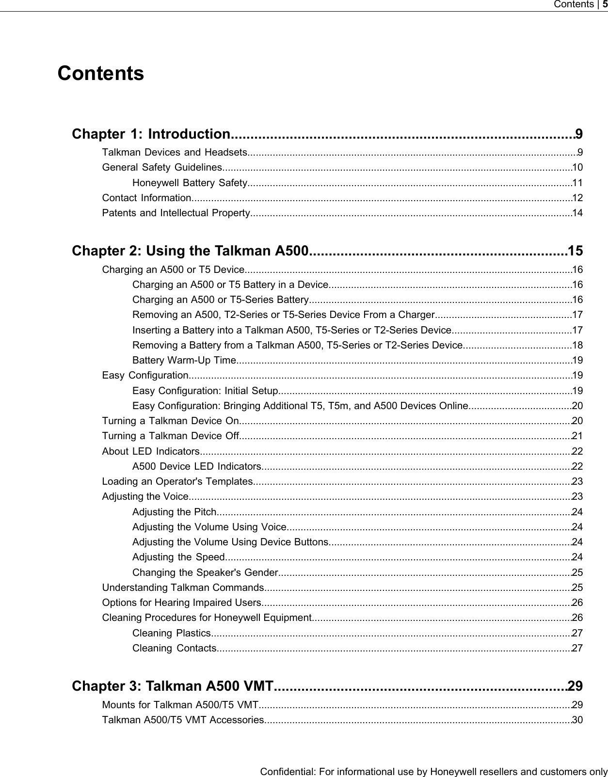 ContentsChapter 1: Introduction........................................................................................9Talkman Devices and Headsets......................................................................................................................9General Safety Guidelines.............................................................................................................................10Honeywell Battery Safety....................................................................................................................11Contact Information........................................................................................................................................12Patents and Intellectual Property...................................................................................................................14Chapter 2: Using the Talkman A500..................................................................15Charging an A500 or T5 Device.....................................................................................................................16Charging an A500 or T5 Battery in a Device.......................................................................................16Charging an A500 or T5-Series Battery..............................................................................................16Removing an A500, T2-Series or T5-Series Device From a Charger.................................................17Inserting a Battery into a Talkman A500, T5-Series or T2-Series Device...........................................17Removing a Battery from a Talkman A500, T5-Series or T2-Series Device.......................................18Battery Warm-Up Time........................................................................................................................19Easy Configuration.........................................................................................................................................19Easy Configuration: Initial Setup.........................................................................................................19Easy Configuration: Bringing Additional T5, T5m, and A500 Devices Online.....................................20Turning a Talkman Device On.......................................................................................................................20Turning a Talkman Device Off.......................................................................................................................21About LED Indicators.....................................................................................................................................22A500 Device LED Indicators...............................................................................................................22Loading an Operator&apos;s Templates..................................................................................................................23Adjusting the Voice.........................................................................................................................................23Adjusting the Pitch...............................................................................................................................24Adjusting the Volume Using Voice......................................................................................................24Adjusting the Volume Using Device Buttons.......................................................................................24Adjusting the Speed............................................................................................................................24Changing the Speaker&apos;s Gender.........................................................................................................25Understanding Talkman Commands..............................................................................................................25Options for Hearing Impaired Users...............................................................................................................26Cleaning Procedures for Honeywell Equipment.............................................................................................26Cleaning Plastics.................................................................................................................................27Cleaning Contacts...............................................................................................................................27Chapter 3: Talkman A500 VMT...........................................................................29Mounts for Talkman A500/T5 VMT................................................................................................................29Talkman A500/T5 VMT Accessories..............................................................................................................30Confidential: For informational use by Honeywell resellers and customers onlyContents | 5