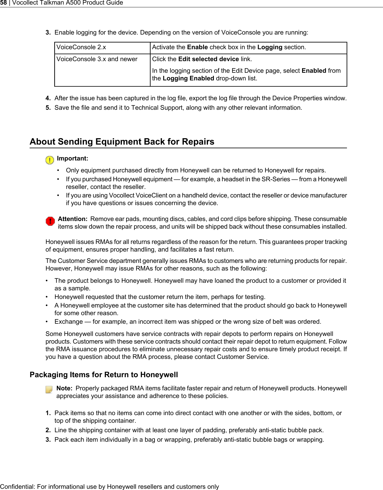 3. Enable logging for the device. Depending on the version of VoiceConsole you are running:Activate the Enable check box in the Logging section.VoiceConsole 2.xClick the Edit selected device link.In the logging section of the Edit Device page, select Enabled fromthe Logging Enabled drop-down list.VoiceConsole 3.x and newer4. After the issue has been captured in the log file, export the log file through the Device Properties window.5. Save the file and send it to Technical Support, along with any other relevant information.About Sending Equipment Back for RepairsImportant:• Only equipment purchased directly from Honeywell can be returned to Honeywell for repairs.•If you purchased Honeywell equipment — for example, a headset in the SR-Series — from a Honeywellreseller, contact the reseller.•If you are using Vocollect VoiceClient on a handheld device, contact the reseller or device manufacturerif you have questions or issues concerning the device.Attention: Remove ear pads, mounting discs, cables, and cord clips before shipping. These consumableitems slow down the repair process, and units will be shipped back without these consumables installed.Honeywell issues RMAs for all returns regardless of the reason for the return. This guarantees proper trackingof equipment, ensures proper handling, and facilitates a fast return.The Customer Service department generally issues RMAs to customers who are returning products for repair.However, Honeywell may issue RMAs for other reasons, such as the following:• The product belongs to Honeywell. Honeywell may have loaned the product to a customer or provided itas a sample.• Honeywell requested that the customer return the item, perhaps for testing.• A Honeywell employee at the customer site has determined that the product should go back to Honeywellfor some other reason.• Exchange — for example, an incorrect item was shipped or the wrong size of belt was ordered.Some Honeywell customers have service contracts with repair depots to perform repairs on Honeywellproducts. Customers with these service contracts should contact their repair depot to return equipment. Followthe RMA issuance procedures to eliminate unnecessary repair costs and to ensure timely product receipt. Ifyou have a question about the RMA process, please contact Customer Service.Packaging Items for Return to HoneywellNote: Properly packaged RMA items facilitate faster repair and return of Honeywell products. Honeywellappreciates your assistance and adherence to these policies.1. Pack items so that no items can come into direct contact with one another or with the sides, bottom, ortop of the shipping container.2. Line the shipping container with at least one layer of padding, preferably anti-static bubble pack.3. Pack each item individually in a bag or wrapping, preferably anti-static bubble bags or wrapping.Confidential: For informational use by Honeywell resellers and customers only58 | Vocollect Talkman A500 Product Guide