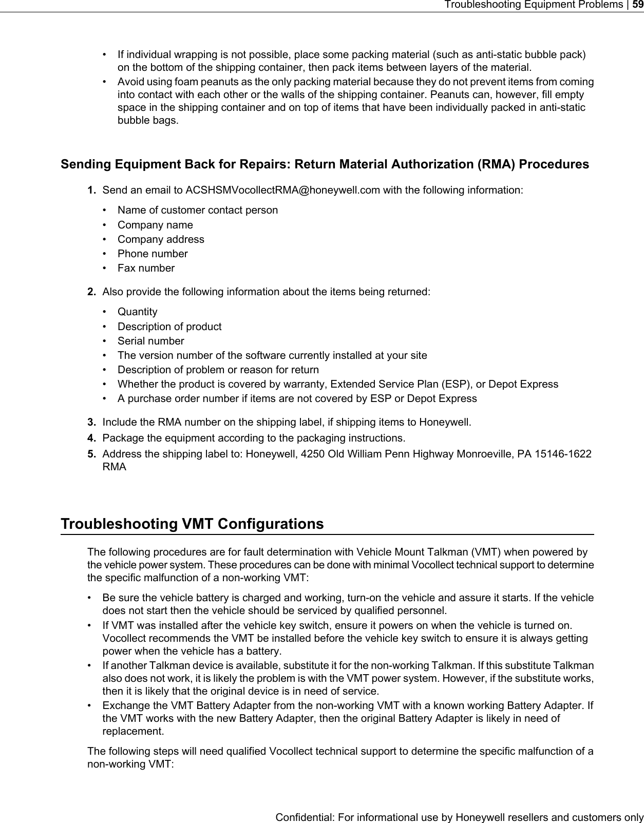 • If individual wrapping is not possible, place some packing material (such as anti-static bubble pack)on the bottom of the shipping container, then pack items between layers of the material.• Avoid using foam peanuts as the only packing material because they do not prevent items from cominginto contact with each other or the walls of the shipping container. Peanuts can, however, fill emptyspace in the shipping container and on top of items that have been individually packed in anti-staticbubble bags.Sending Equipment Back for Repairs: Return Material Authorization (RMA) Procedures1. Send an email to ACSHSMVocollectRMA@honeywell.com with the following information:• Name of customer contact person• Company name• Company address• Phone number• Fax number2. Also provide the following information about the items being returned:• Quantity• Description of product• Serial number• The version number of the software currently installed at your site• Description of problem or reason for return• Whether the product is covered by warranty, Extended Service Plan (ESP), or Depot Express• A purchase order number if items are not covered by ESP or Depot Express3. Include the RMA number on the shipping label, if shipping items to Honeywell.4. Package the equipment according to the packaging instructions.5. Address the shipping label to: Honeywell, 4250 Old William Penn Highway Monroeville, PA 15146-1622RMATroubleshooting VMT ConfigurationsThe following procedures are for fault determination with Vehicle Mount Talkman (VMT) when powered bythe vehicle power system. These procedures can be done with minimal Vocollect technical support to determinethe specific malfunction of a non-working VMT:• Be sure the vehicle battery is charged and working, turn-on the vehicle and assure it starts. If the vehicledoes not start then the vehicle should be serviced by qualified personnel.• If VMT was installed after the vehicle key switch, ensure it powers on when the vehicle is turned on.Vocollect recommends the VMT be installed before the vehicle key switch to ensure it is always gettingpower when the vehicle has a battery.• If another Talkman device is available, substitute it for the non-working Talkman. If this substitute Talkmanalso does not work, it is likely the problem is with the VMT power system. However, if the substitute works,then it is likely that the original device is in need of service.• Exchange the VMT Battery Adapter from the non-working VMT with a known working Battery Adapter. Ifthe VMT works with the new Battery Adapter, then the original Battery Adapter is likely in need ofreplacement.The following steps will need qualified Vocollect technical support to determine the specific malfunction of anon-working VMT:Confidential: For informational use by Honeywell resellers and customers onlyTroubleshooting Equipment Problems | 59
