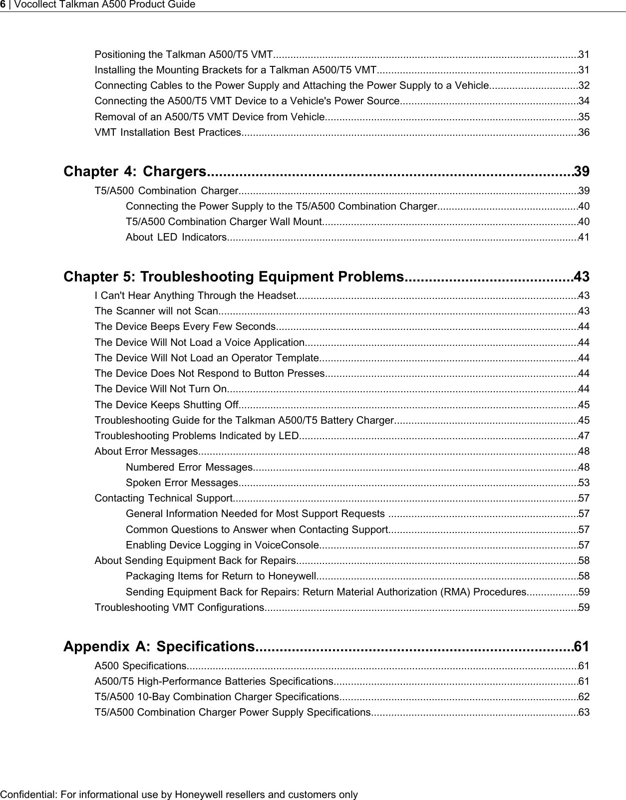 Positioning the Talkman A500/T5 VMT..........................................................................................................31Installing the Mounting Brackets for a Talkman A500/T5 VMT......................................................................31Connecting Cables to the Power Supply and Attaching the Power Supply to a Vehicle...............................32Connecting the A500/T5 VMT Device to a Vehicle&apos;s Power Source..............................................................34Removal of an A500/T5 VMT Device from Vehicle........................................................................................35VMT Installation Best Practices.....................................................................................................................36Chapter 4: Chargers...........................................................................................39T5/A500 Combination Charger......................................................................................................................39Connecting the Power Supply to the T5/A500 Combination Charger.................................................40T5/A500 Combination Charger Wall Mount.........................................................................................40About LED Indicators..........................................................................................................................41Chapter 5: Troubleshooting Equipment Problems..........................................43I Can&apos;t Hear Anything Through the Headset..................................................................................................43The Scanner will not Scan.............................................................................................................................43The Device Beeps Every Few Seconds.........................................................................................................44The Device Will Not Load a Voice Application...............................................................................................44The Device Will Not Load an Operator Template..........................................................................................44The Device Does Not Respond to Button Presses........................................................................................44The Device Will Not Turn On..........................................................................................................................44The Device Keeps Shutting Off......................................................................................................................45Troubleshooting Guide for the Talkman A500/T5 Battery Charger................................................................45Troubleshooting Problems Indicated by LED.................................................................................................47About Error Messages....................................................................................................................................48Numbered Error Messages.................................................................................................................48Spoken Error Messages......................................................................................................................53Contacting Technical Support........................................................................................................................57General Information Needed for Most Support Requests ..................................................................57Common Questions to Answer when Contacting Support..................................................................57Enabling Device Logging in VoiceConsole..........................................................................................57About Sending Equipment Back for Repairs..................................................................................................58Packaging Items for Return to Honeywell...........................................................................................58Sending Equipment Back for Repairs: Return Material Authorization (RMA) Procedures..................59Troubleshooting VMT Configurations.............................................................................................................59Appendix A: Specifications...............................................................................61A500 Specifications........................................................................................................................................61A500/T5 High-Performance Batteries Specifications.....................................................................................61T5/A500 10-Bay Combination Charger Specifications...................................................................................62T5/A500 Combination Charger Power Supply Specifications........................................................................63Confidential: For informational use by Honeywell resellers and customers only6| Vocollect Talkman A500 Product Guide