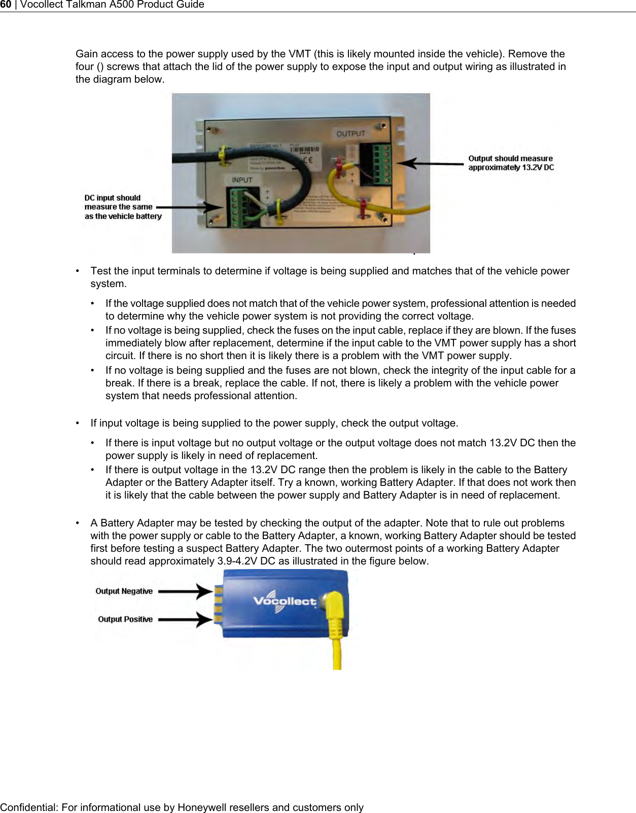 Gain access to the power supply used by the VMT (this is likely mounted inside the vehicle). Remove thefour () screws that attach the lid of the power supply to expose the input and output wiring as illustrated inthe diagram below.• Test the input terminals to determine if voltage is being supplied and matches that of the vehicle powersystem.•If the voltage supplied does not match that of the vehicle power system, professional attention is neededto determine why the vehicle power system is not providing the correct voltage.• If no voltage is being supplied, check the fuses on the input cable, replace if they are blown. If the fusesimmediately blow after replacement, determine if the input cable to the VMT power supply has a shortcircuit. If there is no short then it is likely there is a problem with the VMT power supply.• If no voltage is being supplied and the fuses are not blown, check the integrity of the input cable for abreak. If there is a break, replace the cable. If not, there is likely a problem with the vehicle powersystem that needs professional attention.• If input voltage is being supplied to the power supply, check the output voltage.• If there is input voltage but no output voltage or the output voltage does not match 13.2V DC then thepower supply is likely in need of replacement.• If there is output voltage in the 13.2V DC range then the problem is likely in the cable to the BatteryAdapter or the Battery Adapter itself. Try a known, working Battery Adapter. If that does not work thenit is likely that the cable between the power supply and Battery Adapter is in need of replacement.• A Battery Adapter may be tested by checking the output of the adapter. Note that to rule out problemswith the power supply or cable to the Battery Adapter, a known, working Battery Adapter should be testedfirst before testing a suspect Battery Adapter. The two outermost points of a working Battery Adaptershould read approximately 3.9-4.2V DC as illustrated in the figure below.Confidential: For informational use by Honeywell resellers and customers only60 | Vocollect Talkman A500 Product Guide