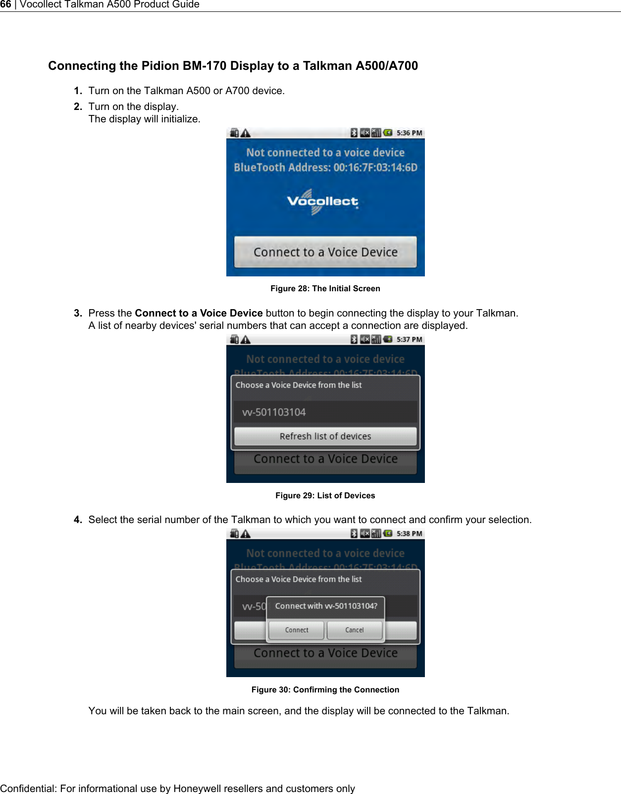 Connecting the Pidion BM-170 Display to a Talkman A500/A7001. Turn on the Talkman A500 or A700 device.2. Turn on the display.The display will initialize.Figure 28: The Initial Screen3. Press the Connect to a Voice Device button to begin connecting the display to your Talkman.A list of nearby devices&apos; serial numbers that can accept a connection are displayed.Figure 29: List of Devices4. Select the serial number of the Talkman to which you want to connect and confirm your selection.Figure 30: Confirming the ConnectionYou will be taken back to the main screen, and the display will be connected to the Talkman.Confidential: For informational use by Honeywell resellers and customers only66 | Vocollect Talkman A500 Product Guide