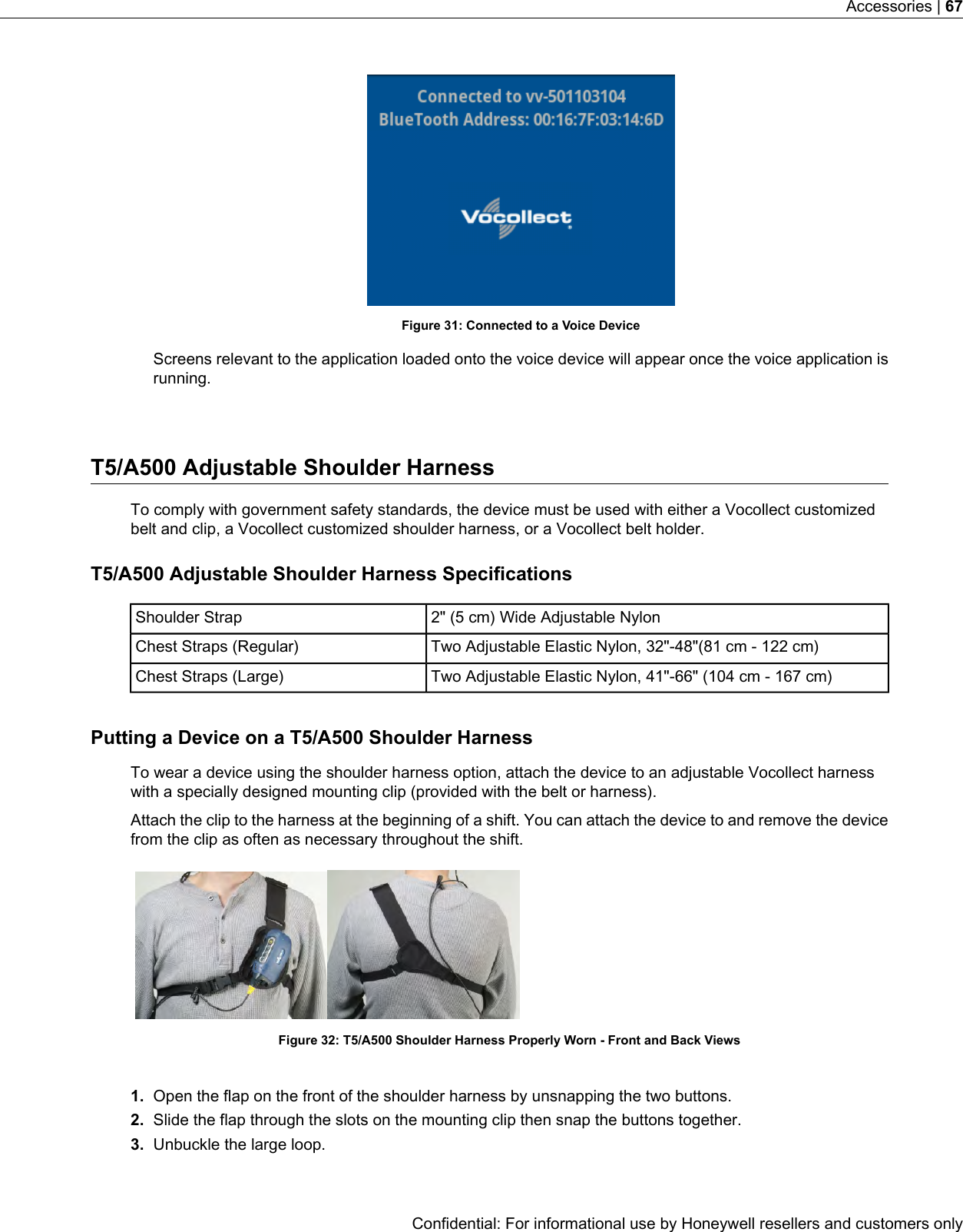 Figure 31: Connected to a Voice DeviceScreens relevant to the application loaded onto the voice device will appear once the voice application isrunning.T5/A500 Adjustable Shoulder HarnessTo comply with government safety standards, the device must be used with either a Vocollect customizedbelt and clip, a Vocollect customized shoulder harness, or a Vocollect belt holder.T5/A500 Adjustable Shoulder Harness Specifications2&quot; (5 cm) Wide Adjustable NylonShoulder StrapTwo Adjustable Elastic Nylon, 32&quot;-48&quot;(81 cm - 122 cm)Chest Straps (Regular)Two Adjustable Elastic Nylon, 41&quot;-66&quot; (104 cm - 167 cm)Chest Straps (Large)Putting a Device on a T5/A500 Shoulder HarnessTo wear a device using the shoulder harness option, attach the device to an adjustable Vocollect harnesswith a specially designed mounting clip (provided with the belt or harness).Attach the clip to the harness at the beginning of a shift. You can attach the device to and remove the devicefrom the clip as often as necessary throughout the shift.Figure 32: T5/A500 Shoulder Harness Properly Worn - Front and Back Views1. Open the flap on the front of the shoulder harness by unsnapping the two buttons.2. Slide the flap through the slots on the mounting clip then snap the buttons together.3. Unbuckle the large loop.Confidential: For informational use by Honeywell resellers and customers onlyAccessories | 67