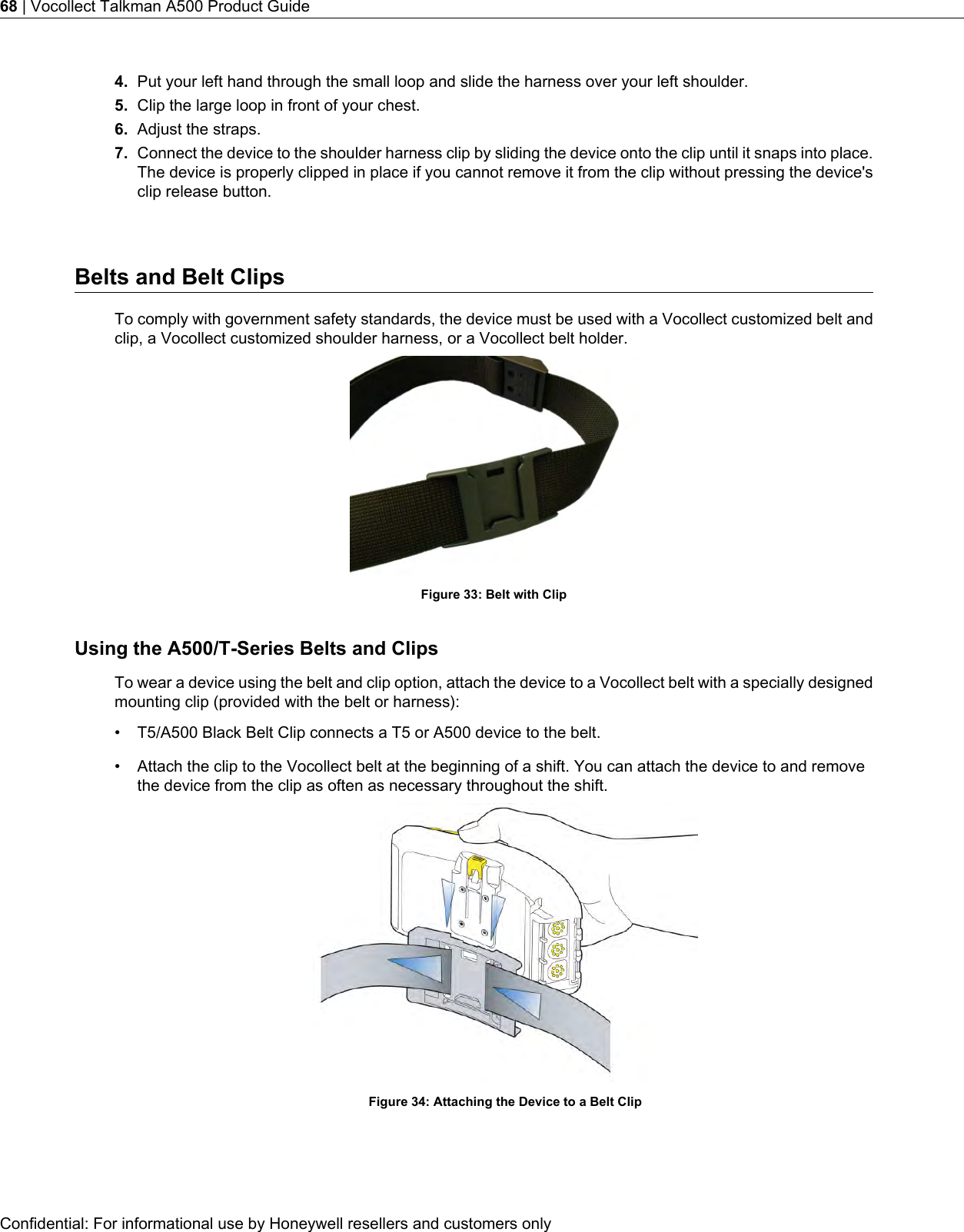 4. Put your left hand through the small loop and slide the harness over your left shoulder.5. Clip the large loop in front of your chest.6. Adjust the straps.7. Connect the device to the shoulder harness clip by sliding the device onto the clip until it snaps into place.The device is properly clipped in place if you cannot remove it from the clip without pressing the device&apos;sclip release button.Belts and Belt ClipsTo comply with government safety standards, the device must be used with a Vocollect customized belt andclip, a Vocollect customized shoulder harness, or a Vocollect belt holder.Figure 33: Belt with ClipUsing the A500/T-Series Belts and ClipsTo wear a device using the belt and clip option, attach the device to a Vocollect belt with a specially designedmounting clip (provided with the belt or harness):• T5/A500 Black Belt Clip connects a T5 or A500 device to the belt.• Attach the clip to the Vocollect belt at the beginning of a shift. You can attach the device to and removethe device from the clip as often as necessary throughout the shift.Figure 34: Attaching the Device to a Belt ClipConfidential: For informational use by Honeywell resellers and customers only68 | Vocollect Talkman A500 Product Guide