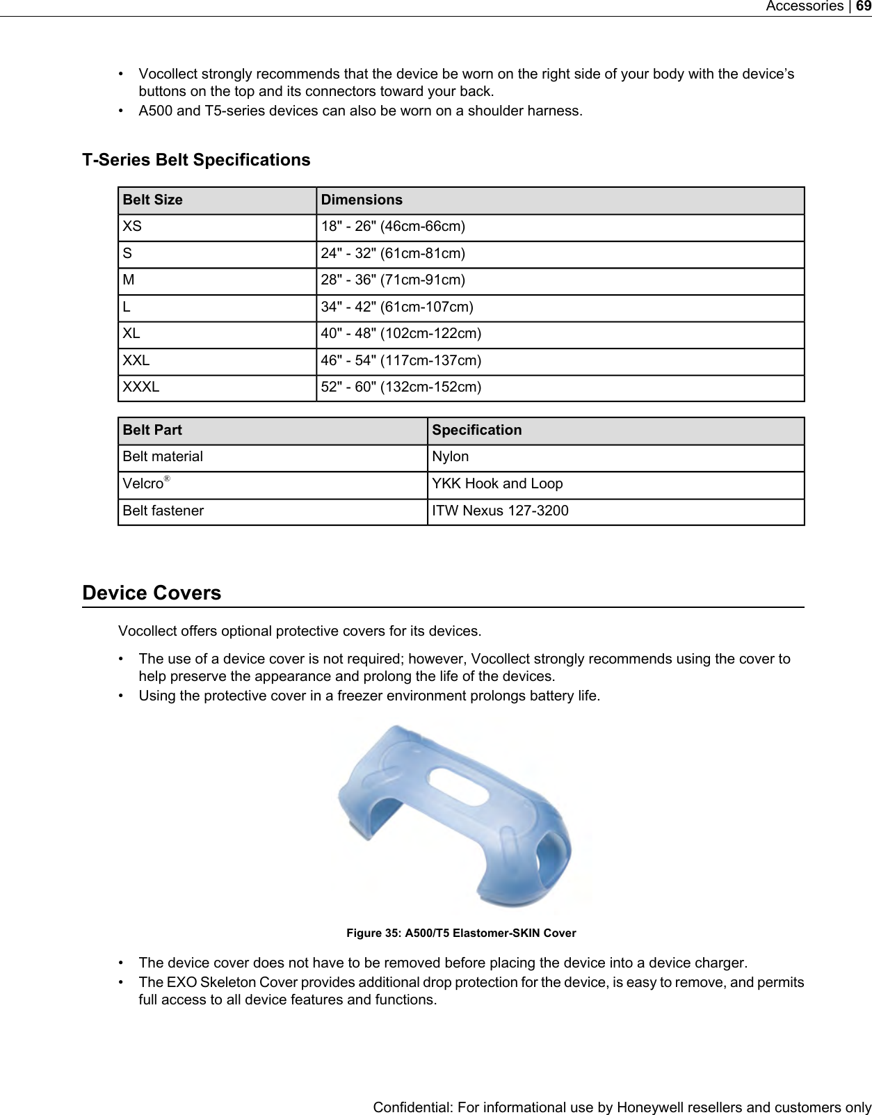 • Vocollect strongly recommends that the device be worn on the right side of your body with the device’sbuttons on the top and its connectors toward your back.• A500 and T5-series devices can also be worn on a shoulder harness.T-Series Belt SpecificationsDimensionsBelt Size18&quot; - 26&quot; (46cm-66cm)XS24&quot; - 32&quot; (61cm-81cm)S28&quot; - 36&quot; (71cm-91cm)M34&quot; - 42&quot; (61cm-107cm)L40&quot; - 48&quot; (102cm-122cm)XL46&quot; - 54&quot; (117cm-137cm)XXL52&quot; - 60&quot; (132cm-152cm)XXXLSpecificationBelt PartNylonBelt materialYKK Hook and LoopVelcro®ITW Nexus 127-3200Belt fastenerDevice CoversVocollect offers optional protective covers for its devices.• The use of a device cover is not required; however, Vocollect strongly recommends using the cover tohelp preserve the appearance and prolong the life of the devices.• Using the protective cover in a freezer environment prolongs battery life.Figure 35: A500/T5 Elastomer-SKIN Cover• The device cover does not have to be removed before placing the device into a device charger.•The EXO Skeleton Cover provides additional drop protection for the device, is easy to remove, and permitsfull access to all device features and functions.Confidential: For informational use by Honeywell resellers and customers onlyAccessories | 69