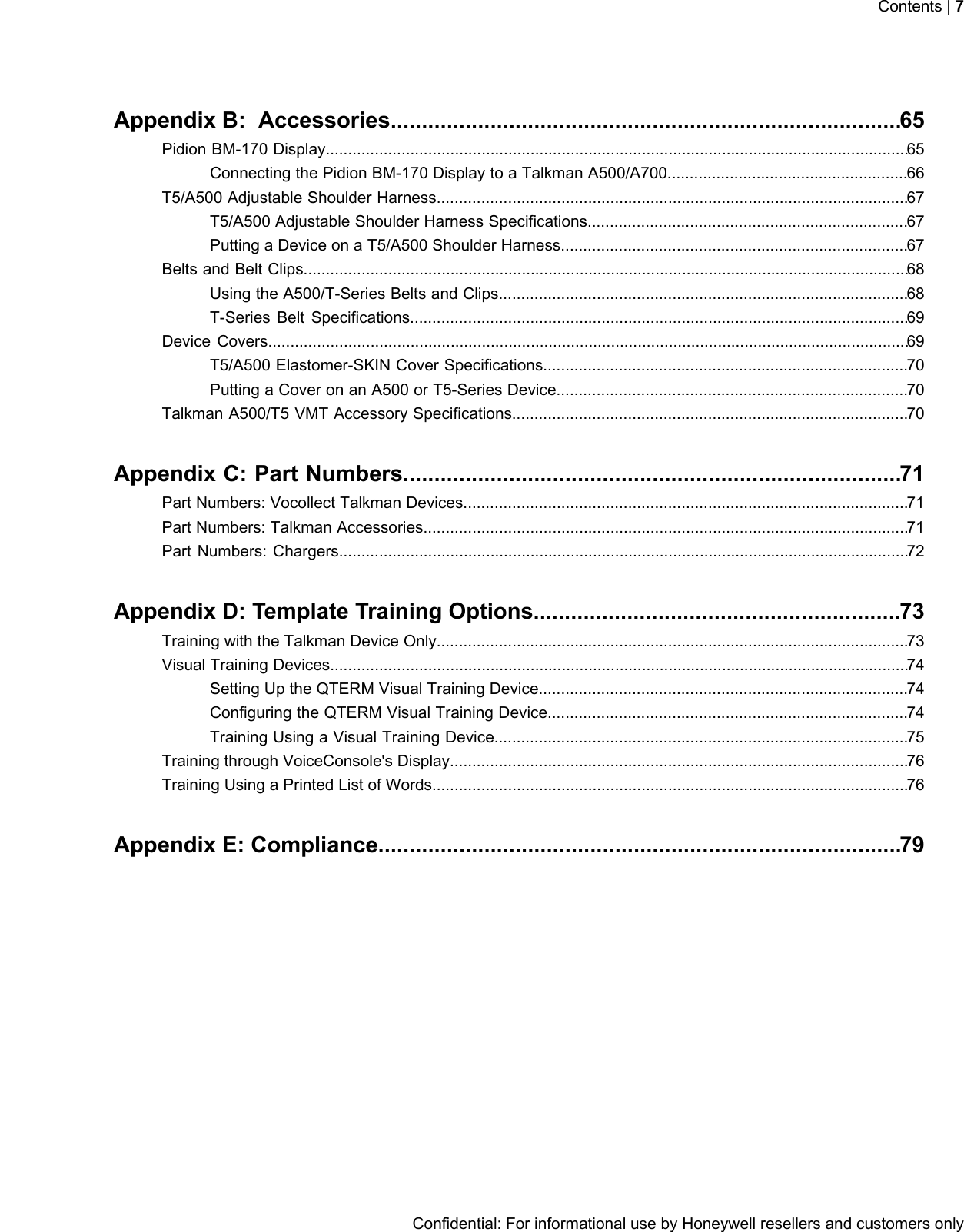 Appendix B: Accessories..................................................................................65Pidion BM-170 Display...................................................................................................................................65Connecting the Pidion BM-170 Display to a Talkman A500/A700......................................................66T5/A500 Adjustable Shoulder Harness..........................................................................................................67T5/A500 Adjustable Shoulder Harness Specifications........................................................................67Putting a Device on a T5/A500 Shoulder Harness..............................................................................67Belts and Belt Clips........................................................................................................................................68Using the A500/T-Series Belts and Clips............................................................................................68T-Series Belt Specifications................................................................................................................69Device Covers................................................................................................................................................69T5/A500 Elastomer-SKIN Cover Specifications..................................................................................70Putting a Cover on an A500 or T5-Series Device...............................................................................70Talkman A500/T5 VMT Accessory Specifications.........................................................................................70Appendix C: Part Numbers................................................................................71Part Numbers: Vocollect Talkman Devices....................................................................................................71Part Numbers: Talkman Accessories.............................................................................................................71Part Numbers: Chargers................................................................................................................................72Appendix D: Template Training Options...........................................................73Training with the Talkman Device Only..........................................................................................................73Visual Training Devices..................................................................................................................................74Setting Up the QTERM Visual Training Device...................................................................................74Configuring the QTERM Visual Training Device.................................................................................74Training Using a Visual Training Device.............................................................................................75Training through VoiceConsole&apos;s Display.......................................................................................................76Training Using a Printed List of Words...........................................................................................................76Appendix E: Compliance....................................................................................79Confidential: For informational use by Honeywell resellers and customers onlyContents | 7