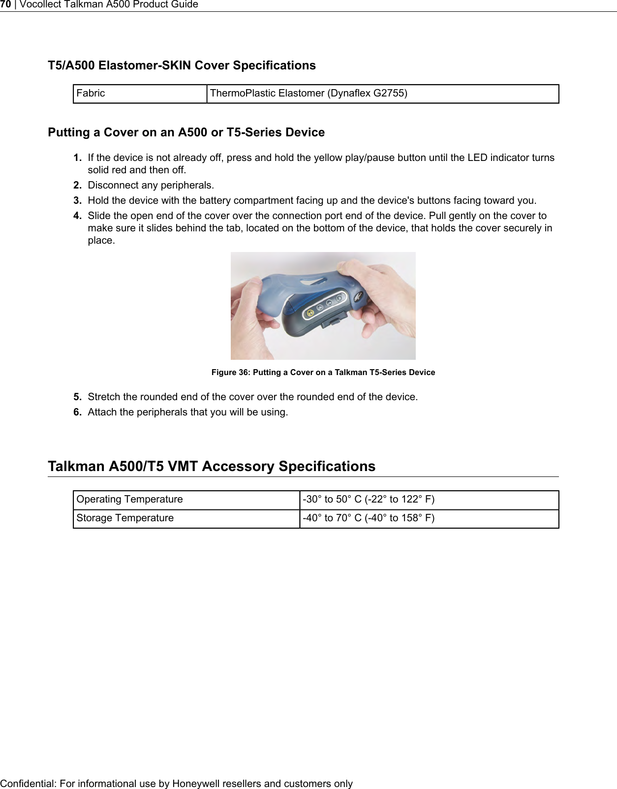 T5/A500 Elastomer-SKIN Cover SpecificationsThermoPlastic Elastomer (Dynaflex G2755)FabricPutting a Cover on an A500 or T5-Series Device1. If the device is not already off, press and hold the yellow play/pause button until the LED indicator turnssolid red and then off.2. Disconnect any peripherals.3. Hold the device with the battery compartment facing up and the device&apos;s buttons facing toward you.4. Slide the open end of the cover over the connection port end of the device. Pull gently on the cover tomake sure it slides behind the tab, located on the bottom of the device, that holds the cover securely inplace.Figure 36: Putting a Cover on a Talkman T5-Series Device5. Stretch the rounded end of the cover over the rounded end of the device.6. Attach the peripherals that you will be using.Talkman A500/T5 VMT Accessory Specifications-30° to 50° C (-22° to 122° F)Operating Temperature-40° to 70° C (-40° to 158° F)Storage TemperatureConfidential: For informational use by Honeywell resellers and customers only70 | Vocollect Talkman A500 Product Guide