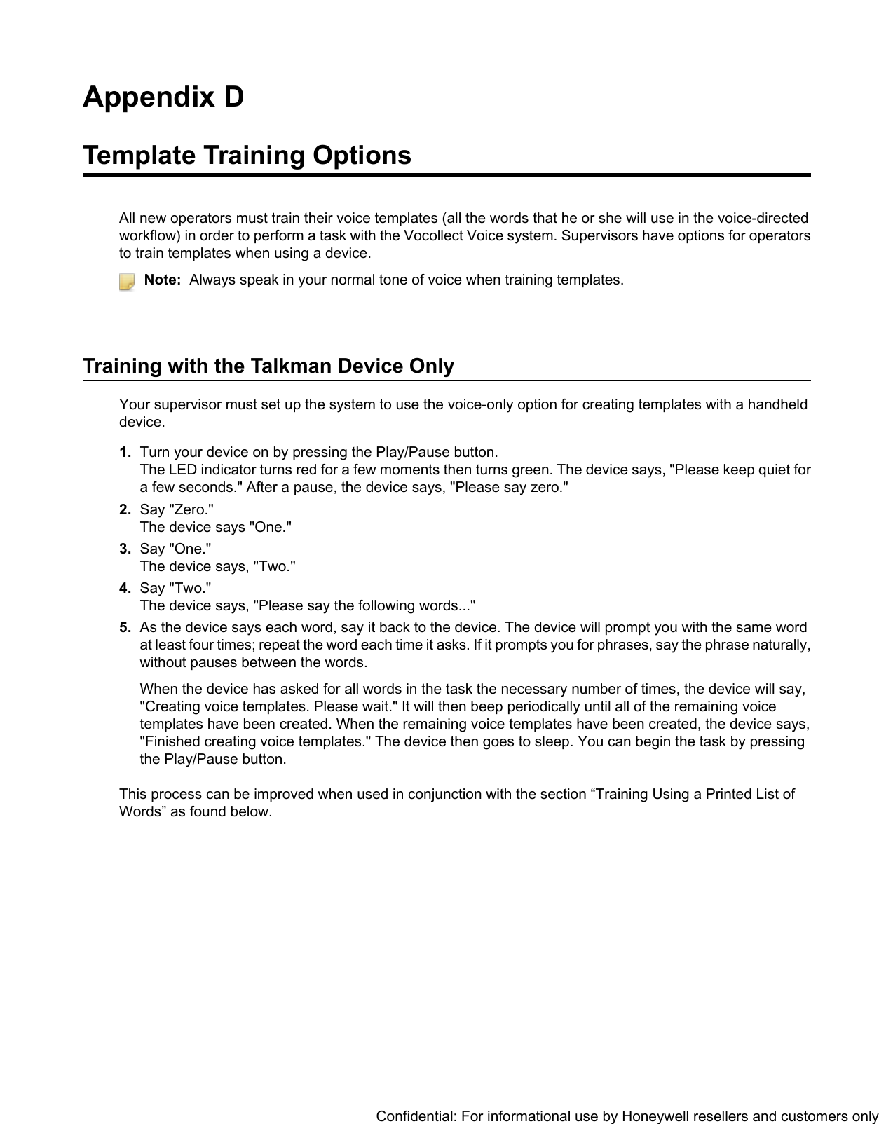 Appendix DTemplate Training OptionsAll new operators must train their voice templates (all the words that he or she will use in the voice-directedworkflow) in order to perform a task with the Vocollect Voice system. Supervisors have options for operatorsto train templates when using a device.Note: Always speak in your normal tone of voice when training templates.Training with the Talkman Device OnlyYour supervisor must set up the system to use the voice-only option for creating templates with a handhelddevice.1. Turn your device on by pressing the Play/Pause button.The LED indicator turns red for a few moments then turns green. The device says, &quot;Please keep quiet fora few seconds.&quot; After a pause, the device says, &quot;Please say zero.&quot;2. Say &quot;Zero.&quot;The device says &quot;One.&quot;3. Say &quot;One.&quot;The device says, &quot;Two.&quot;4. Say &quot;Two.&quot;The device says, &quot;Please say the following words...&quot;5. As the device says each word, say it back to the device. The device will prompt you with the same wordat least four times; repeat the word each time it asks. If it prompts you for phrases, say the phrase naturally,without pauses between the words.When the device has asked for all words in the task the necessary number of times, the device will say,&quot;Creating voice templates. Please wait.&quot; It will then beep periodically until all of the remaining voicetemplates have been created. When the remaining voice templates have been created, the device says,&quot;Finished creating voice templates.&quot; The device then goes to sleep. You can begin the task by pressingthe Play/Pause button.This process can be improved when used in conjunction with the section “Training Using a Printed List ofWords” as found below.Confidential: For informational use by Honeywell resellers and customers only