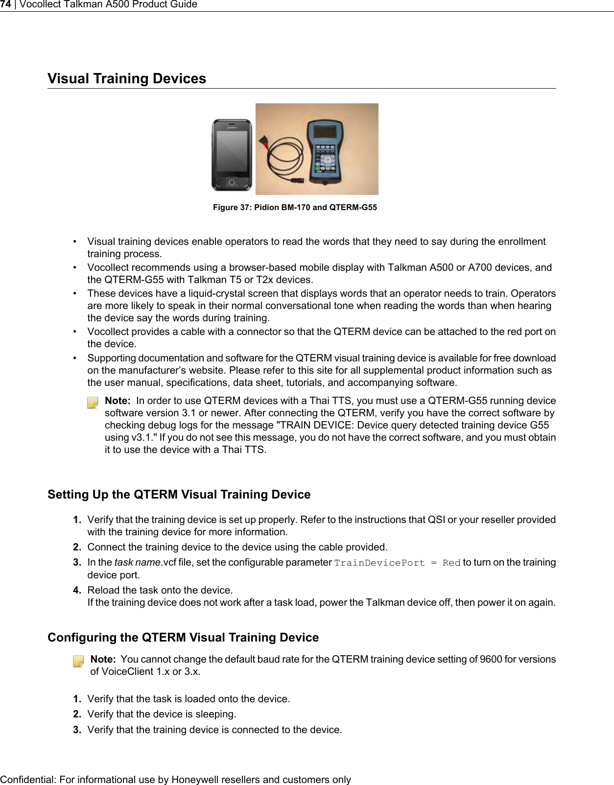 Visual Training DevicesFigure 37: Pidion BM-170 and QTERM-G55• Visual training devices enable operators to read the words that they need to say during the enrollmenttraining process.• Vocollect recommends using a browser-based mobile display with Talkman A500 or A700 devices, andthe QTERM-G55 with Talkman T5 or T2x devices.• These devices have a liquid-crystal screen that displays words that an operator needs to train. Operatorsare more likely to speak in their normal conversational tone when reading the words than when hearingthe device say the words during training.• Vocollect provides a cable with a connector so that the QTERM device can be attached to the red port onthe device.•Supporting documentation and software for the QTERM visual training device is available for free downloadon the manufacturer’s website. Please refer to this site for all supplemental product information such asthe user manual, specifications, data sheet, tutorials, and accompanying software.Note: In order to use QTERM devices with a Thai TTS, you must use a QTERM-G55 running devicesoftware version 3.1 or newer. After connecting the QTERM, verify you have the correct software bychecking debug logs for the message &quot;TRAIN DEVICE: Device query detected training device G55using v3.1.&quot; If you do not see this message, you do not have the correct software, and you must obtainit to use the device with a Thai TTS.Setting Up the QTERM Visual Training Device1. Verify that the training device is set up properly. Refer to the instructions that QSI or your reseller providedwith the training device for more information.2. Connect the training device to the device using the cable provided.3. In the task name.vcf file, set the configurable parameter TrainDevicePort = Red to turn on the trainingdevice port.4. Reload the task onto the device.If the training device does not work after a task load, power the Talkman device off, then power it on again.Configuring the QTERM Visual Training DeviceNote: You cannot change the default baud rate for the QTERM training device setting of 9600 for versionsof VoiceClient 1.x or 3.x.1. Verify that the task is loaded onto the device.2. Verify that the device is sleeping.3. Verify that the training device is connected to the device.Confidential: For informational use by Honeywell resellers and customers only74 | Vocollect Talkman A500 Product Guide