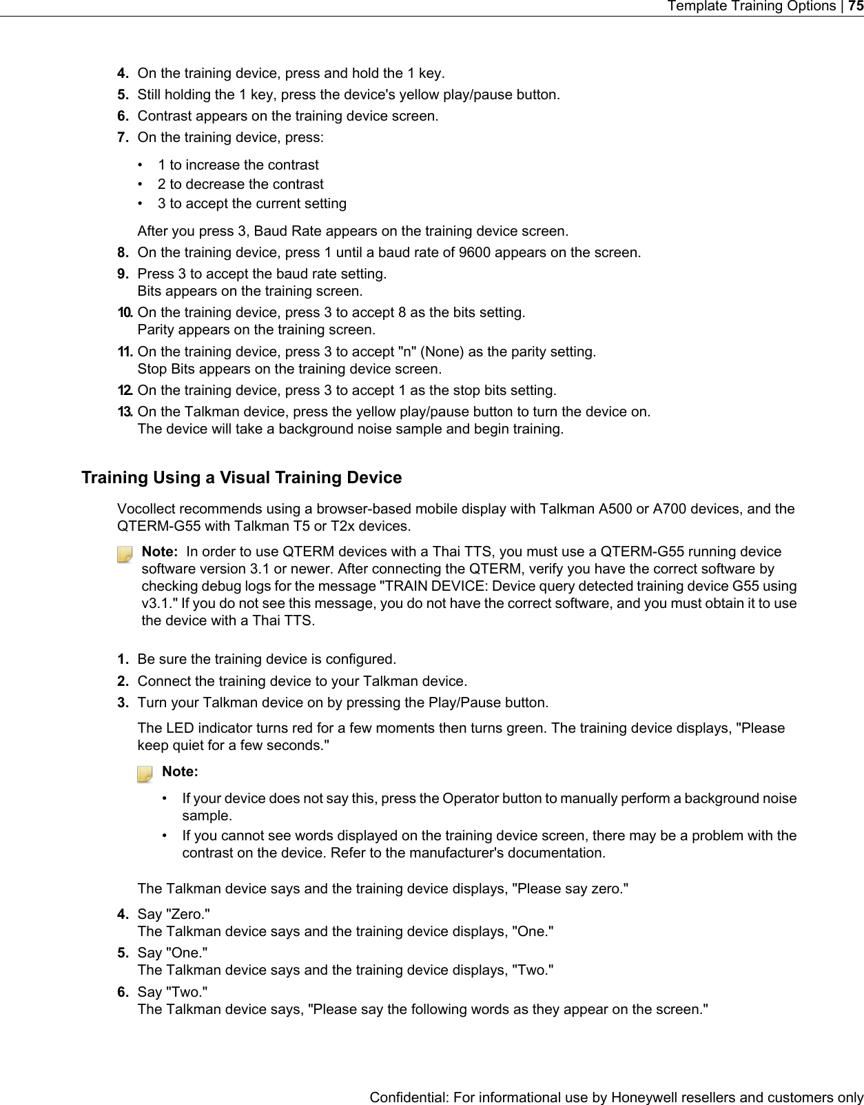 4. On the training device, press and hold the 1 key.5. Still holding the 1 key, press the device&apos;s yellow play/pause button.6. Contrast appears on the training device screen.7. On the training device, press:• 1 to increase the contrast• 2 to decrease the contrast• 3 to accept the current settingAfter you press 3, Baud Rate appears on the training device screen.8. On the training device, press 1 until a baud rate of 9600 appears on the screen.9. Press 3 to accept the baud rate setting.Bits appears on the training screen.10. On the training device, press 3 to accept 8 as the bits setting.Parity appears on the training screen.11. On the training device, press 3 to accept &quot;n&quot; (None) as the parity setting.Stop Bits appears on the training device screen.12. On the training device, press 3 to accept 1 as the stop bits setting.13. On the Talkman device, press the yellow play/pause button to turn the device on.The device will take a background noise sample and begin training.Training Using a Visual Training DeviceVocollect recommends using a browser-based mobile display with Talkman A500 or A700 devices, and theQTERM-G55 with Talkman T5 or T2x devices.Note: In order to use QTERM devices with a Thai TTS, you must use a QTERM-G55 running devicesoftware version 3.1 or newer. After connecting the QTERM, verify you have the correct software bychecking debug logs for the message &quot;TRAIN DEVICE: Device query detected training device G55 usingv3.1.&quot; If you do not see this message, you do not have the correct software, and you must obtain it to usethe device with a Thai TTS.1. Be sure the training device is configured.2. Connect the training device to your Talkman device.3. Turn your Talkman device on by pressing the Play/Pause button.The LED indicator turns red for a few moments then turns green. The training device displays, &quot;Pleasekeep quiet for a few seconds.&quot;Note:• If your device does not say this, press the Operator button to manually perform a background noisesample.• If you cannot see words displayed on the training device screen, there may be a problem with thecontrast on the device. Refer to the manufacturer&apos;s documentation.The Talkman device says and the training device displays, &quot;Please say zero.&quot;4. Say &quot;Zero.&quot;The Talkman device says and the training device displays, &quot;One.&quot;5. Say &quot;One.&quot;The Talkman device says and the training device displays, &quot;Two.&quot;6. Say &quot;Two.&quot;The Talkman device says, &quot;Please say the following words as they appear on the screen.&quot;Confidential: For informational use by Honeywell resellers and customers onlyTemplate Training Options | 75