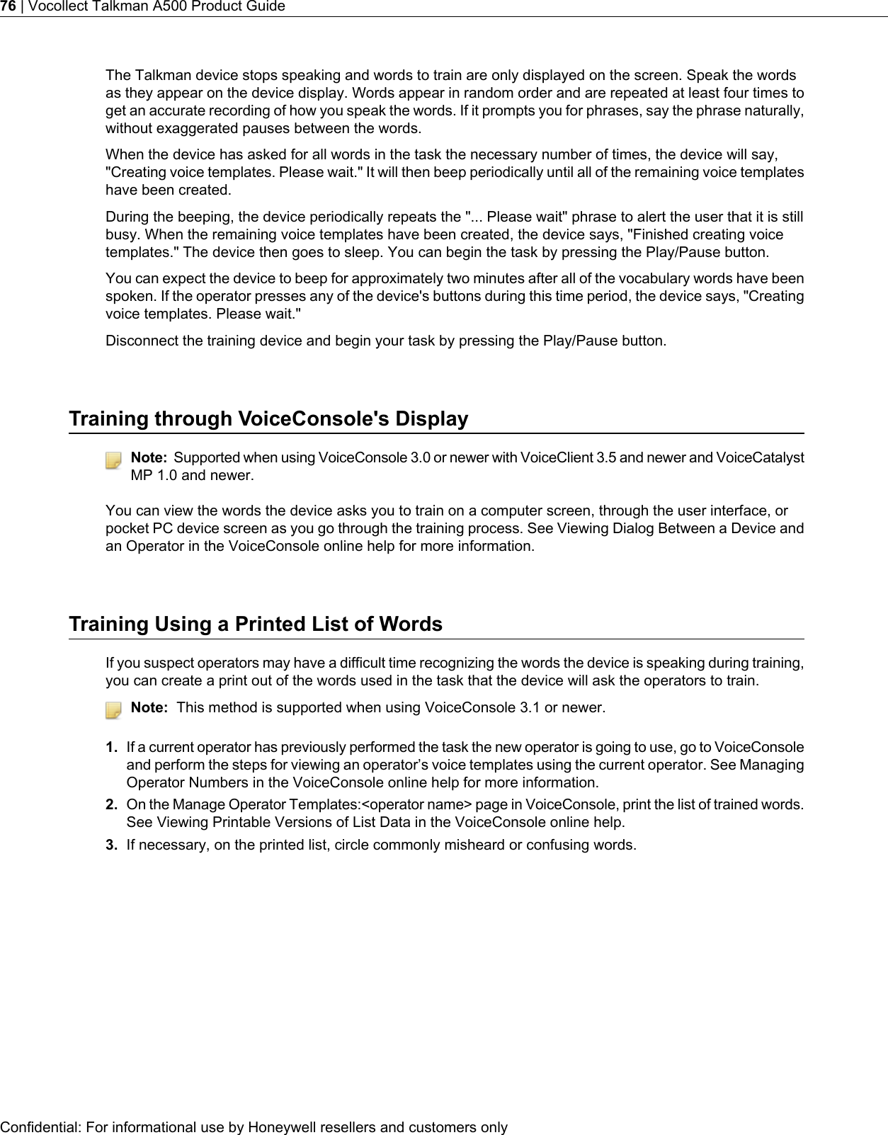 The Talkman device stops speaking and words to train are only displayed on the screen. Speak the wordsas they appear on the device display. Words appear in random order and are repeated at least four times toget an accurate recording of how you speak the words. If it prompts you for phrases, say the phrase naturally,without exaggerated pauses between the words.When the device has asked for all words in the task the necessary number of times, the device will say,&quot;Creating voice templates. Please wait.&quot; It will then beep periodically until all of the remaining voice templateshave been created.During the beeping, the device periodically repeats the &quot;... Please wait&quot; phrase to alert the user that it is stillbusy. When the remaining voice templates have been created, the device says, &quot;Finished creating voicetemplates.&quot; The device then goes to sleep. You can begin the task by pressing the Play/Pause button.You can expect the device to beep for approximately two minutes after all of the vocabulary words have beenspoken. If the operator presses any of the device&apos;s buttons during this time period, the device says, &quot;Creatingvoice templates. Please wait.&quot;Disconnect the training device and begin your task by pressing the Play/Pause button.Training through VoiceConsole&apos;s DisplayNote: Supported when using VoiceConsole 3.0 or newer with VoiceClient 3.5 and newer and VoiceCatalystMP 1.0 and newer.You can view the words the device asks you to train on a computer screen, through the user interface, orpocket PC device screen as you go through the training process. See Viewing Dialog Between a Device andan Operator in the VoiceConsole online help for more information.Training Using a Printed List of WordsIf you suspect operators may have a difficult time recognizing the words the device is speaking during training,you can create a print out of the words used in the task that the device will ask the operators to train.Note: This method is supported when using VoiceConsole 3.1 or newer.1. If a current operator has previously performed the task the new operator is going to use, go to VoiceConsoleand perform the steps for viewing an operator’s voice templates using the current operator. See ManagingOperator Numbers in the VoiceConsole online help for more information.2. On the Manage Operator Templates:&lt;operator name&gt; page in VoiceConsole, print the list of trained words.See Viewing Printable Versions of List Data in the VoiceConsole online help.3. If necessary, on the printed list, circle commonly misheard or confusing words.Confidential: For informational use by Honeywell resellers and customers only76 | Vocollect Talkman A500 Product Guide
