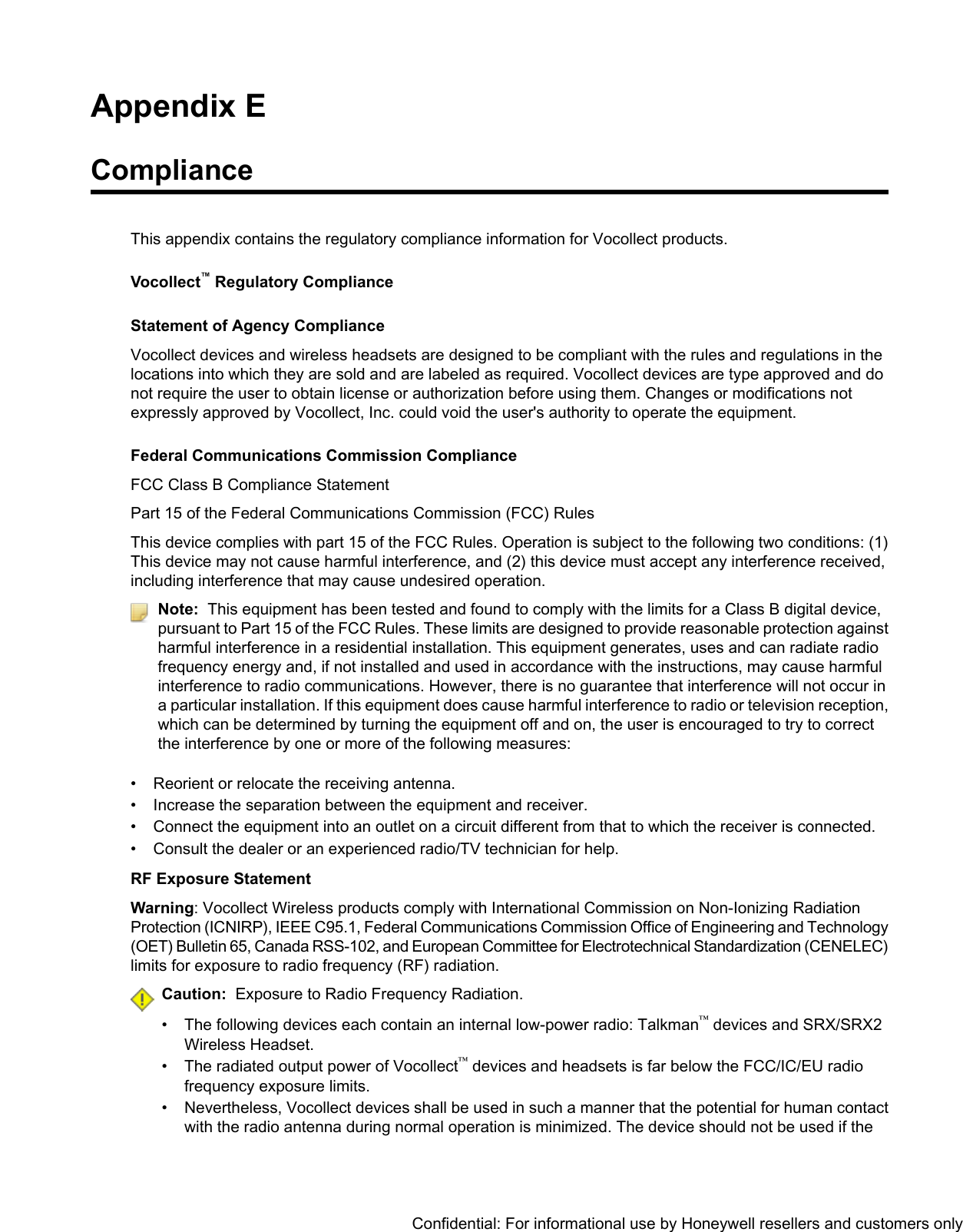 Appendix EComplianceThis appendix contains the regulatory compliance information for Vocollect products.Vocollect™Regulatory ComplianceStatement of Agency ComplianceVocollect devices and wireless headsets are designed to be compliant with the rules and regulations in thelocations into which they are sold and are labeled as required. Vocollect devices are type approved and donot require the user to obtain license or authorization before using them. Changes or modifications notexpressly approved by Vocollect, Inc. could void the user&apos;s authority to operate the equipment.Federal Communications Commission ComplianceFCC Class B Compliance StatementPart 15 of the Federal Communications Commission (FCC) RulesThis device complies with part 15 of the FCC Rules. Operation is subject to the following two conditions: (1)This device may not cause harmful interference, and (2) this device must accept any interference received,including interference that may cause undesired operation.Note: This equipment has been tested and found to comply with the limits for a Class B digital device,pursuant to Part 15 of the FCC Rules. These limits are designed to provide reasonable protection againstharmful interference in a residential installation. This equipment generates, uses and can radiate radiofrequency energy and, if not installed and used in accordance with the instructions, may cause harmfulinterference to radio communications. However, there is no guarantee that interference will not occur ina particular installation. If this equipment does cause harmful interference to radio or television reception,which can be determined by turning the equipment off and on, the user is encouraged to try to correctthe interference by one or more of the following measures:• Reorient or relocate the receiving antenna.• Increase the separation between the equipment and receiver.• Connect the equipment into an outlet on a circuit different from that to which the receiver is connected.• Consult the dealer or an experienced radio/TV technician for help.RF Exposure StatementWarning: Vocollect Wireless products comply with International Commission on Non-Ionizing RadiationProtection (ICNIRP), IEEE C95.1, Federal Communications Commission Office of Engineering and Technology(OET) Bulletin 65, Canada RSS-102, and European Committee for Electrotechnical Standardization (CENELEC)limits for exposure to radio frequency (RF) radiation.Caution: Exposure to Radio Frequency Radiation.• The following devices each contain an internal low-power radio: Talkman™devices and SRX/SRX2Wireless Headset.• The radiated output power of Vocollect™devices and headsets is far below the FCC/IC/EU radiofrequency exposure limits.• Nevertheless, Vocollect devices shall be used in such a manner that the potential for human contactwith the radio antenna during normal operation is minimized. The device should not be used if theConfidential: For informational use by Honeywell resellers and customers only