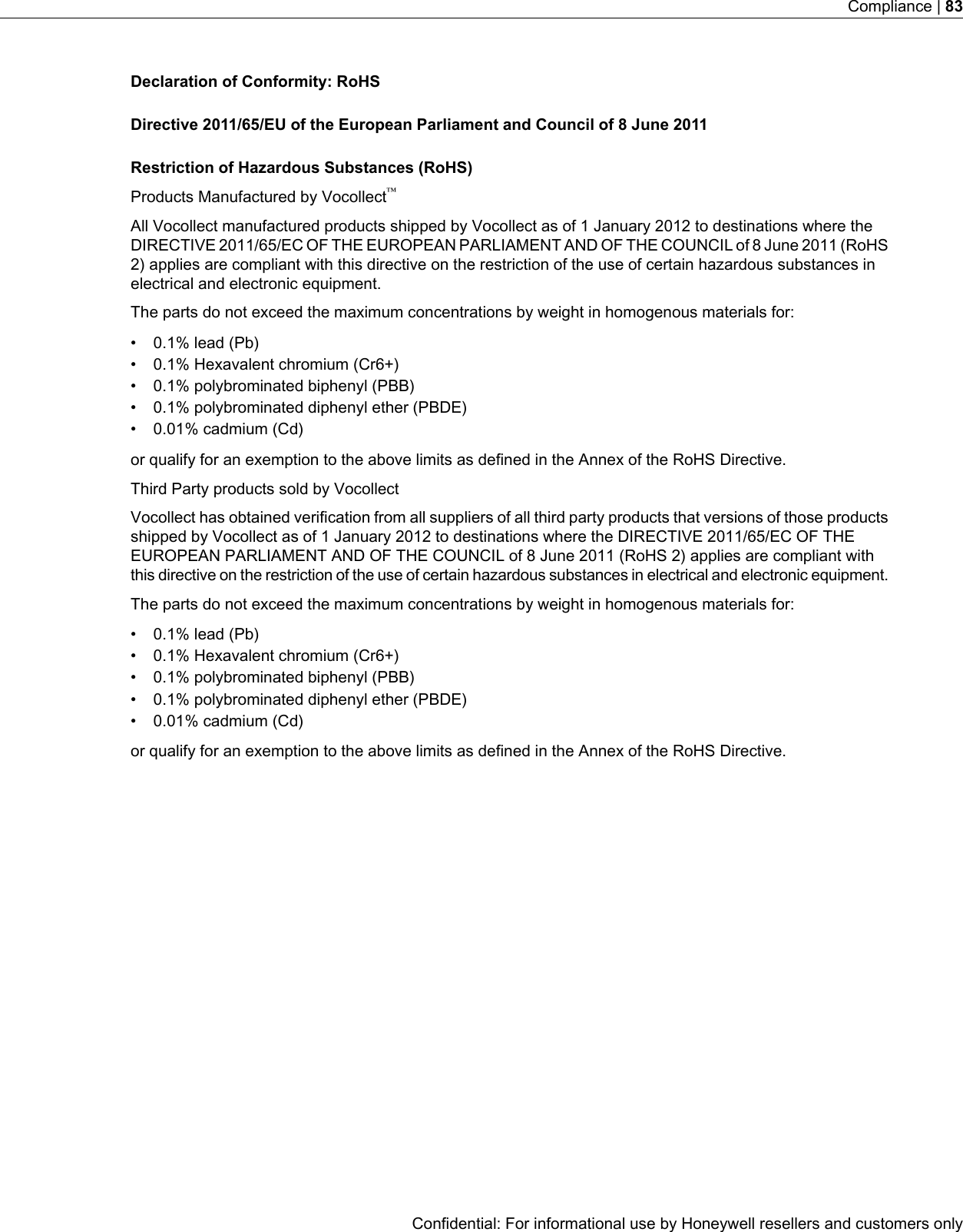 Declaration of Conformity: RoHSDirective 2011/65/EU of the European Parliament and Council of 8 June 2011Restriction of Hazardous Substances (RoHS)Products Manufactured by Vocollect™All Vocollect manufactured products shipped by Vocollect as of 1 January 2012 to destinations where theDIRECTIVE 2011/65/EC OF THE EUROPEAN PARLIAMENT AND OF THE COUNCIL of 8 June 2011 (RoHS2) applies are compliant with this directive on the restriction of the use of certain hazardous substances inelectrical and electronic equipment.The parts do not exceed the maximum concentrations by weight in homogenous materials for:• 0.1% lead (Pb)• 0.1% Hexavalent chromium (Cr6+)• 0.1% polybrominated biphenyl (PBB)• 0.1% polybrominated diphenyl ether (PBDE)• 0.01% cadmium (Cd)or qualify for an exemption to the above limits as defined in the Annex of the RoHS Directive.Third Party products sold by VocollectVocollect has obtained verification from all suppliers of all third party products that versions of those productsshipped by Vocollect as of 1 January 2012 to destinations where the DIRECTIVE 2011/65/EC OF THEEUROPEAN PARLIAMENT AND OF THE COUNCIL of 8 June 2011 (RoHS 2) applies are compliant withthis directive on the restriction of the use of certain hazardous substances in electrical and electronic equipment.The parts do not exceed the maximum concentrations by weight in homogenous materials for:• 0.1% lead (Pb)• 0.1% Hexavalent chromium (Cr6+)• 0.1% polybrominated biphenyl (PBB)• 0.1% polybrominated diphenyl ether (PBDE)• 0.01% cadmium (Cd)or qualify for an exemption to the above limits as defined in the Annex of the RoHS Directive.Confidential: For informational use by Honeywell resellers and customers onlyCompliance | 83