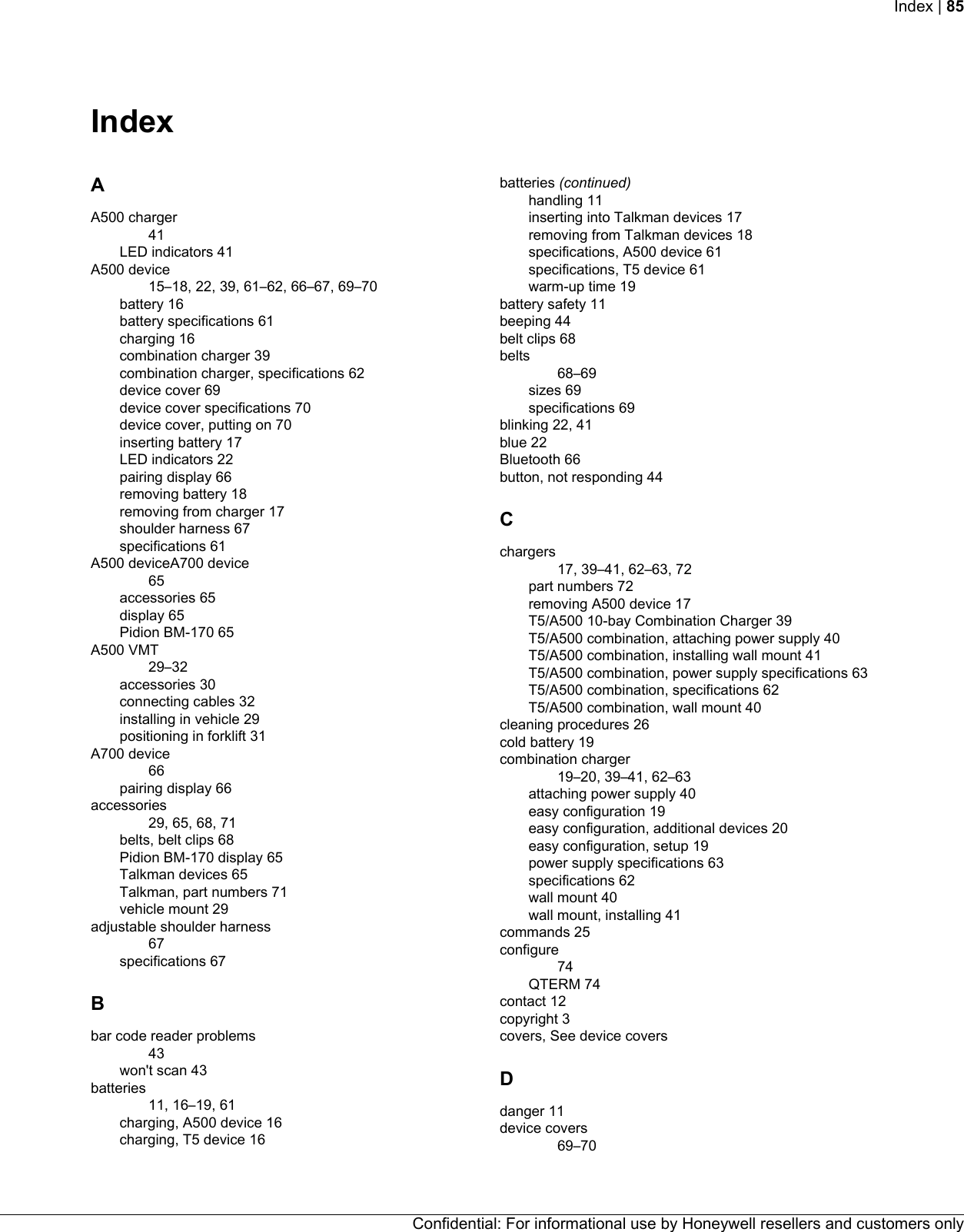 IndexAA500 charger41LED indicators 41A500 device15–18, 22, 39, 61–62, 66–67, 69–70battery 16battery specifications 61charging 16combination charger 39combination charger, specifications 62device cover 69device cover specifications 70device cover, putting on 70inserting battery 17LED indicators 22pairing display 66removing battery 18removing from charger 17shoulder harness 67specifications 61A500 deviceA700 device65accessories 65display 65Pidion BM-170 65A500 VMT29–32accessories 30connecting cables 32installing in vehicle 29positioning in forklift 31A700 device66pairing display 66accessories29, 65, 68, 71belts, belt clips 68Pidion BM-170 display 65Talkman devices 65Talkman, part numbers 71vehicle mount 29adjustable shoulder harness67specifications 67Bbar code reader problems43won&apos;t scan 43batteries11, 16–19, 61charging, A500 device 16charging, T5 device 16batteries (continued)handling 11inserting into Talkman devices 17removing from Talkman devices 18specifications, A500 device 61specifications, T5 device 61warm-up time 19battery safety 11beeping 44belt clips 68belts68–69sizes 69specifications 69blinking 22, 41blue 22Bluetooth 66button, not responding 44Cchargers17, 39–41, 62–63, 72part numbers 72removing A500 device 17T5/A500 10-bay Combination Charger 39T5/A500 combination, attaching power supply 40T5/A500 combination, installing wall mount 41T5/A500 combination, power supply specifications 63T5/A500 combination, specifications 62T5/A500 combination, wall mount 40cleaning procedures 26cold battery 19combination charger19–20, 39–41, 62–63attaching power supply 40easy configuration 19easy configuration, additional devices 20easy configuration, setup 19power supply specifications 63specifications 62wall mount 40wall mount, installing 41commands 25configure74QTERM 74contact 12copyright 3covers, See device coversDdanger 11device covers69–70Confidential: For informational use by Honeywell resellers and customers onlyIndex | 85