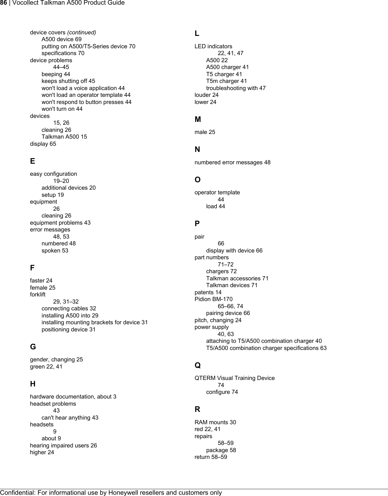 device covers (continued)A500 device 69putting on A500/T5-Series device 70specifications 70device problems44–45beeping 44keeps shutting off 45won&apos;t load a voice application 44won&apos;t load an operator template 44won&apos;t respond to button presses 44won&apos;t turn on 44devices15, 26cleaning 26Talkman A500 15display 65Eeasy configuration19–20additional devices 20setup 19equipment26cleaning 26equipment problems 43error messages48, 53numbered 48spoken 53Ffaster 24female 25forklift29, 31–32connecting cables 32installing A500 into 29installing mounting brackets for device 31positioning device 31Ggender, changing 25green 22, 41Hhardware documentation, about 3headset problems43can&apos;t hear anything 43headsets9about 9hearing impaired users 26higher 24LLED indicators22, 41, 47A500 22A500 charger 41T5 charger 41T5m charger 41troubleshooting with 47louder 24lower 24Mmale 25Nnumbered error messages 48Ooperator template44load 44Ppair66display with device 66part numbers71–72chargers 72Talkman accessories 71Talkman devices 71patents 14Pidion BM-17065–66, 74pairing device 66pitch, changing 24power supply40, 63attaching to T5/A500 combination charger 40T5/A500 combination charger specifications 63QQTERM Visual Training Device74configure 74RRAM mounts 30red 22, 41repairs58–59package 58return 58–59Confidential: For informational use by Honeywell resellers and customers only86 | Vocollect Talkman A500 Product Guide